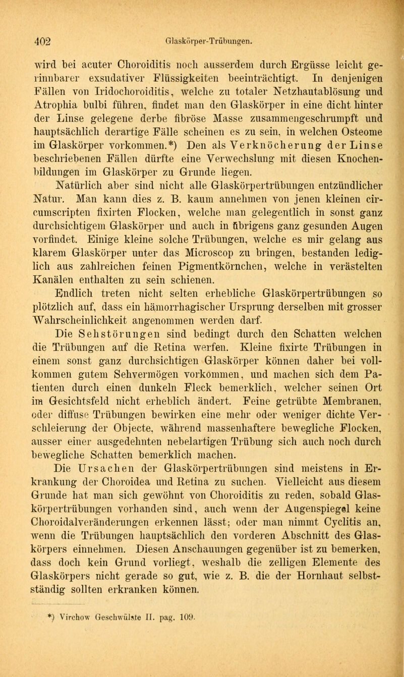 wird bei acuter Choroiditis noch ausserdem durch Ergüsse leicht ge- rinnbarer exsudativer Flüssigkeiten beeinträchtigt. In denjenigen Fällen von Iridochoroiditis, welche zu totaler Netzhautablösung und Atrophia bulbi führen, findet man den Glaskörper in eine dicht hinter der Linse gelegene derbe fibröse Masse zusammengeschrumpft und hauptsächlich derartige Fälle scheinen es zu sein, in welchen Osteome im Glaskörper vorkommen.*) Den als Verknöcherung der Linse beschriebenen Fällen dürfte eine Verwechslung mit diesen Knochen- bildungen im Glaskörper zu Grunde liegen. Natürlich aber sind nicht alle Glaskörpertrübungen entzündlicher Natur. Man kann dies z. B. kaum annehmen von jenen kleinen cir- cumscripten fixirten Flocken, welche man gelegentlich in sonst ganz durchsichtigem Glaskörper und auch in übrigens ganz gesunden Augen vorfindet. Einige kleine solche Trübungen, welche es mir gelang aus klarem Glaskörper unter das Microscop zu bringen, bestanden ledig- lich aus zahlreichen feinen Pigmentkörnchen, welche in verästelten Kanälen enthalten zu sein schienen. Endlich treten nicht selten erhebliche Glaskörpertrübungen so plötzlich auf, dass ein hämorrhagischer Ursprung derselben mit grosser Wahrscheinlichkeit angenommen werden darf. Die Seh Störungen sind bedingt durch den Schatten welchen die Trübungen auf die Retina werfen. Kleine fixirte Trübungen in einem sonst ganz durchsichtigen Glaskörper können daher bei voll- kommen gutem Sehvermögen vorkommen, und machen sich dem Pa- tienten durch einen dunkeln Fleck bemerklich, welcher seinen Ort im Gesichtsfeld nicht erheblich ändert. Feine getrübte Membranen, oder diffuse Trübungen bewirken eine mehr oder weniger dichte Ver- schleierung der Objecte, während massenhaftere bewegliche Flocken, ausser einer ausgedehnten nebelartigen Trübung sich auch noch durch bewegliche Schatten bemerklich machen. Die Ursachen der Glaskörpertrübungen sind meistens in Er- krankung der Choroidea und Retina zu suchen. Vielleicht aus diesem Grunde hat man sich gewöhnt von Choroiditis zu reden, sobald Glas- körpertrübungen vorhanden sind, auch wenn der Augenspiegel keine Choroidalveränderungen erkennen lässt; oder man nimmt Cyclitis an, wenn die Trübungen hauptsächlich den vorderen Abschnitt des Glas- körpers einnehmen. Diesen Anschauungen gegenüber ist zu bemerken, dass doch kein Grund vorliegt, weshalb die zelligen Elemente des Glaskörpers nicht gerade so gut, wie z. B. die der Hornhaut selbst- ständig sollten erkranken können. *) Virchow Geschwülste II. pag. 109.