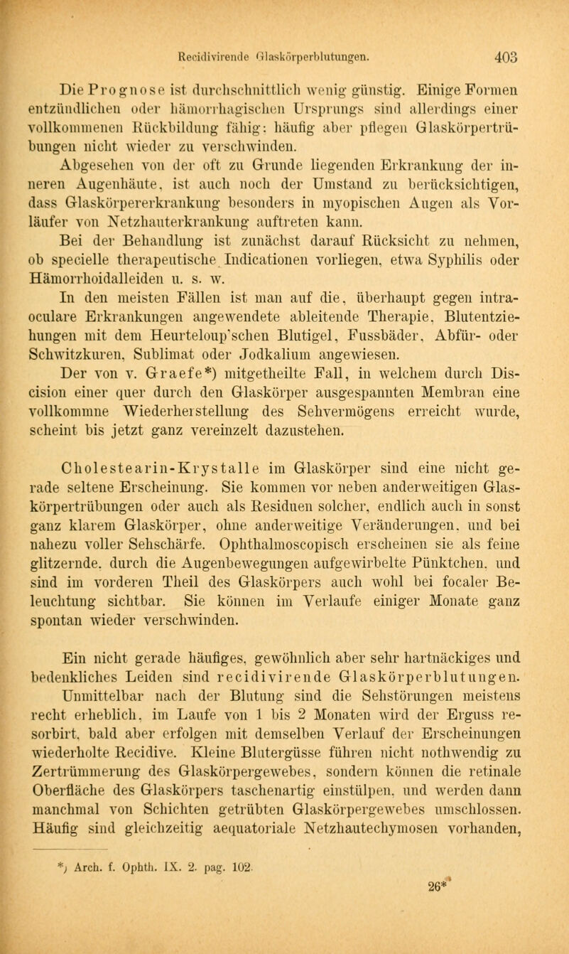 Die Prognose ist durchschnittlich wenig- günstig. Einige Formen entzündlichen oder hämorrhagischen Ursprungs sind allerdings einer vollkommenen Rückbildung fähig; häufig aber pflegen Glaskörpertrü- bungen nicht wieder zu verschwinden. Abgesehen von der oft zu Grunde liegenden Erkrankung der in- neren Augenhäute, ist auch noch der Umstand zu berücksichtigen, dass Glaskörpererkrankung besonders in myopischen Augen als Vor- läufer von Netzhauterkrankung auftreten kann. Bei der Behandlung ist zunächst darauf Rücksicht zu nehmen, ob specielle therapeutische Indurationen vorliegen, etwa Syphilis oder Hämorrhoidalleiden u. s. w. In den meisten Fällen ist man auf die, überhaupt gegen intra- oculare Erkrankungen angewendete ableitende Therapie, Blutentzie- hungen mit dem Heurteloup'schen Blutigel, Fussbäder, Abfür- oder Schwitzkuren, Sublimat oder Jodkalium angewiesen. Der von v. Graefe*) mitgetheilte Fall, in welchem durch Dis- cision einer quer durch den Glaskörper ausgespannten Membran eine vollkommne Wiederherstellung des Sehvermögens erreicht wurde, scheint bis jetzt ganz vereinzelt dazustehen. Cholestearin-Krystalle im Glaskörper sind eine nicht ge- rade seltene Erscheinung. Sie kommen vor neben anderweitigen Glas- körpertrübungen oder auch als Residuen solcher, endlich auch in sonst ganz klarem Glaskörper, ohne anderweitige Veränderungen, und bei nahezu voller Sehschärfe. Ophthalmoscopisch erscheinen sie als feine glitzernde, durch die Augenbewegungen aufgewirbelte Pünktchen, und sind im vorderen Theil des Glaskörpers auch wohl bei focaler Be- leuchtung sichtbar. Sie können im Verlaufe einiger Monate ganz spontan wieder verschwinden. Ein nicht gerade häufiges, gewöhnlich aber sehr hartnäckiges und bedenkliches Leiden sind recidivirende Glaskörperblutungen. Unmittelbar nach der Blutung sind die Sehstörungen meistens recht erheblich, im Laufe von 1 bis 2 Monaten wird der Erguss re- sorbirt. bald aber erfolgen mit demselben Verlauf der Erscheinungen wiederholte Recidive, Kleine Blutergüsse führen nicht nothwendig zu Zertrümmerung des Glaskörpergewebes, sondern können die retinale Oberfläche des Glaskörpers taschenartig einstülpen, und werden dann manchmal von Schichten getrübten Glaskörpergewebes umschlossen. Häufig sind gleichzeitig aequatoriale Netzhautechymosen vorhanden, *) Arch. f. Ophtli. IX. 2. pag. 102. 26*