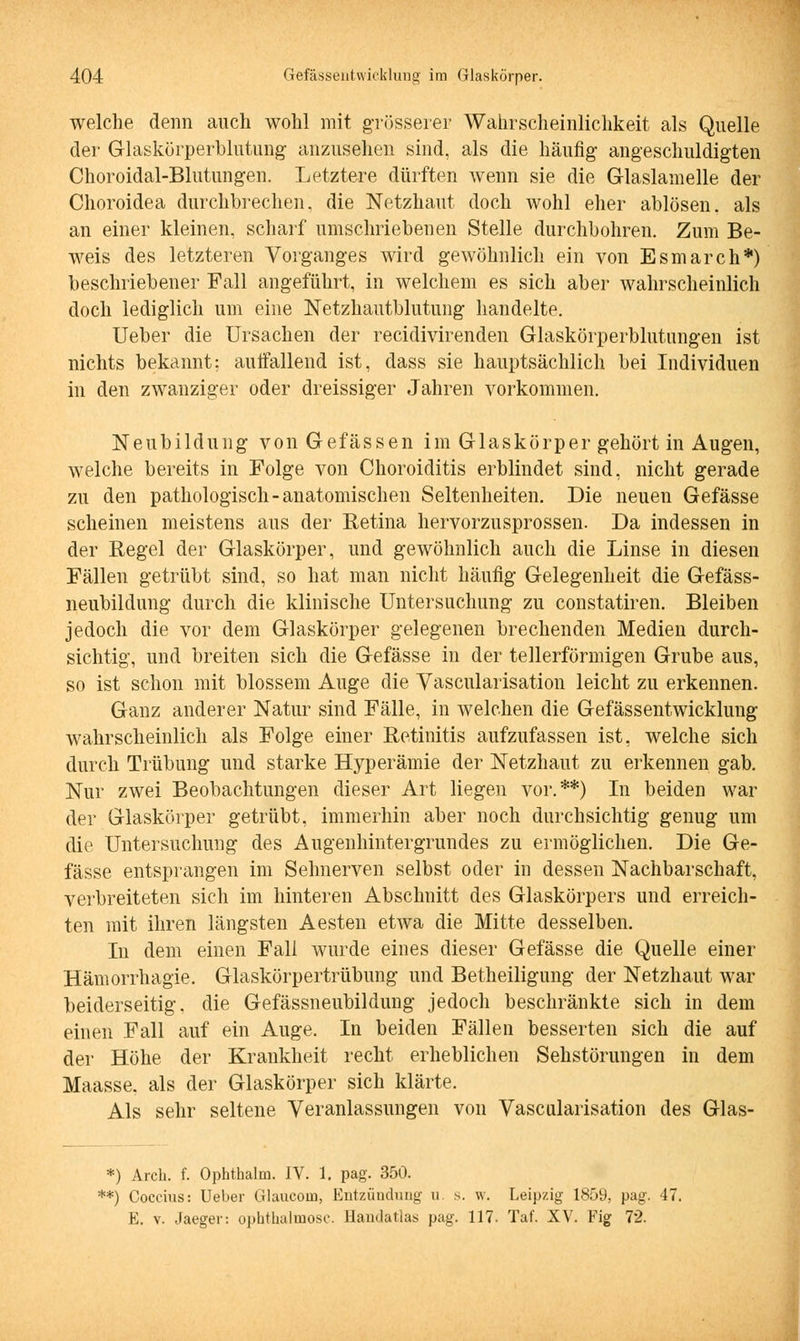 welche denn auch wohl mit grösserer Wahrscheinlichkeit als Quelle der Glaskörperblutung anzusehen sind, als die häufig angeschuldigten Choroidal-Blutungen. Letztere dürften wenn sie die Glaslamelle der Choroidea durchbrechen, die Netzhaut doch wohl eher ablösen, als an einer kleinen, scharf umschriebenen Stelle durchbohren. Zum Be- weis des letzteren Vorganges wird gewöhnlich ein von Esmarch*) beschriebener Fall angeführt, in welchem es sich aber wahrscheinlich doch lediglich um eine Netzhautblutung handelte. Ueber die Ursachen der recidivirenden Glaskörperblutungen ist nichts bekannt; auffallend ist, dass sie hauptsächlich bei Individuen in den zwanziger oder dreissiger Jahren vorkommen. Neubildung von Gefässen im Glaskörper gehört in Augen, welche bereits in Folge von Choroiditis erblindet sind, nicht gerade zu den pathologisch-anatomischen Seltenheiten. Die neuen Gefässe scheinen meistens aus der Retina hervorzusprossen. Da indessen in der Regel der Glaskörper, und gewöhnlich auch die Linse in diesen Fällen getrübt sind, so hat man nicht häufig Gelegenheit die Gefäss- neubildung durch die klinische Untersuchung zu constatiren. Bleiben jedoch die vor dem Glaskörper gelegenen brechenden Medien durch- sichtig, und breiten sich die Gefässe in der tellerförmigen Grube aus, so ist schon mit blossem Auge die Vascularisation leicht zu erkennen. Ganz anderer Natur sind Fälle, in welchen die Gefässentwicklung wahrscheinlich als Folge einer Retinitis aufzufassen ist, welche sich durch Trübung und starke Hyperämie der Netzhaut zu erkennen gab. Nur zwei Beobachtungen dieser Art liegen vor.**) In beiden war der Glaskörper getrübt, immerhin aber noch durchsichtig genug um die Untersuchung des Augenhintergrundes zu ermöglichen. Die Ge- fässe entsprangen im Sehnerven selbst oder in dessen Nachbarschaft, verbreiteten sich im hinteren Abschnitt des Glaskörpers und erreich- ten mit ihren längsten Aesten etwa die Mitte desselben. In dem einen Fall wurde eines dieser Gefässe die Quelle einer Hämorrhagie. Glaskörpertrübung und Betheiligung der Netzhaut war beiderseitig, die Gefässneubildung jedoch beschränkte sich in dem einen Fall auf ein Auge. In beiden Fällen besserten sich die auf der Höhe der Krankheit recht erheblichen Sehstörungen in dem Maasse. als der Glaskörper sich klärte. Als sehr seltene Veranlassungen von Vascularisation des Glas- *) Arch. f. Ophthalm. IV. 1. pag. 350. **) Coccius: Ueber Glauconi, Entzündung u s. w. Leipzig 1859, pag. 47. E. v. Jaeger: ophthalinose. Handatlas pag. 117. Taf. XV. Fig 72.