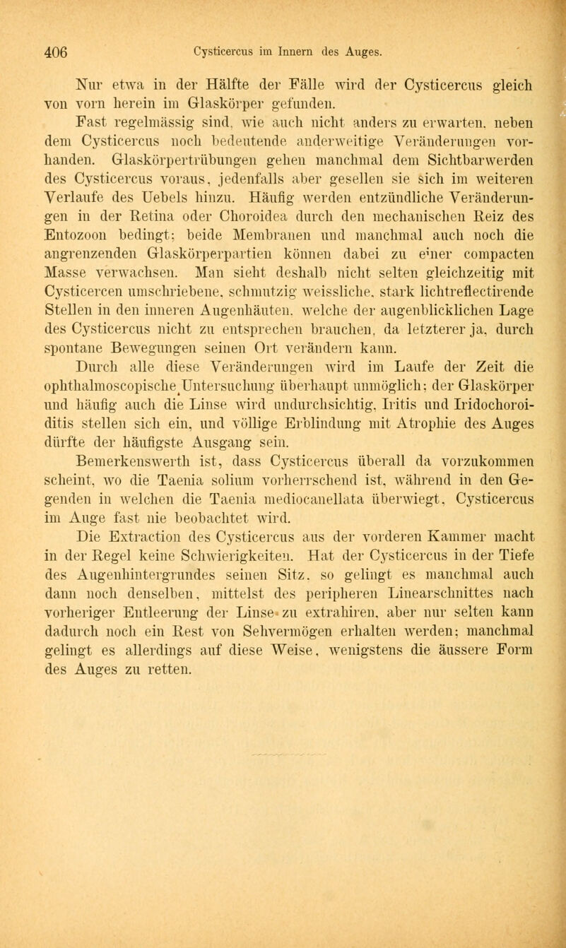 Nur etwa in der Hälfte der Fälle wird der Cysticercus gleich von vorn herein im Glaskörper gefunden. Fast regelmässig sind, wie auch nicht anders zu erwarten, neben dem Cysticercus noch bedeutende anderweitige Veränderungen vor- handen. Glaskörpertrübungen gehen manchmal dem Sichtbarwerden des Cysticercus voraus, jedenfalls aber gesellen sie sich im weiteren Verlaufe des Uebels hinzu. Häufig werden entzündliche Veränderun- gen in der Retina oder Choroidea durch den mechanischen Reiz des Entozoon bedingt: beide Membranen und manchmal auch noch die angrenzenden Glaskörperpartien können dabei zu einer compacten Masse verwachsen. Man sieht deshalb nicht selten gleichzeitig mit Cysticercen umschriebene, schmutzig weissliche. stark lichtreflectirende Stellen in den inneren Augenhäuten, welche der augenblicklichen Lage des Cysticercus nicht zu entsprechen brauchen, da letzterer ja, durch spontane Bewegungen seinen Ort verändern kann. Durch alle diese Veränderungen wird im Laufe der Zeit die ophthalmoscopische^Untersuchung überhaupt unmöglich; der Glaskörper und häufig auch die Linse wird undurchsichtig. Iritis und Iridochoroi- ditis stellen sich ein, und völlige Erblindung mit Atrophie des Auges dürfte der häufigste Ausgang sein. Bemerkenswerth ist, dass Cysticercus überall da vorzukommen scheint, wo die Taenia solium vorherrschend ist, während in den Ge- genden in welchen die Taenia mediocanellata überwiegt, Cysticercus im Auge fast nie beobachtet wird. Die Extraction des Cysticercus aus der vorderen Kammer macht in der Regel keine Schwierigkeiten. Hat der Cysticercus in der Tiefe des Augenhintergrundes seinen Sitz, so gelingt es manchmal auch dann noch denselben, mittelst des peripheren Linearschnittes nach vorheriger Entleerung der Linse*zu extrahiren. aber nur selten kann dadurch noch ein Rest von Sehvermögen erhalten werden: manchmal gelingt es allerdings auf diese Weise, wenigstens die äussere Form des Auges zu retten.