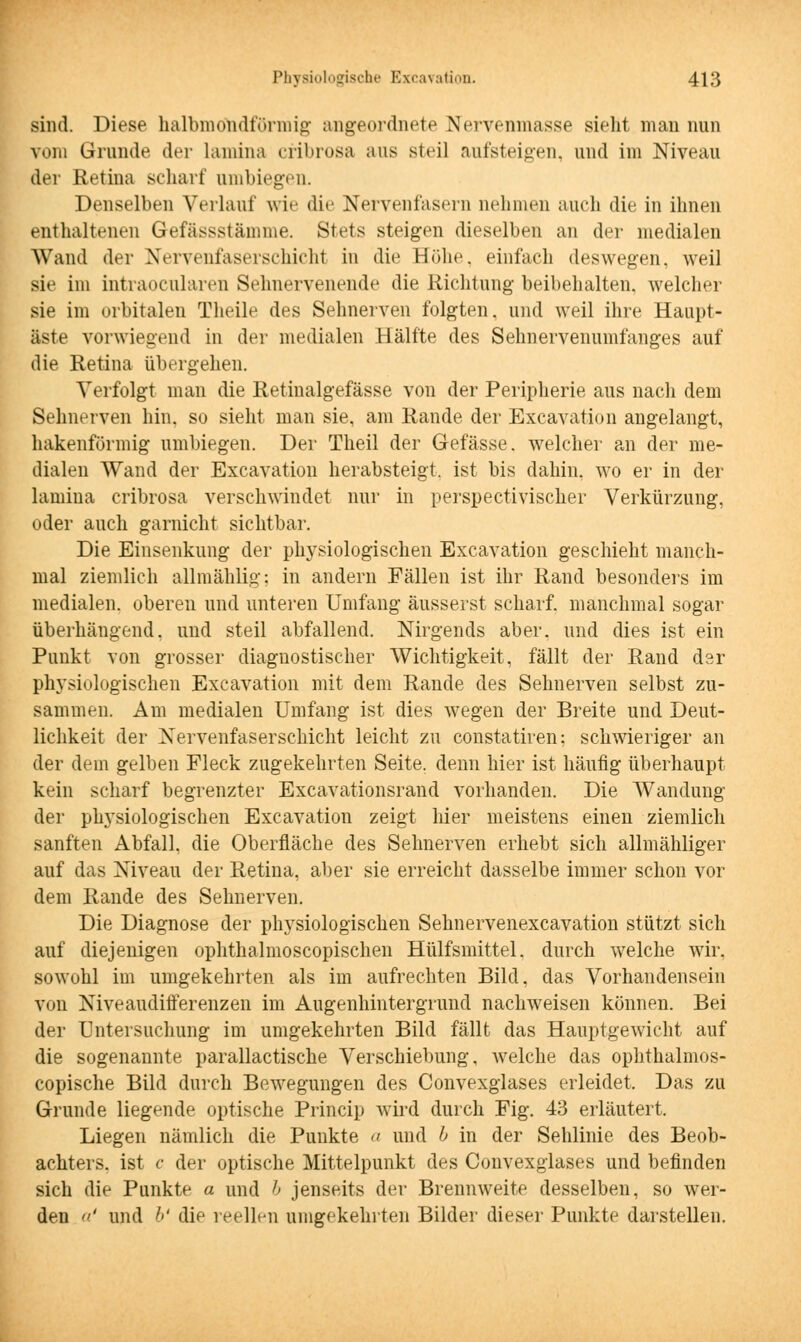 sind. Diese halbmondförmig angeordnete Nervenmasse sieht man nun vom Grunde der lamina cribrosa aus steil aufsteigen, und im Niveau der Retina scharf umbiegen. Denselben Verlauf wie die Nervenfasern nehmen auch die in ihnen enthaltenen Gefässstämme. Stets steigen dieselben an der medialen Wand der Xei \vufaserscliicht in die Böhe, einfach deswegen, weil sie im intraocnlaren Sehnervenende die Richtung beibehalten, welcher sie im orbitalen Theile des Sehnerven folgten, und weil ihre Haupt- äste vorwiegend in der medialen Hälfte des Sehnervenumfanges auf die Retina übergehen. Verfolgt man die Retinalgefässe von der Peripherie aus nach dem Sehnerven hin, so sieht man sie, am Rande der Excavation angelangt, hakenförmig umbiegen. Der Theil der Gefässe. welcher an der me- dialen Wand der Excavation herabsteigt, ist bis dahin, wo er in der lamina cribrosa verschwindet nur in perspectivischer Verkürzung, oder auch garnicht sichtbar. Die Einsenkung der physiologischen Excavation geschieht manch- mal ziemlich aümählig; in andern Fällen ist ihr Rand besonders im medialen, oberen und unteren Umfang äusserst scharf, manchmal sogar überhängend, und steil abfallend. Nirgends aber, und dies ist ein Punkt von grosser diagnostischer Wichtigkeit, fällt der Rand dar physiologischen Excavation mit dem Rande des Sehnerven selbst zu- sammen. Am medialen Umfang ist dies wegen der Breite und Deut- lichkeit der Nervenfaserschicht leicht zu constatiren; schwieriger an der dein gelben Fleck zugekehrten Seite, denn hier ist häufig überhaupt kein scharf begrenzter Excavationsrand vorhanden. Die Wandung der physiologischen Excavation zeigt hier meistens einen ziemlich sanften Abfall, die Oberfläche des Sehnerven erhebt sich allmähliger auf das Niveau der Retina, aber sie erreicht dasselbe immer schon vor dem Rande des Sehnerven. Die Diagnose der physiologischen Sehnervenexcavation stützt sich auf diejenigen ophthalmoscopischen Hülfsmittel. durch welche wir, sowohl im umgekehrten als im aufrechten Bild, das Vorhandensein von Niveaudifferenzen im Augenhintergrund nachweisen können. Bei der Untersuchung im umgekehrten Bild fällt das Hauptgewicht auf die sogenannte parallactische Verschiebung, welche das ophthalmos- copische Bild durch Bewegungen des Convexglases erleidet. Das zu Grunde liegende optische Princip wird durch Fig. 43 erläutert. Liegen nämlich die Punkte a und b in der Sehlinie des Beob- achters, ist c der optische Mittelpunkt des Convexglases und befinden sich die Punkte a und b jenseits der Brennweite desselben, so wer- den ' und b' die reellen umgekehrten Bilder dieser Punkte darstellen.