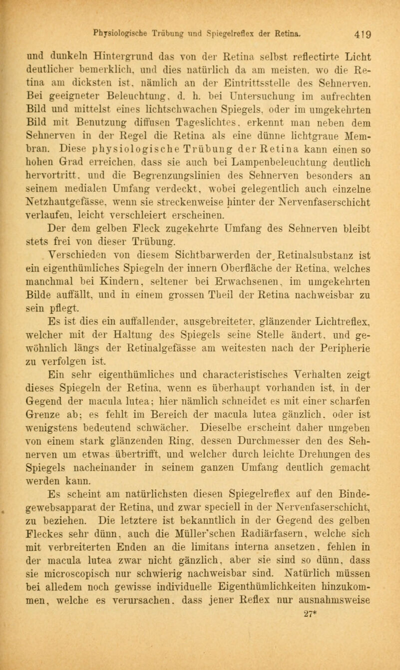 und dunkeln Hintergrund das von der Retina selbst reflectirtp Licht deutlicher bemerklich, und dies natürlich da am meisten, wo die Re- tina am dicksten ist, nämlich an der Eintrittsstelle des Sehnerven. Bei geeigneter Beleuchtung, d. h. bei Untersuchung im aufrechten Bild und mittelst eines lichtschwachen Spiegels, oder im umgekehrten Bild mit Benutzung diffusen Tageslichtes, erkennt man neben dem Sehnerven in der Regel die Retina als eine dünne lichtgraue Mem- bran. Diese physiologische Trübung der Retina kann einen so hohen Grad erreichen, dass sie auch bei Lampenbeleuchtung deutlich hervortritt, und die Begrenzungslinien des Sehnerven besonders an seinem medialen Umfang verdeckt, wobei gelegentlich auch einzelne Netzhautgefässe. wenn sie streckenweise hinter der Nervenfaserschicht verlaufen, leicht verschleiert erscheinen. Der dem gelben Fleck zugekehrte Umfang des Sehnerven bleibt stets frei von dieser Trübung. Verschieden von diesem Sichtbarwerden der^Retinalsubstanz ist ein eigentümliches Spiegeln der innern Oberfläche der Retina, welches manchmal bei Kindern, seltener bei Erwachsenen, im umgekehrten Bilde auffällt, und in einem grossen Theil der Retina nachweisbar zu sein pflegt. Es ist dies ein auffallender, ausgebreiteter, glänzender Lichtreflex, welcher mit der Haltung des Spiegels seine Stelle ändert, und ge- wöhnlich längs der Retinalgefässe am weitesten nach der Peripherie zu verfolgen ist. Ein sehr eigentümliches und characteristisches Verhalten zeigt dieses Spiegeln der Retina, wenn es überhaupt vorhanden ist. in der Gegend der macula lutea; hier nämlich schneidet es mit einer scharfen Grenze ab: es fehlt im Bereich der macula lutea gänzlich, oder ist wenigstens bedeutend schwächer. Dieselbe erscheint daher umgeben von einem stark glänzenden Ring, dessen Durchmesser den des Seh- nerven um etwas übertrifft, und welcher durch leichte Drehungen des Spiegels nacheinander in seinem ganzen Umfang deutlich gemacht werden kann. Es scheint am natürlichsten diesen Spiegelreflex auf den Binde- gewebsapparat der Retina, und zwar speciell in der Nervenfaserschicht, zu beziehen. Die letztere ist bekanntlich in der Gegend des gelben Fleckes sehr dünn, auch die Müller'schen Radiärfasern, welche sich mit verbreiterten Enden an die limitans interna ansetzen, fehlen in der macula lutea zwar nicht gänzlich, aber sie sind so dünn, dass sie microscopisch nur schwierig nachweisbar sind. Natürlich müssen bei alledem noch gewisse individuelle Eigentümlichkeiten hinzukom- men, welche es verursachen, dass jener Reflex nur ausnahmsweise 27*