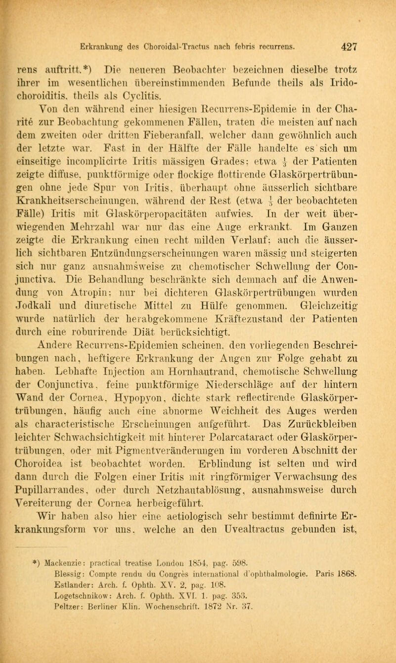 rens auftritt,*) Die neueren Beobachter bezeichnen dieselbe trotz ihrer im wesentlichen übereinstimmenden Befunde theils als Irido- choroiditis. theils als Cyclitis. Von den während einer hiesigen Recurrens-Epidemie in der Cha- rit e zur Beobachtung gekommenen Fällen, traten die meisten auf nach dem zweiten oder dritten Fieberanfall, welcher dann gewöhnlich auch der letzte war. Fast in der Hälfte der Fälle handelte es sich um einseitige incomplicirte Iritis massigen Grades: etwa J der Patienten zeigte diffuse, punktförmige oder flockige flottirende Glaskörpertrübun- gen ohne jede Spur von Iritis, überhaupt ohne äusserlich sichtbare Krankheitserscheinungen, während der Rest (etwa ~ der beobachteten Fälle) Iritis mit Glaskörperopacitäten aufwies. In der weit über- wiegenden Mehrzahl war nur das eine Auge erkrankt. Im Ganzen zeigte die Erkrankung einen recht milden Verlauf: auch die äusser- lich sichtbaren Bntzündungserscheinungen waren massig und steigerten sich nur ganz ausnahmsweise zu chemotischer Schwellung der Con- junctiva. Die Behandlung beschränkte sich demnach auf die Anwen- dung von Atropin: nur bei dichteren Glaskörpertrübungen wurden Jodkali und diuretische Mittel zu Hülfe genommen. Gleichzeitig wurde natürlich der herabgekommene Kräftezustand der Patienten durch eine roburirende Diät berücksichtigt, Andere Recurrens-Epidemien scheinen, den vorliegenden Beschrei- bungen nach, heftigere Erkrankung der Augen zur Folge gehabt zu haben. Lebhafte Injection am Hornhautrand, chemotische Schwellung der Conjunctiva. feine punktförmige Niederschläge auf der hintern Wand der Cornea. Hypopyon, dichte stark reflectirende Glaskörper- trübungen, häufig auch eine abnorme Weichheit des Auges werden als characteristische Erscheinungen aufgeführt. Das Zurückbleiben leichter Schwachsichtigkeit mit hinterer Polarcataract oder Glaskörper- trübungen, oder mit Pigmentveränderungen im vorderen Abschnitt der Choroidea ist beobachtet worden. Erblindung ist selten und wird dann durch die Folgen einer Iritis mit ringförmiger Verwachsung des Pupillarrandes, oder durch Netzhautablösung, ausnahmsweise durch Vereiterung der Cornea herbeigeführt. Wir haben also hier eine aetiologisch sehr bestimmt definirte Er- krankungsform vor uns. welche an den Uvealtractus gebunden ist, *) Mackenzie: practica) treatise London 1851, pag. 598. Ble-ssig: Compte rendu du Congres international d'nplitlialmologie. Paris 1868. Estlander: Aren. f. Ophth. XV. 2. pag. K»8. Logetschnikow: Arch. f. Ophth. XVI. 1. pag. 353. Peltzer: Berliner Klin. Wochenschrift. 1872 Nr. 37.