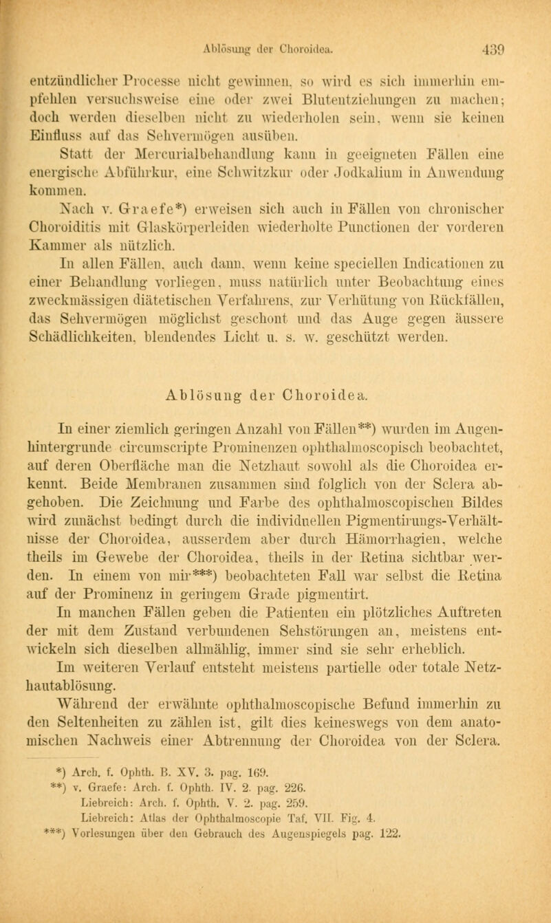 entzündlicher Processe nicht gewinnen, so wird es sich immerhin em- pfehlen versuchsweise eine oder zwei Blutentziehungen zu machen; doch werden dieselben nicht zu wiederholen sein, wenn sie keinen Einfluss auf das Sehvermögen ausüben. Statt der Mercurialbehandlung kann in geeigneten Fällen eine energische Abführkur, eine Schwitzkur oder Jodkalium in Anwendung kommen. Nach v. G-raefe*) erweisen sich auch in Fällen von chronischer Choroiditis mit Glaskörperleiden wiederholte Punctionen der vorderen Kammer als nützlich. In allen Fällen, auch dann, wenn keine speciellen Indicationen zu einer Behandlung- vorliegen, nuiss natürlich unter Beobachtung eines zweckmässigen diätetischen Verfahrens, zur Verhütung von Rückfällen, das Sehvermögen möglichst geschont und das Auge gegen äussere Schädlichkeiten, blendendes Licht u. s. w. geschützt werden. Ablösung der Choroidea. In einer ziemlich geringen Anzahl von Fällen**) wurden im Augen- hintergrnnde circumscripte Prominenzen ophthalmoscopisch beobachtet, auf deren Oberfläche man die Netzhaut sowohl als die Choroidea er- kennt. Beide Membranen zusammen sind folglich von der Sclera ab- gehoben. Die Zeichnung und Farbe des ophthalmoscopischen Bildes wird zunächst bedingt durch die individuellen Pigmentirungs-Verhält- nisse der Choroidea, ausserdem aber durch Hämorrhagien, welche theils im Gewebe der Choroidea, theils in der Retina sichtbar wTer- den. In einem von mir***) beobachteten Fall war selbst die Retina auf der Prominenz in geringem Grade pigmentirt. In manchen Fällen geben die Patienten ein plötzliches Auftreten der mit dem Zustand verbundenen Sehstörungen an, meistens ent- wickeln sich dieselben allmählig, immer sind sie sehr erheblich. Im weiteren Verlauf entsteht meistens partielle oder totale Netz- hautablösung. Während der erwähnte ophthalmoscopische Befund immerhin zu den Seltenheiten zu zählen ist. gilt dies keineswegs von dem anato- mischen Nachweis einer Abtrennung der Choroidea von der Sclera. *) Arch. f. Ophth. B. XV. 3. pag. 169. **) v. Graefe: Arch. f. Ophth. IV. 2. pag. 226. Liebreich: Arch. f. Ophth. V. J. pag. 259. Liebreich: Atlas der Ophthalmoseopie Taf. VII. Fig. 4. ***) Vorlesungen über den Gebrauch des Augenspiegels pag. 122.