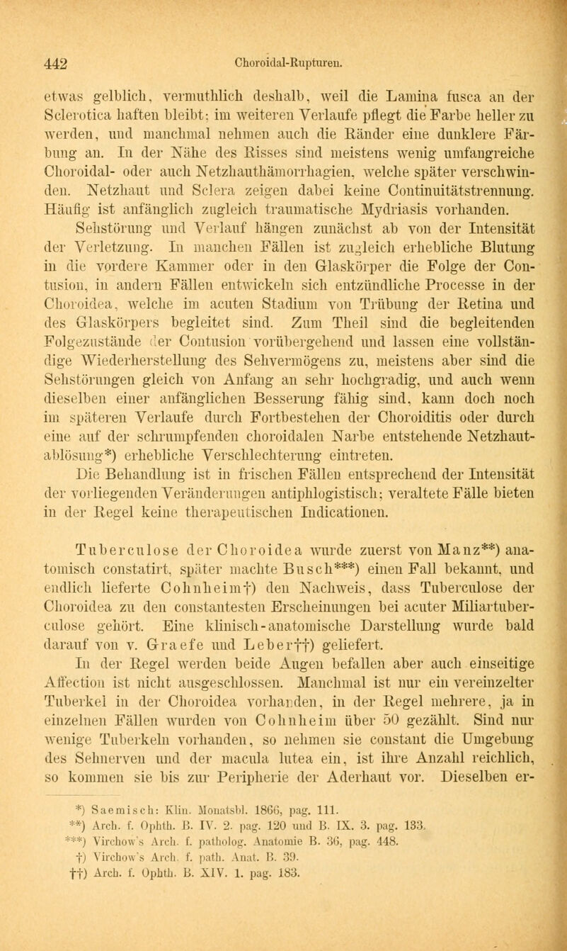 etwas gelblich, vermuthlich deshalb, weil die Lainina fusca an der Sclerotica haften bleibt; im weiteren Verlaufe pflegt die Farbe heller zu werden, und manchmal nehmen auch die Ränder eine dunklere Fär- bung an. In der Nähe des Risses sind meistens wenig umfangreiche Choroidal- oder auch Netzhauthämorrhagien, welche später verschwin- den. Netzhaut und Sclera zeigen dabei keine Continuitätstrennung. Häufig ist anfänglich zugleich traumatische Mydriasis vorhanden. Sehstörung und Verlauf hängen zunächst ab von der Intensität der Verletzung. In manchen Fällen ist zugleich erhebliche Blutung in die vordere Kammer oder in den Glaskörper die Folge der Con- tusion, in andern Fällen entwickeln sich entzündliche Processe in der Choroidea, welche im acuten Stadium von Trübung der Retina und des Glaskörpers begleitet sind. Zum Theil sind die begleitenden Folgezustäude der Contusion' vorübergehend und lassen eine vollstän- dige Wiederherstellung des Sehvermögens zu, meistens aber sind die Sehstörungen gleich von Anfang an sehr hochgradig, und auch wenn dieselben einer anfänglichen Besserung fähig sind, kann doch noch im späteren Verlaufe durch Fortbestehen der Choroiditis oder durch eine auf der schrumpfenden choroidalen Narbe entstehende Netzhaut- ablösung*) erhebliche Verschlechterung eintreten. Die Behandlung ist in frischen Fällen entsprechend der Intensität der vorliegenden Veränderungen antiphlogistisch; veraltete Fälle bieten in der Regel keine therapeutischen Indicationen. Tuberculose der Choroidea wurde zuerst von Manz**) ana- tomisch constatirt, später machte Busch***) einen Fall bekannt, und endlich lieferte Cohnheimf) den Nachweis, dass Tuberculose der Choroidea zu den constantesten Erscheinungen bei acuter Miliartuber- culose gehört. Eine klinisch-anatomische Darstellung wurde bald darauf von v. Graefe und Leberft) geliefert. In der Regel werden beide Augen befallen aber auch einseitige Affection ist nicht ausgeschlossen. Manchmal ist nur ein vereinzelter Tuberkel in der Choroidea vorhanden, in der Regel mehrere, ja in einzelnen Fällen wurden von Colin he im über 50 gezählt. Sind nur wenige Tuberkeln vorhanden, so nehmen sie constant die Umgebung des Sehnerven und der macula lutea ein, ist ihre Anzahl reichlich, so kommen sie bis zur Peripherie der Aderhaut vor. Dieselben er- *) Saemisch: Klin. Blonatsbl. 1866, pag. 111. **) Arch. f. Ophth. B. IV. 2. pag. 120 und B. IX. 3. pag. 133. ***) Virchow's Arch. f. patholog. Anatomie B. 36, pag. 448. f) Virchow's Arch. f. path. Anal. B. 39. ff) Arch. f. Ophth. B. XIV. 1. pag. 183.