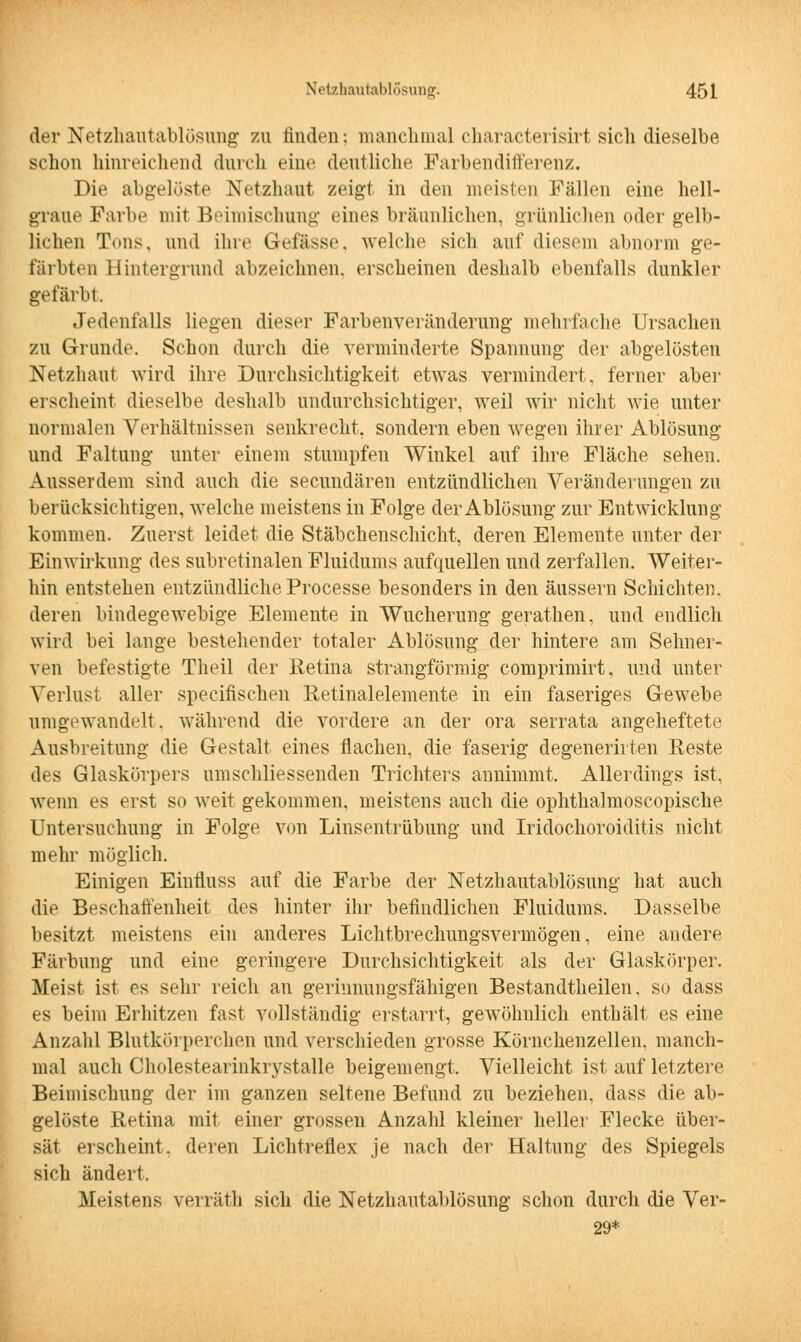 der Netzhautablösung zu finden: manchmal characterisirt sich dieselbe schon hinreichend durch eine deutliche Farbendifferenz. Die abgelöste Netzhaut zeigt in den meisten Fällen eine hell- graue Farbe mit Beimischung eines bräunlichen, grünlichen oder gelb- lichen Tons, und ihre Gelasse, welche sich auf diesem abnorm ge- färbten Hintergrund abzeichnen, erscheinen deshalb ebenfalls dunkler gefärbt. Jedenfalls liegen dieser Farbenveränderung mehrfache Ursachen zu Grunde. Schon durch die verminderte Spannung der abgelösten Netzhaut wird ihre Durchsichtigkeit etwas vermindert, ferner aber erscheint dieselbe deshalb undurchsichtiger, weil wir nicht wie unter normalen Verhältnissen senkrecht, sondern eben wegen ihrer Ablösung und Faltung unter einem stumpfen Winkel auf ihre Fläche sehen. Ausserdem sind auch die secundären entzündlichen Veränderungen zu berücksichtigen, welche meistens in Folge der Ablösung zur Entwicklung kommen. Zuerst leidet die Stäbchenschicht, deren Elemente unter der Einwirkung des subretinalen Fluidums aufquellen und zerfallen. Weiter- hin entstehen entzündliche Processe besonders in den äussern Schichten, deren bindegewebige Elemente in Wucherung gerathen, und endlich wird bei lange bestehender totaler Ablösung der hintere am Sehner- ven befestigte Theil der Retina strangförmig comprimirt, und unter Verlust aller specifischen Retinalelemente in ein faseriges Gewebe umgewandelt, während die vordere an der ora serrata angeheftete Ausbreitung die Gestalt eines flachen, die faserig degenerirten Reste des Glaskörpers umschliessenden Trichters annimmt. Allerdings ist, wenn es erst so weit gekommen, meistens auch die ophthalmoscopische Untersuchung in Folge von Linsentrübung und Iridochoroiditis nicht mehr möglich. Einigen Einfluss auf die Farbe der Netzhautablösung hat auch die Beschaffenheit des hinter ihr befindlichen Fluidums. Dasselbe besitzt meistens ein anderes Lichtbrechungsvermögen, eine andere Färbung und eine geringere Durchsichtigkeit als der Glaskörper. Meist ist es sehr reich an gerinnungsfähigen Bestandteilen, so dass es beim Erhitzen fast vollständig erstarrt, gewöhnlich enthält es eine Anzahl Blutkörperchen und verschieden grosse Körnchenzellen, manch- mal auch Cholestearinkrystalle beigemengt. Vielleicht ist auf letztere Beimischung der im ganzen seltene Befund zu beziehen, dass die ab- gelöste Retina mit einer grossen Anzahl kleiner heller Flecke über- sät erscheint, deren Lichtreflex je nach der Haltung des Spiegels sich ändert. Meistens verräth sich die Netzhautablösung schon durch die Ver- 29*