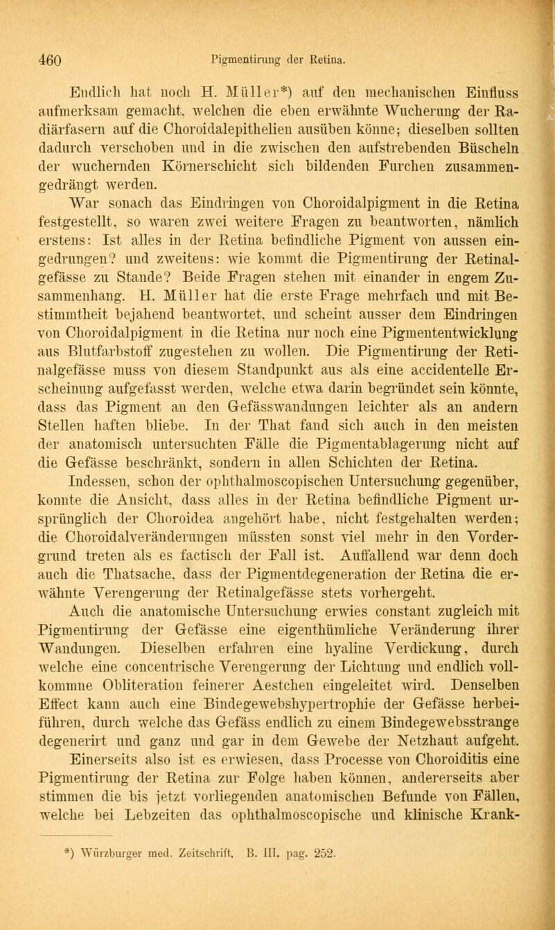 Endlich hat noch H. Müller*) auf den mechanischen Einfluss aufmerksam gemacht, welchen die eben erwähnte Wucherung der Ra- diärfasern auf die Choroidalepithelien ausüben könne; dieselben sollten dadurch verschoben und in die zwischen den aufstrebenden Büscheln der wuchernden Körnerschicht sich bildenden Furchen zusammen- gedrängt werden. War sonach das Eindringen von Choroidalpigment in die Retina festgestellt, so waren zwei weitere Fragen zu beantworten, nämlich erstens: Ist alles in der Retina befindliche Pigment von aussen ein- gedrungen? und zweitens: wie kommt die Pigmentirung der Retinal- gefässe zu Stande? Beide Fragen stehen mit einander in engem Zu- sammenhang. H. Müller hat die erste Frage mehrfach und mit Be- stimmtheit bejahend beantwortet, und scheint ausser dem Eindringen von Choroidalpigment in die Retina nur noch eine Pigmententwicklung aus Blutfarbstoff zugestehen zu wollen. Die Pigmentirung der Reti- nalgefässe muss von diesem Standpunkt aus als eine accidentelle Er- scheinung aufgefasst werden, welche etwa darin begründet sein könnte, dass das Pigment an den Gefässwandungen leichter als an andern Stellen haften bliebe. In der That fand sich auch in den meisten der anatomisch untersuchten Fälle die Pigmentablagerung nicht auf die G-efässe beschränkt, sondern in allen Schichten der Retina. Indessen, schon der ophthalmoscopischen Untersuchung gegenüber, konnte die Ansicht, dass alles in der Retina befindliche Pigment ur- sprünglich der Choroidea angehört habe, nicht festgehalten werden; die Choroidalveränderungen müssten sonst viel mehr in den Vorder- grund treten als es factisch der Fall ist. Auffallend war denn doch auch die Thatsache. dass der Pigmentdegeneration der Retina die er- wähnte Verengerung der Retinalgefässe stets vorhergeht. Auch die anatomische Untersuchung erwies constant zugleich mit Pigmentirung der Gefässe eine eigenthümliche Veränderung ihrer Wandungen. Dieselben erfahren eine hyaline Verdickung, durch welche eine concentrische Verengerung der Lichtung und endlich voll- kommne Obliteration feinerer Aestchen eingeleitet wird. Denselben Effect kann auch eine Bindegewebshypertrophie der Gefässe herbei- führen, durch welche das Gefäss endlich zu einem Bindegewebsstrange degenerirt und ganz und gar in dem Gewebe der Netzhaut aufgeht. Einerseits also ist es erwiesen, dass Processe von Choroiditis eine Pigmentirung der Retina zur Folge haben können, andererseits aber stimmen die bis jetzt vorliegenden anatomischen Befunde von Fällen, welche bei Lebzeiten das ophthalmoscopische und klinische Krank- *) Würzburger med. Zeitschrift. B. III. pag. 252.