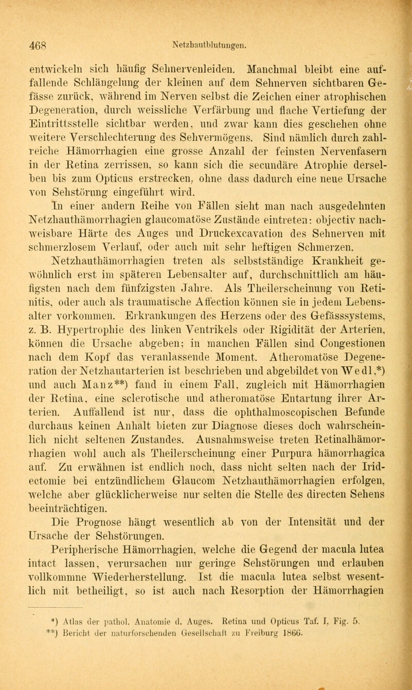 entwickeln sich häufig Selmervenleiden. Manchmal bleibt eine auf- fallende Schlängelung- der kleinen auf dem Sehnerven sichtbaren Ge- fässe zurück, während im Nerven selbst die Zeichen einer atrophischen Degeneration, durch weissliche Verfärbung und flache Vertiefung der Eintrittsstelle sichtbar werden, und zwar kann dies geschehen ohne weitere Verschlechterung des Sehvermögens. Sind nämlich durch zahl- reiche Hämorrhagien eine grosse Anzahl der feinsten Nervenfasern in der Retina zerrissen, so kann sich die secundäre Atrophie dersel- ben bis zum Opticus erstrecken, ohne dass dadurch eine neue Ursache von Sehstörung eingeführt wird. In einer andern Reihe von Fällen sieht man nach ausgedehnten Netzhauthämorrhagien glaukomatöse Zustände eintreten: objectiv nach- weisbare Härte des Auges und Druckexcavation des Sehnerven mit schmerzlosem Verlauf, oder auch mit sehr heftigen Schmerzen. Netzhauthämorrhagien treten als selbstständige Krankheit ge- wöhnlich erst im späteren Lebensalter auf, durchschnittlich am häu- figsten nach dem fünfzigsten Jahre. Als Theilerscheinung von Reti- nitis, oder auch als traumatische Aftection können sie in jedem Lebens- alter vorkommen. Erkrankungen des Herzens oder des Gefässsystems, z. B. Hypertrophie des linken Ventrikels oder Rigidität der Arterien, können die Ursache abgeben; in manchen Fällen sind Congestionen nach dem Kopf das veranlassende Moment. Atheromatöse Degene- ration der Netzhautarterien ist beschrieben und abgebildet von We dl.*) und auch Mauz**) fand in einem Fall, zugleich mit Hämorrhagien der Retina, eine sclerotische und atheromatöse Entartung ihrer Ar- terien. Auftauend ist nur, dass die ophthalmoscopischen Befunde durchaus keinen Anhalt bieten zur Diagnose dieses doch wahrschein- lich nicht seltenen Zustandes. Ausnahmsweise treten Retinalhämor- rhagien wohl auch als Theilerscheinung einer Purpura hämorrhagica auf. Zu erwähnen ist endlich noch, dass nicht selten nach der Irid- ectomie bei entzündlichem Glaucom Netzhauthämorrhagien erfolgen, welche aber glücklicherweise nur selten die Stelle des directen Sehens beeinträchtigen. Die Prognose hängt wesentlich ab von der Intensität und der Ursache der Sehstörungen. Peripherische Hämorrhagien, welche die Gegend der macula lutea intact lassen, verursachen nur geringe Sehstörungen und erlauben vollkommne Wiederherstellung. Ist die macula lutea selbst wesent- lich mit betheiligt, so ist auch nach Resorption der Hämorrhagien '*) Atlas der pathol. Anatomie d. Auges. Retiua und Opticus Taf. I, Fig. 5. **) Bericht der naturforschenden Gesellschaft zu Freiburg 186G.