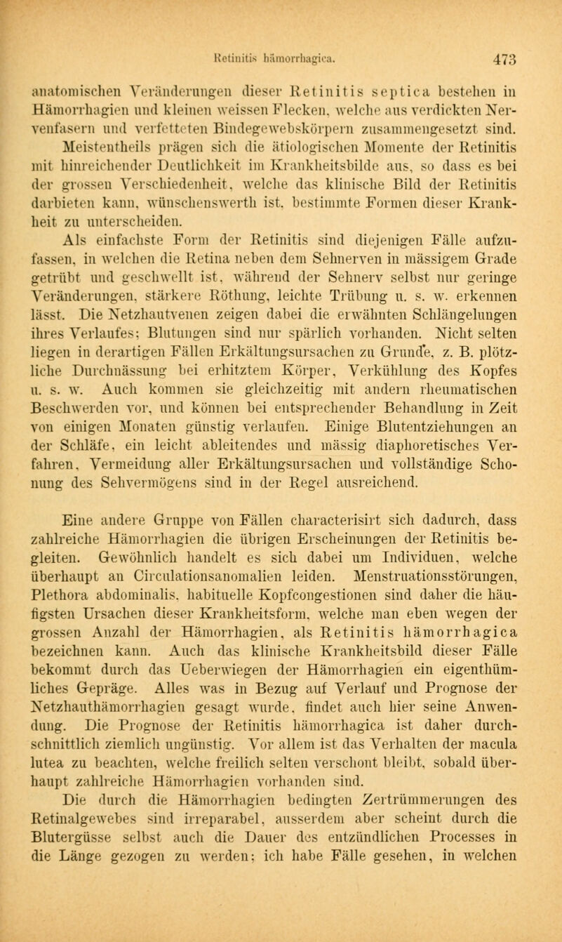 anatomischen Veränderungen dieser Retinitis septica bestehen in Bämorrhagien und kleinen weissen Flecken, welche aus verdickten Ner- venfasern and verfetteten Bindegewebskörpern zusammengesetzt sind. Meistenteils prägen sich die ätiologischen Momente der Retinitis mit hinreichender Deutlichkeit im Krankheitsbilde aus, so dass es bei der grossen Verschiedenheit, welche das klinische Bild der Retinitis darbieten kann, wfinschenswerth ist. bestimmte Formen dieser Krank- heit zu unterscheiden. Als einfachste Form der Retinitis sind diejenigen Fälle aufzu- fassen, in welchen die Retina neben dem Sehnerven in massigem Grade getrübt und geschwellt ist, während der Sehnerv selbst nur geringe Veränderungen, stärkere Röthung, leichte Trübung u. s. w. erkennen lässt. Die Netzhautvenen zeigen dabei die erwähnten Schlängelungen ihres Verlaufes: Blutungen sind nur spärlich vorhanden. Nicht selten liegen in derartigen Fällen Erkältungsursachen zu Grunde, z. B. plötz- liche Durchnässung bei erhitztem Körper, Verkühlung des Kopfes u. s. w. Auch kommen sie gleichzeitig mit andern rheumatischen Beschwerden vor, und können bei entsprechender Behandlung in Zeit von einigen Monaten günstig verlaufen. Einige Blutentziehungen an der Schläfe, ein leicht ableitendes und massig diaphoretisches Ver- fahren. Vermeidung aller Erkältungsursachen und vollständige Scho- nung des Sehvermögens sind in der Regel ausreichend. Eine andere Gruppe von Fällen characterisirt sich dadurch, dass zahlreiche Hämorrhagien die übrigen Erscheinungen der Retinitis be- gleiten. Gewöhnlich handelt es sich dabei um Individuen, welche überhaupt an Circulationsanomalien leiden. Menstruationsstörungen, Plethora abdominalis, habituelle Kopfcongestionen sind daher die häu- figsten Ursachen dieser Krankheitsform, welche man eben wegen der grossen Anzahl der Hämorrhagien, als Retinitis hämorrhagica bezeichnen kann. Auch das klinische Krankheitsbild dieser Fälle bekommt durch das Ueberwiegen der Hämorrhagien ein eigenthüm- liches Gepräge. Alles was in Bezug auf Verlauf und Prognose der Netzhauthämorrhagien gesagt wurde, findet auch hier seine Anwen- dung. Die Prognose der Retinitis hämorrhagica ist daher durch- schnittlich ziemlich ungünstig. Vor allem ist das Verhalten der macula lutea zu beachten, welche freilich selten verschont bleibt, sobald über- haupt zahlreiche Hämorrhagien vorhanden sind. Die durch die Hämorrhagien bedingten Zertrümmerungen des Retinalgewebes sind irreparabel, ausserdem aber scheint durch die Blutergüsse selbst auch die Dauer des entzündlichen Processes in die Länge gezogen zu werden; ich habe Fälle gesehen, in welchen