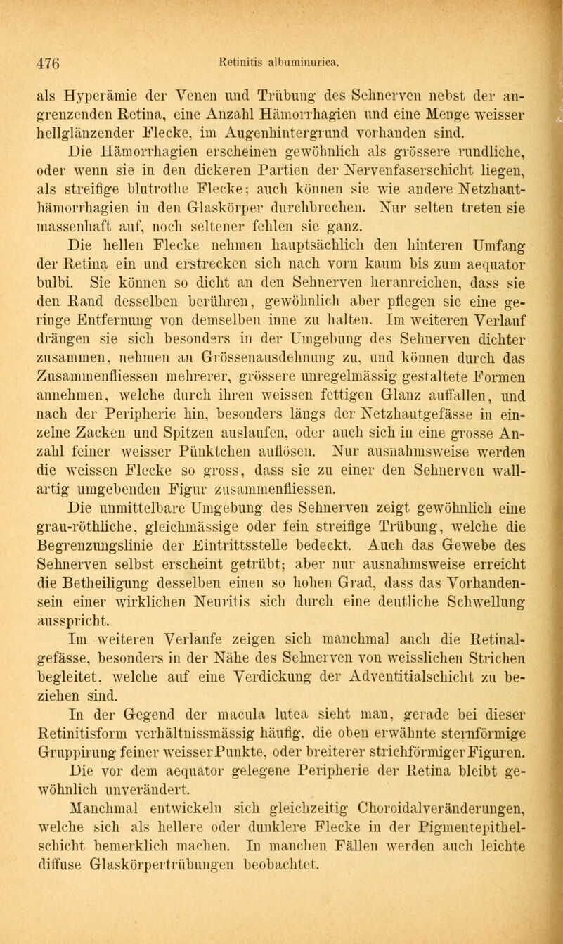 als Hyperämie der Venen und Trübung des Sehnerven nebst der an- grenzenden Retina, eine Anzahl Hämorrhagien und eine Menge weisser hellglänzender Flecke, im Augenhintergrund vorhanden sind. Die Hämorrhagien erscheinen gewöhnlich als grössere rundliche, oder wenn sie in den dickeren Partien der Nervenfaserschicht liegen, als streifige blutrothe Flecke; auch können sie wie andere Netzhaut- hämorrhagien in den Glaskörper durchbrechen. Nur selten treten sie massenhaft auf, noch seltener fehlen sie ganz. Die hellen Flecke nehmen hauptsächlich den hinteren Umfang der Retina ein und erstrecken sich nach vorn kaum bis zum aequator bulbi. Sie können so dicht an den Sehnerven heranreichen, dass sie den Rand desselben berühren, gewöhnlich aber pflegen sie eine ge- ringe Entfernung von demselben inne zu halten. Im weiteren Verlauf drängen sie sich besonders in der Umgebung des Sehnerven dichter zusammen, nehmen an Grössenausdehnung zu, und können durch das Zusammenfliessen mehrerer, grössere unregelmässig gestaltete Formen annehmen, welche durch ihren weissen fettigen Glanz auifallen, und nach der Peripherie hin, besonders längs der Netzhautgefässe in ein- zelne Zacken und Spitzen auslaufen, oder auch sich in eine grosse An- zahl feiner weisser Pünktchen auflösen. Nur ausnahmsweise werden die weissen Flecke so gross, dass sie zu einer den Sehnerven wall- artig umgebenden Figur zusammenfliessen. Die unmittelbare Umgebung des Sehnerven zeigt gewöhnlich eine grau-röthliche, gleichmässige oder fein streifige Trübung, welche die Begrenzungslinie der Eintrittsstelle bedeckt. Auch das Gewebe des Sehnerven selbst erscheint getrübt; aber nur ausnahmsweise erreicht die Betheiligung desselben einen so hohen Grad, dass das Vorhanden- sein einer wirklichen Neuritis sich durch eine deutliche Schwellung ausspricht. Im weiteren Verlaufe zeigen sich manchmal auch die Retinal- gefässe, besonders in der Nähe des Sehnerven von weisslichen Strichen begleitet, welche auf eine Verdickung der Adventitialschicht zu be- ziehen sind. In der Gegend der macula lutea sieht man, gerade bei dieser Retinitisform verhältnissmässig häufig, die oben erwähnte sternförmige Gruppirung feiner weisser Punkte, oder breiterer strichförmiger Figuren. Die vor dem aequator gelegene Peripherie der Retina bleibt ge- wöhnlich unverändert. Manchmal entwickeln sich gleichzeitig Choroidalveränderungen, welche sich als hellere oder dunklere Flecke in der Pigmentepithel- schicht bemerklich machen. In manchen Fällen werden auch leichte diffuse Glaskörpertrübungen beobachtet.