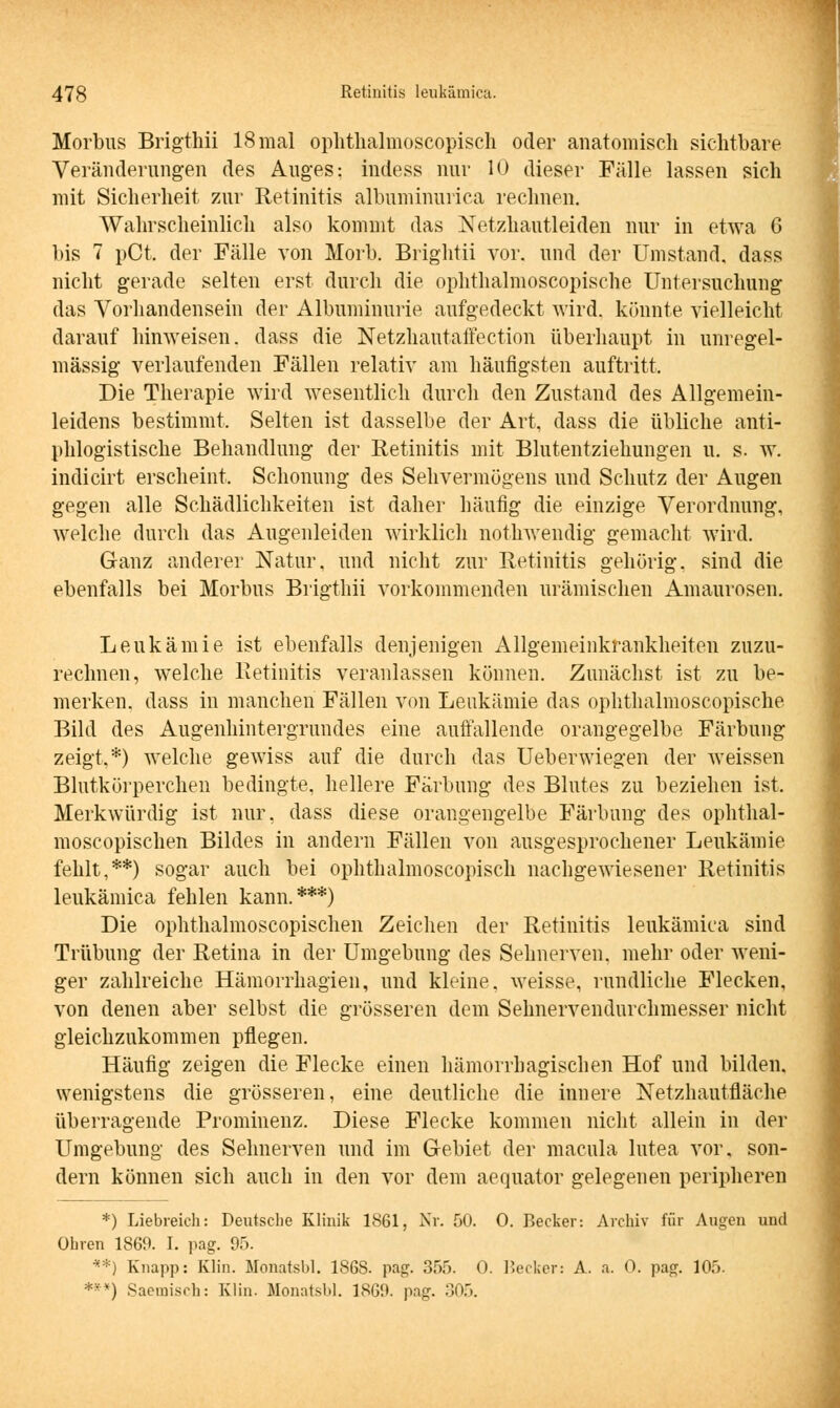 Morbus Brigthii 18 mal ophthalmoscopisch oder anatomisch sichtbare Veränderungen des Auges: indess nur 10 dieser Fälle lassen sich mit Sicherheit zur Retinitis albuminurica rechnen. Wahrscheinlich also kommt das Netzhautleiden nur in etwa G bis 7 pCt. der Fälle von Horb. Brightii vor. und der Umstand, dass nicht gerade selten erst durch die ophthalmoscopische Untersuchung das Vorhandensein der Albuminurie aufgedeckt wird, könnte vielleicht darauf hinweisen, dass die Netzhautaffection überhaupt in unregel- mässig verlaufenden Fällen relativ am häufigsten auftritt. Die Therapie wird wesentlich durch den Zustand des Allgemein- leidens bestimmt. Selten ist dasselbe der Art, dass die übliche anti- phlogistische Behandlung der Retinitis mit Blutentziehungen u. s. w. indicirt erscheint, Schonung des Sehvermögens und Schutz der Augen gegen alle Schädlichkeiten ist daher häufig die einzige Verordnung, welche durch das Augenleiden wirklich nothwendig gemacht wird. Ganz anderer Natur, und nicht zur Retinitis gehörig, sind die ebenfalls bei Morbus Brigthii vorkommenden urämischen Amaurosen. Leukämie ist ebenfalls denjenigen Allgemeinkrankheiten zuzu- rechnen, welche Retinitis veranlassen können. Zunächst ist zu be- merken, dass in manchen Fällen von Leukämie das ophthalmoscopische Bild des Augenhintergrundes eine auffallende oraugegelbe Färbung zeigt,*) welche gewiss auf die durch das Ueberwiegen der weissen Blutkörperchen bedingte, hellere Färbung des Blutes zu beziehen ist. Merkwürdig ist nur. dass diese orangengelbe Färbung des ophthal- moscopischen Bildes in andern Fällen von ausgesprochener Leukämie fehlt,**) sogar auch bei ophthalmoscopisch nachgewiesener Retinitis leukämica fehlen kann.***) Die ophthalmoscopischen Zeichen der Retinitis leukämica sind Trübung der Retina in der Umgebung des Sehnerven, mehr oder weni- ger zahlreiche Hämorrhagien, und kleine, weisse, rundliche Flecken, von denen aber selbst die grösseren dem Sehnervendurchmesser nicht gleichzukommen pflegen. Häufig zeigen die Flecke einen hämorrhagischen Hof und bilden, wenigstens die grösseren, eine deutliche die innere Netzhautfläche überragende Prominenz. Diese Flecke kommen nicht allein in der Umgebung des Sehnerven und im Gebiet der macula lutea vor, son- dern können sich auch in den vor dem aequator gelegenen peripheren *) Liebreich: Deutsche Klinik 1861, Nr. 50. 0. Becker: Archiv für Augen und Ohren 1869. I. pag. 95. **) Knapp: Klin. Monatsbl. 1S6S. pag. 355. 0. Becker: A. a. 0. pag. 105. *vv) Saeinisch: Klin. Monatsbl. 1869. pag. 305.