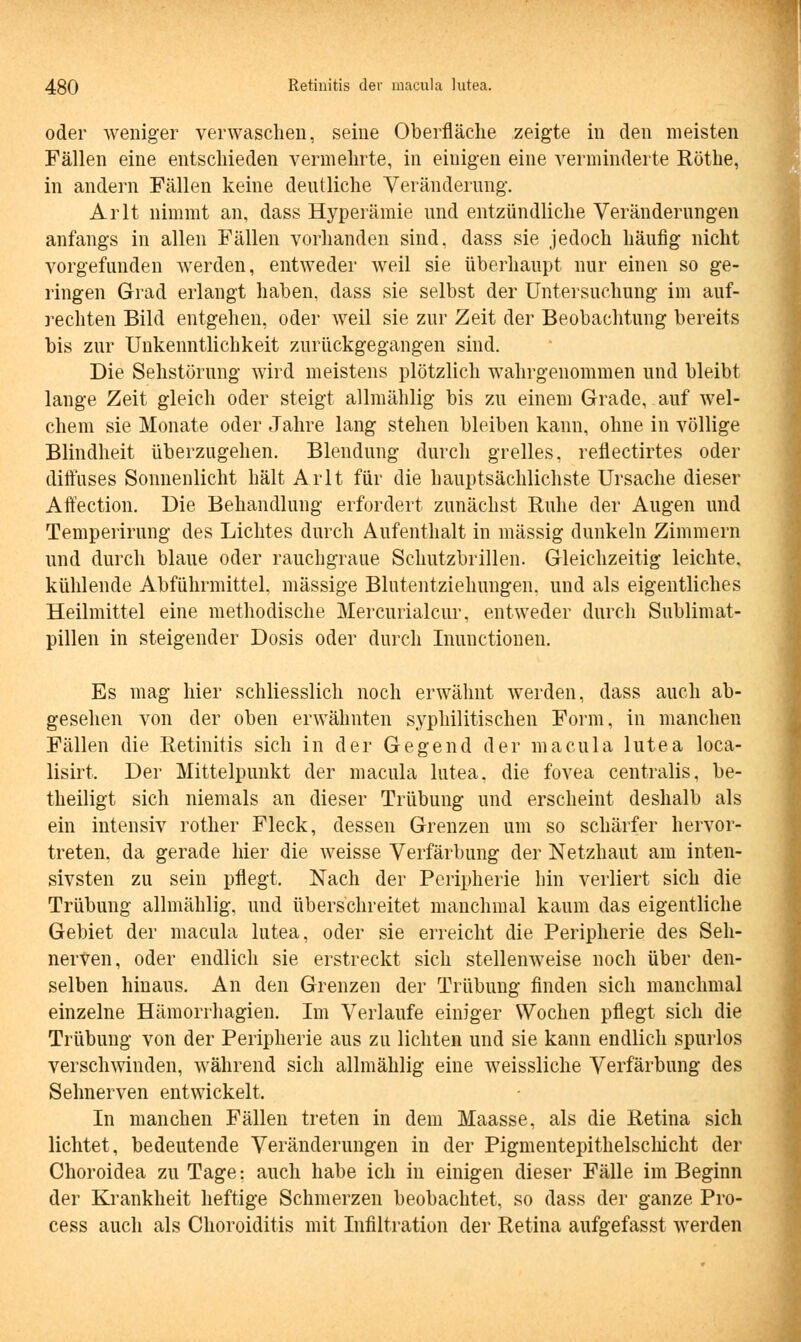 oder weniger verwaschen, seine Oberfläche zeigte in den meisten Fällen eine entschieden vermehrte, in einigen eine verminderte Röthe, in andern Fällen keine deutliche Veränderung. Arlt nimmt an, dass Hyperämie und entzündliche Veränderungen anfangs in allen Fällen vorhanden sind, dass sie jedoch häufig nicht vorgefunden werden, entweder weil sie überhaupt nur einen so ge- ringen Grad erlangt haben, dass sie selbst der Untersuchung im auf- rechten Bild entgehen, oder weil sie zur Zeit der Beobachtung bereits bis zur Unkenntlichkeit zurückgegangen sind. Die Sehstörung wird meistens plötzlich wahrgenommen und bleibt lange Zeit gleich oder steigt allmählig bis zu einem Grade, auf wel- chem sie Monate oder Jahre lang stehen bleiben kann, ohne in völlige Blindheit überzugehen. Blendung durch grelles, reflectirtes oder diffuses Sonnenlicht hält Arlt für die hauptsächlichste Ursache dieser Affection. Die Behandlung erfordert zunächst Ruhe der Augen und Temperirung des Lichtes durch Aufenthalt in massig dunkeln Zimmern und durch blaue oder rauchgraue Schutzbrillen. Gleichzeitig leichte, kühlende Abführmittel, massige Blutentziehungen, und als eigentliches Heilmittel eine methodische Mercurialcur, entweder durch Sublimat- pillen in steigender Dosis oder durch Inunctionen. Es mag hier schliesslich noch erwähnt werden, dass auch ab- gesehen von der oben erwähnten syphilitischen Form, in manchen Fällen die Retinitis sich in der Gegend der macula lutea loca- lisirt. Der Mittelpunkt der macula lutea, die fovea centralis, be- theiligt sich niemals an dieser Trübung und erscheint deshalb als ein intensiv rother Fleck, dessen Grenzen um so schärfer hervor- treten, da gerade hier die weisse Verfärbung der Netzhaut am inten- sivsten zu sein pflegt. Nach der Peripherie hin verliert sich die Trübung allmählig, und überschreitet manchmal kaum das eigentliche Gebiet der macula lutea, oder sie erreicht die Peripherie des Seh- nerven, oder endlich sie erstreckt sich stellenweise noch über den- selben hinaus. An den Grenzen der Trübung finden sich manchmal einzelne Hämorrhagien. Im Verlaufe einiger Wochen pflegt sich die Trübung von der Peripherie aus zu lichten und sie kann endlich spurlos verschwinden, während sich allmählig eine weissliche Verfärbung des Sehnerven entwickelt. In manchen Fällen treten in dem Maasse, als die Retina sich lichtet, bedeutende Veränderungen in der Pigmentepithelschicht der Choroidea zu Tage: auch habe ich in einigen dieser Fälle im Beginn der Krankheit heftige Schmerzen beobachtet, so dass der ganze Pro- cess auch als Choroiditis mit Infiltration der Retina aufgefasst werden