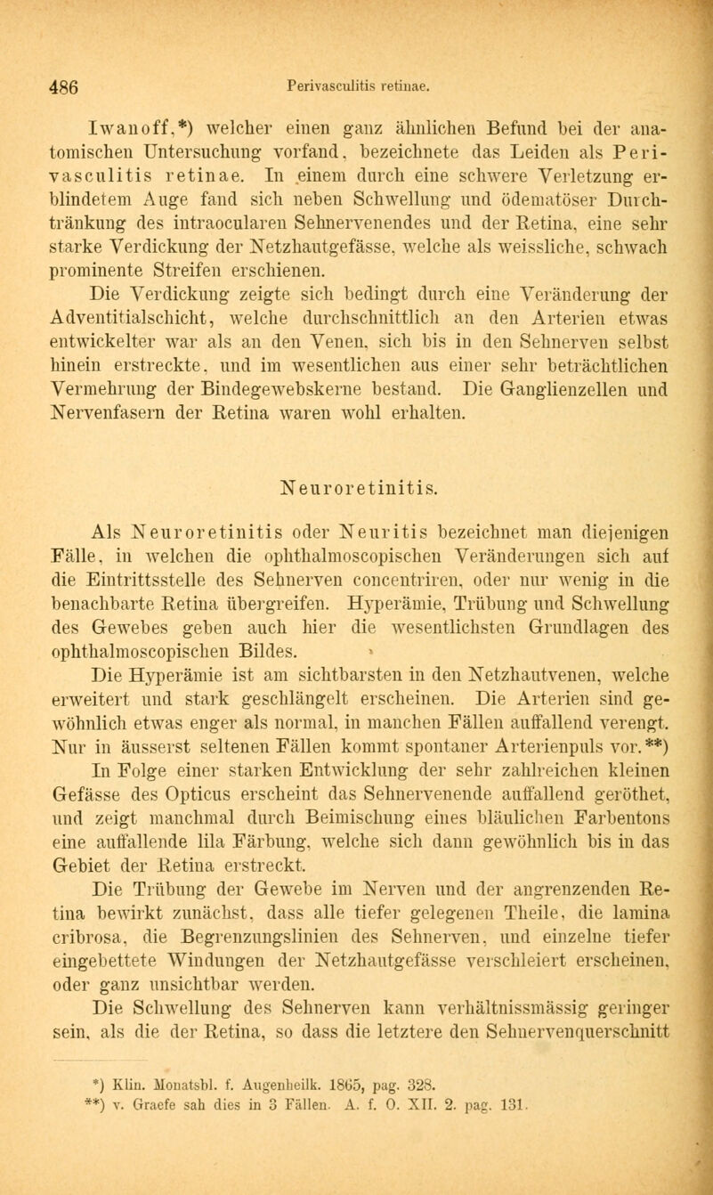 Iwan off.*) welcher einen ganz ähnlichen Befund bei der ana- tomischen Untersuchung vorfand, bezeichnete das Leiden als Peri- vasculitis retinae. In einem durch eine schwere Verletzung er- blindetem Auge fand sich neben Schwellung und ödematöser Duich- tränkung des intraocularen Sehnervenendes und der Retina, eine sehr starke Verdickung der Netzhautgefässe, welche als weissliche, schwach prominente Streifen erschienen. Die Verdickung zeigte sich bedingt durch eine Veränderung der Adventitialschicht, welche durchschnittlich an den Arterien etwas entwickelter war als an den Venen, sich bis in den Sehnerven selbst hinein erstreckte, und im wesentlichen aus einer sehr beträchtlichen Vermehrung der Bindegewebskerne bestand. Die Ganglienzellen und Nervenfasern der Retina waren wohl erhalten. Neuroretinitis. Als Neuroretinitis oder Neuritis bezeichnet man diejenigen Fälle, in welchen die ophthalmoscopischen Veränderungen sich auf die Eintrittsstelle des Sehnerven concentriren, oder nur wenig in die benachbarte Retina übergreifen. Bwperämie, Trübung und Schwellung des Gewebes geben auch hier die wesentlichsten Grundlagen des ophthalmoscopischen Bildes. Die Hyperämie ist am sichtbarsten in den Netzhautvenen, welche erweitert und stark geschlängelt erscheinen. Die Arterien sind ge- wöhnlich etwas enger als normal, in manchen Fällen auffallend verengt. Nur in äusserst seltenen Fällen kommt spontaner Arterienpuls vor. **) In Folge einer starken Entwicklung der sehr zahlreichen kleinen Gefässe des Opticus erscheint das Sehnervenende auffallend geröthet, und zeigt manchmal durch Beimischung eines bläulichen Farbentons eine auffallende lila Färbung, welche sich dann gewöhnlich bis in das Gebiet der Retina erstreckt. Die Trübung der Gewebe im Nerven und der angrenzenden Re- tina bewirkt zunächst, dass alle tiefer gelegenen Theile, die lamina cribrosa, die Begrenzungslinien des Sehnerven, und einzelne tiefer eingebettete Windungen der Netzhautgefässe verschleiert erscheinen, oder ganz unsichtbar werden. Die Schwellung des Sehnerven kann verhältnissmässig geringer sein, als die der Retina, so dass die letztere den Sehnervenquerschnitt *) Klin. Monatsbl. f. Augenheilk. 1865, pag. 328. **) v. Graefe sah dies in 3 Fällen. A. f. 0. XII. 2. pag. 131.