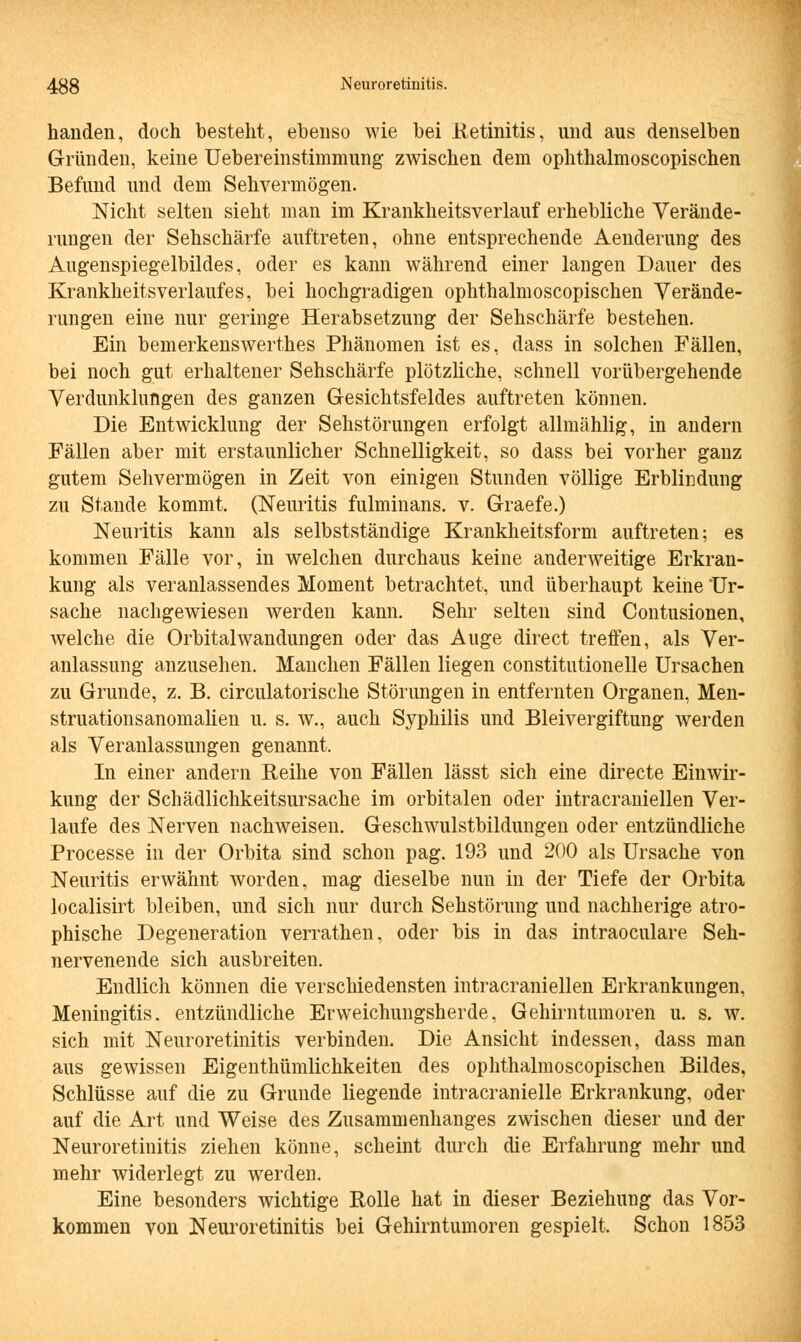 handen, doch besteht, ebenso wie bei Retinitis, und aus denselben Gründen, keine Uebereinstimmung zwischen dem ophthalmoscopischen Befund und dem Sehvermögen. Nicht selten sieht man im Krankheitsverlauf erhebliche Verände- rungen der Sehschärfe auftreten, ohne entsprechende Aenderung des Augenspiegelbildes, oder es kann während einer langen Dauer des Krankheitsverlaufes, bei hochgradigen ophthalmoscopischen Verände- rungen eine nur geringe Herabsetzung der Sehschärfe bestehen. Ein bemerkenswerthes Phänomen ist es, dass in solchen Fällen, bei noch gut erhaltener Sehschärfe plötzliche, schnell vorübergehende Verdunklungen des ganzen Gesichtsfeldes auftreten können. Die Entwicklung der Sehstörungen erfolgt allmählig, in andern Fällen aber mit erstaunlicher Schnelligkeit, so dass bei vorher ganz gutem Sehvermögen in Zeit von einigen Stunden völlige Erblindung zu Stande kommt. (Neuritis fulminans. v. Graefe.) Neuritis kann als selbstständige Krankheitsform auftreten; es kommen Fälle vor, in welchen durchaus keine anderweitige Erkran- kung als veranlassendes Moment betrachtet, und überhaupt keine 'Ur- sache nachgewiesen werden kann. Sehr selten sind Contusionen, welche die Orbital Wandungen oder das Auge direct treffen, als Ver- anlassung anzusehen. Manchen Fällen liegen constitutionelle Ursachen zu Grunde, z. B. circulatorische Störungen in entfernten Organen, Men- struationsanomalien u. s. w., auch Syphilis und Bleivergiftung werden als Veranlassungen genannt. In einer andern Reihe von Fällen lässt sich eine directe Einwir- kung der Schädlichkeitsursache im orbitalen oder intracraniellen Ver- laufe des Nerven nachweisen. Geschwulstbildungen oder entzündliche Processe in der Orbita sind schon pag. 193 und 200 als Ursache von Neuritis erwähnt worden, mag dieselbe nun in der Tiefe der Orbita localisirt bleiben, und sich nur durch Sehstörung und nachherige atro- phische Degeneration verrathen, oder bis in das intraoculare Seh- nervenende sich ausbreiten. Endlich können die verschiedensten intracraniellen Erkrankungen, Meningitis, entzündliche Erweichungsherde, Gehirntumoren u. s. w. sich mit Neuroretinitis verbinden. Die Ansicht indessen, dass man aus gewissen Eigenthümlichkeiten des ophthalmoscopischen Bildes, Schlüsse auf die zu Grunde liegende intracranielle Erkrankung, oder auf die Art und Weise des Zusammenhanges zwischen dieser und der Neuroretinitis ziehen könne, scheint durch die Erfahrung mehr und mehr widerlegt zu werden. Eine besonders wichtige Rolle hat in dieser Beziehung das Vor- kommen von Neuroretinitis bei Gehirntumoren gespielt. Schon 1853