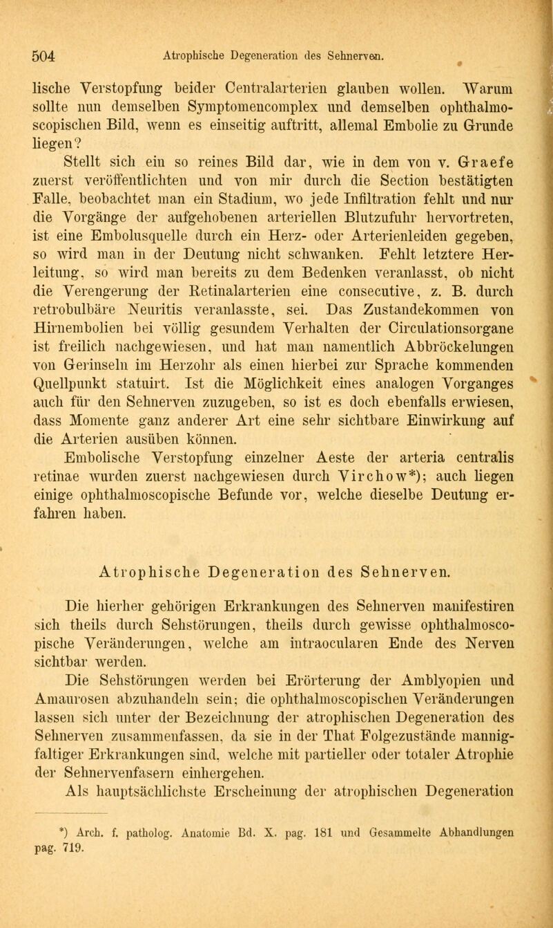 lische Verstopfung beider Centralarterien glauben wollen. Warum sollte nun demselben Symptomencomplex und demselben ophthalmo- scopischen Bild, wenn es einseitig auftritt, allemal Embolie zu Grunde liegen? Stellt sich ein so reines Bild dar, wie in dem von v. Graefe zuerst veröffentlichten und von mir durch die Section bestätigten Falle, beobachtet man ein Stadium, wo jede Infiltration fehlt und nur die Vorgänge der aufgehobenen arteriellen Blutzufuhr hervortreten, ist eine Emboliequelle durch ein Herz- oder Arterienleiden gegeben, so wird man in der Deutung nicht schwanken. Fehlt letztere Her- leitung, so wird man bereits zu dem Bedenken veranlasst, ob nicht die Verengerung der Retinalarterien eine consecutive, z. B. durch retrobulbäre Neuritis veranlasste, sei. Das Zustandekommen von Hirnembolien bei völlig gesundem Verhalten der Circulationsorgane ist freilich nachgewiesen, und hat man namentlich Abbröckelungen von Gerinseln im Herzohr als einen hierbei zur Sprache kommenden Quellpunkt statuirt. Ist die Möglichkeit eines analogen Vorganges auch für den Sehnerven zuzugeben, so ist es doch ebenfalls erwiesen, dass Momente ganz anderer Art eine sehr sichtbare Einwirkung auf die Arterien ausüben können. Embolische Verstopfung einzelner Aeste der arteria centralis retinae wurden zuerst nachgewiesen durch Virchow*); auch liegen einige ophthalmoscopische Befunde vor, welche dieselbe Deutung er- fahren haben. Atrophische Degeneration des Sehnerven. Die hierher gehörigen Erkrankungen des Sehnerven manifestiren sich theils durch Sehstörungen, theils durch gewisse ophthalmosco- pische Veränderungen, welche am intraocularen Ende des Nerven sichtbar werden. Die Sehstörungen werden bei Erörterung der Amblyopien und Amaurosen abzuhandeln sein; die ophthalmoscopischen Veränderungen lassen sich unter der Bezeichnung der atrophischen Degeneration des Sehnerven zusammenfassen, da sie in der That Folgezustände mannig- faltiger Erkrankungen sind, welche mit partieller oder totaler Atrophie der Sehnervenfasern einhergehen. Als hauptsächlichste Erscheinung der atrophischen Degeneration *) Arch. f. patholog. Anatomie Bd. X. pag. 181 und Gesammelte Abhandlungen pag. 719.