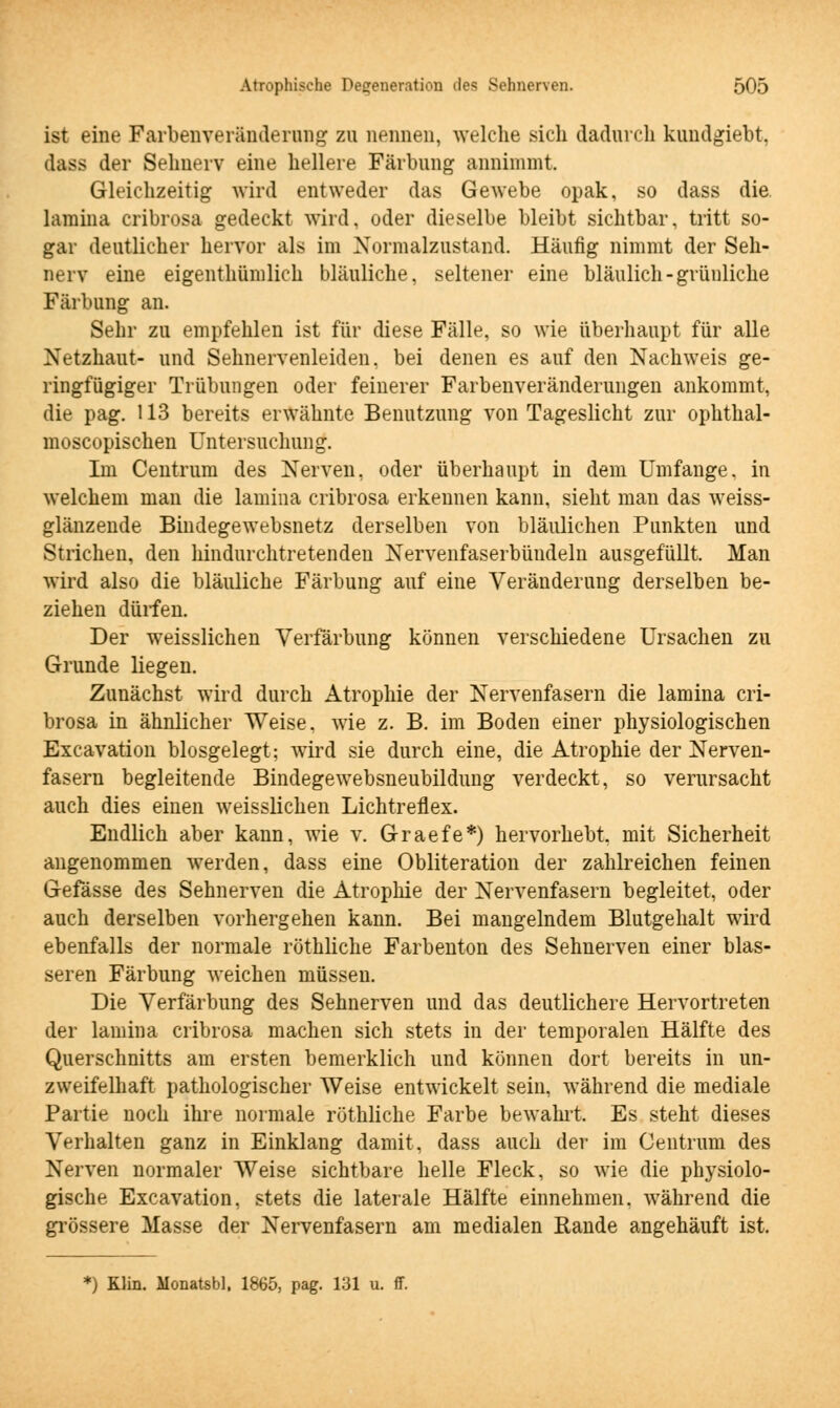 ist eine Farbenveränderung zu nennen, welche sich dadurch kundgiebt, >la>> der Sehnerv eine hellere Färbung annimmt. Gleichzeitig wird entweder das Gewebe opak, so dass die. lamina cribrosa gedeckt wird, oder dieselbe bleibt sichtbar, tritt so- gar deutlicher hervor als im Normalzustand. Häufig nimmt der Seh- nerv eine eigenthümlich bläuliche, seltener eine bläulich-grünliche Färbung an. Sehr zu empfehlen ist für diese Fälle, so wie überhaupt für alle Netzhaut- und Sehnervenleiden, bei denen es auf den Nachweis ge- ringfügiger Trübungen oder feinerer Farbenveränderungen ankommt, die pag. 113 bereits erwähnte Benutzung von Tageslicht zur ophthal- moscopischen Untersuchung. Im Centrum des Nerven, oder überhaupt in dem Umfange, in welchem man die lamina cribrosa erkennen kann, sieht man das weiss- glänzende Bindegewebsnetz derselben von bläulichen Punkten und Strichen, den hindurchtretenden Nervenfaserbüudeln ausgefüllt, Man wird also die bläuliche Färbung auf eine Veränderung derselben be- ziehen dürfen. Der weisslichen Verfärbung können verschiedene Ursachen zu Grunde liegen. Zunächst wird durch Atrophie der Nervenfasern die lamina cri- brosa in ähnlicher Weise, wie z. B. im Boden einer physiologischen Excavation blosgelegt; wird sie durch eine, die Atrophie der Nerven- fasern begleitende Bindegewebsneubildung verdeckt, so verursacht auch dies einen weisslichen Lichtreflex. Endlich aber kann, wie v. Graefe*) hervorhebt, mit Sicherheit angenommen werden, dass eine Obliteration der zahlreichen feinen Gefässe des Sehnerven die Atrophie der Nervenfasern begleitet, oder auch derselben vorhergehen kann. Bei mangelndem Blutgehalt wird ebenfalls der normale röthliche Farbenton des Sehnerven einer blas- seren Färbung weichen müssen. Die Verfärbung des Sehnerven und das deutlichere Hervortreten der lamina cribrosa machen sich stets in der temporalen Hälfte des Querschnitts am ersten bemerklich und können dort bereits in un- zweifelhaft pathologischer Weise entwickelt sein, während die mediale Partie noch ihre normale röthliche Farbe bewahrt. Es steht dieses Verhalten ganz in Einklang damit, dass auch der im Centrum des Nerven normaler Weise sichtbare helle Fleck, so wie die physiolo- gische Excavation, stets die laterale Hälfte einnehmen, während die grössere Masse der Nervenfasern am medialen Rande angehäuft ist. *) Klin. Monatsbl, 1865, pag. 131 u. ff.