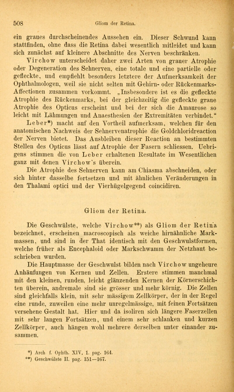 ein graues durchscheinendes Aussehen ein. Dieser Schwund kann stattfinden, ohne dass die Retina dabei wesentlich mitleidet und kann sich zunächst auf kleinere Abschnitte des Nerven beschränken. Virchow unterscheidet daher zwei Arten von grauer Atrophie oder Degeneration des Sehnerven, eine totale und eine partielle oder gefleckte, und empfiehlt besonders letztere der Aufmerksamkeit der Ophthalmologen, weil sie nicht selten mit Gehirn- oder Rückenmarks- Affectionen zusammen vorkommt. „Insbesondere ist es die gefleckte Atrophie des Rückenmarks, bei der gleichzeitig die gefleckte graue Atrophie des Opticus erscheint und bei der sich die Amaurose so leicht mit Lähmungen und Anaesthesien der Extremitäten verbindet. Leber*) macht auf den Vortheil aufmerksam, welchen für den anatomischen Nachweis der Sehnervenatrophie die Goldchloridreaction der Nerven bietet. Das Ausbleiben dieser Reaction an bestimmten Stellen des Opticus lässt auf Atrophie der Fasern schliessen. Uebri- gens stimmen die von Leber erhaltenen Resultate im Wesentlichen ganz mit denen Virchow's überein. Die Atrophie des Sehnerven kann am Chiasma abschneiden, oder sich hinter dasselbe fortsetzen und mit ähnlichen Veränderungen in den Thalami optici und der Vierhügelgegend coincidiren. Gliom der Retina. Die Geschwülste, welche Virchow**) als Gliom der Retina bezeichnet, erscheinen macroscopisch als weiche hirnähnliche Mark- massen, und sind in der That identisch mit den Geschwulstformen, welche früher als Encephaloid oder Markschwamm der Netzhaut be- schrieben wurden. Die Hauptmasse der Geschwulst bilden nach Virchow ungeheure Anhäufungen von Kernen und Zellen. Erstere stimmen manchmal mit den kleinen, runden, leicht glänzenden Kernen der Körnerschich- ten überein, andremale sind sie grösser und mehr körnig. Die Zellen sind gleichfalls klein, mit sehr massigem Zellkörper, der in der Regel eine runde, zuweilen eine mehr unregelmässige, mit feinen Fortsätzen versehene Gestalt hat. Hier und da isoliren sich längere Faserzellen mit sehr langen Fortsätzen, und einem sehr schlanken und kurzen Zellkörper, auch hängen wohl mehrere derselben unter einander zu- sammen. *) Arch f. Ophih. XIV. 1. pag. 164. **) Geschwülste II. pag. 151—167.