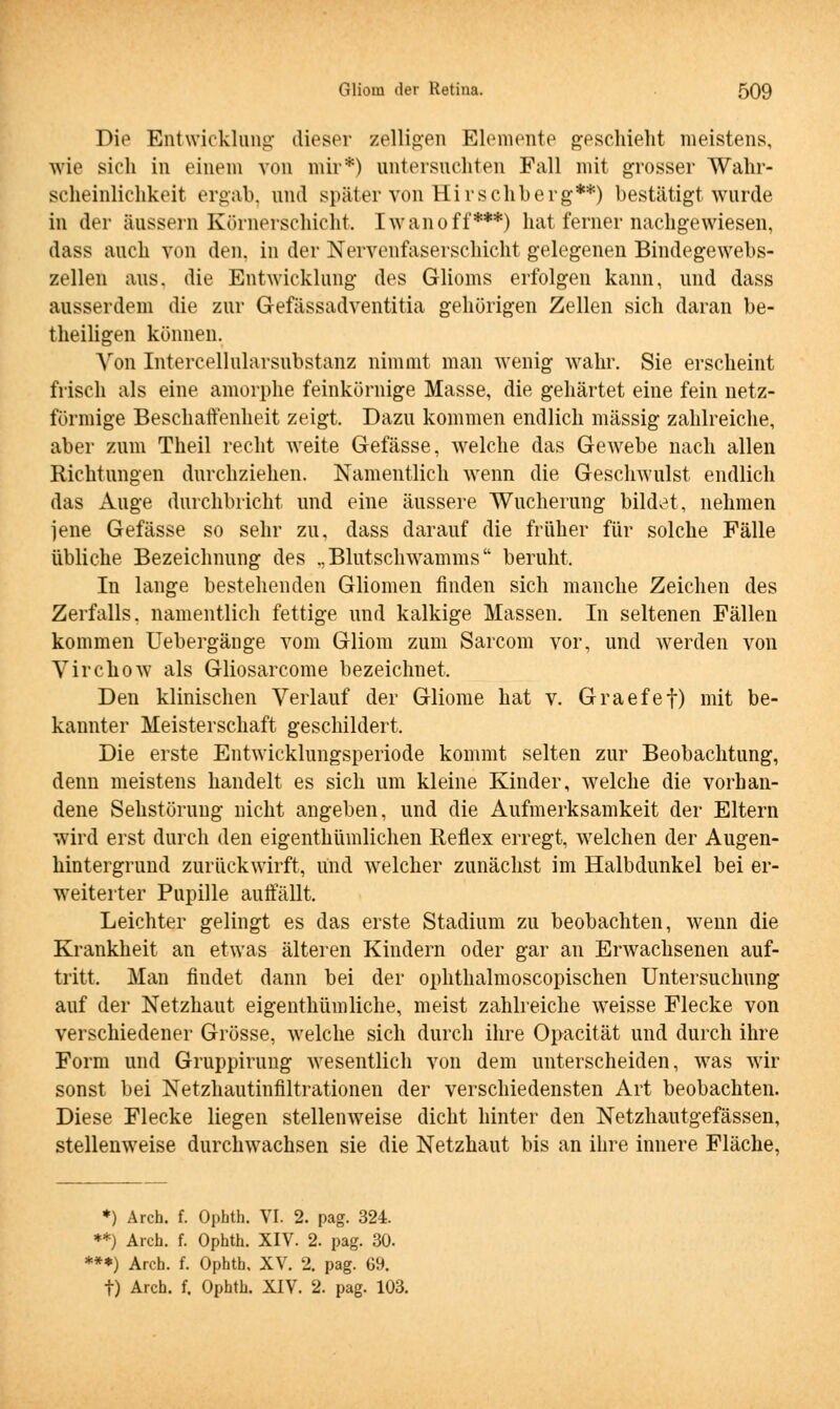 Die Entwicklung dieser zelligen Elemente geschieht meistens, wie sich in einem von mir*) untersuchten Fall mit grosser Wahr- scheinlichkeit ergab, und später von Hirschberg**) bestätigt wurde in der äussern Körnerschicht. Iwanoff***) hat ferner nachgewiesen, dass auch von den. in der Nervenfaserschicht gelegenen Bindegewebs- zellen aus. die Entwicklung des Glioms erfolgen kann, und dass ausserdem die zur Gefässadventitia gehörigen Zellen sich daran be- theiligen können. Von Intercellularsubstanz nimmt man wenig wahr. Sie erscheint frisch als eine amorphe feinkörnige Masse, die gehärtet eine fein netz- förmige Beschaffenheit zeigt. Dazu kommen endlich massig zahlreiche, aber zum Theil recht weite Gefässe, welche das Gewebe nach allen Richtungen durchziehen. Namentlich wenn die Geschwulst endlich das Auge durchbricht und eine äussere Wucherung bildet, nehmen jene Gefässe so sehr zu, dass darauf die früher für solche Fälle übliche Bezeichnung des .,Blutschwamms beruht. In lange bestehenden Gliomen finden sich manche Zeichen des Zerfalls, namentlich fettige und kalkige Massen. In seltenen Fällen kommen Uebergänge vom Gliom zum Sarcom vor, und werden von Virchow als Gliosarcome bezeichnet. Den klinischen Verlauf der Gliome hat v. Graefef) mit be- kannter Meisterschaft geschildert. Die erste Entwicklungsperiode kommt selten zur Beobachtung, denn meistens handelt es sich um kleine Kinder, welche die vorhan- dene Sehstörung nicht angeben, und die Aufmerksamkeit der Eltern wird erst durch den eigentümlichen Reflex erregt, welchen der Augen- hintergrund zurückwirft, und welcher zunächst im Halbdunkel bei er- weiterter Pupille auffällt. Leichter gelingt es das erste Stadium zu beobachten, wenn die Krankheit an etwas älteren Kindern oder gar an Erwachsenen auf- tritt. Man findet dann bei der ophthalmoscopischen Untersuchung auf der Netzhaut eigentümliche, meist zahlreiche weisse Flecke von verschiedener Grösse, welche sich durch ihre Opacität und durch ihre Form und Gruppirung wesentlich von dem unterscheiden, was wir sonst bei Netzhautinfiltrationen der verschiedensten Art beobachten. Diese Flecke liegen stellenweise dicht hinter den Netzhautgefässen, stellenweise durchwachsen sie die Netzhaut bis an ihre innere Fläche, *) Arch. f. Ophth. VI. 2. pag. 324. **) Arch. f. Ophth. XIV. 2. pag. 30. ***) Arch. f. Ophth. XV. 2. pag. 69. f) Arch. f. Ophth. XIV. 2. pag. 103.