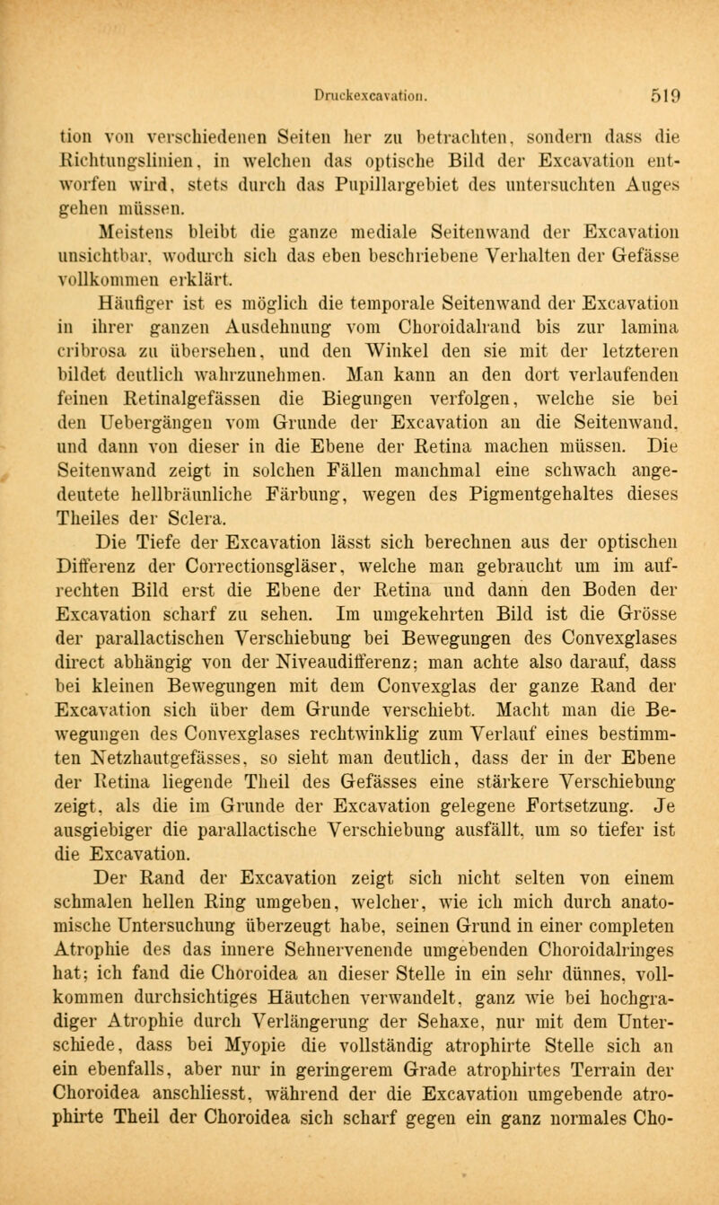 tiun von verschiedenen Seiten her zu betrachten, sondern dass die Etichtungslinien, in welchen das optische Bild der Excavation ent- worfen wird, stets durch das Pupillargebiet des untersuchten Auges gehen müssen. Meistens bleibt die ganze mediale Seitenwand der Excavation unsichtbar, wodurch sich das eben beschriebene Verhalten der Gefässe vollkommen erklärt. Häufiger ist es möglich die temporale Seitenwand der Excavation in ihrer ganzen Ausdehnung vom Choroidalrand bis zur lamina cribrosa zu übersehen, und den Winkel den sie mit der letzteren bildet deutlich wahrzunehmen. Man kann an den dort verlaufenden feinen Retinalgefässen die Biegungen verfolgen, welche sie bei den Uebergängen vom Grunde der Excavation an die Seitenwand, und dann von dieser in die Ebene der Retina machen müssen. Die Seitenwand zeigt in solchen Fällen manchmal eine schwach ange- deutete hellbräunliche Färbung, wegen des Pigmentgehaltes dieses Theiles der Sclera, Die Tiefe der Excavation lässt sich berechnen aus der optischen Differenz der Correctionsgläser, welche man gebraucht um im auf- rechten Bild erst die Ebene der Retina und dann den Boden der Excavation scharf zu sehen. Im umgekehrten Bild ist die Grösse der parallactischen Verschiebung bei Bewegungen des Convexglases direct abhängig von der Niveaudifferenz; man achte also darauf, dass bei kleinen Bewegungen mit dem Convexglas der ganze Rand der Excavation sich über dem Grunde verschiebt. Macht man die Be- wegungen des Convexglases rechtwinklig zum Verlauf eines bestimm- ten Netzhautgefässes, so sieht man deutlich, dass der in der Ebene der Retina liegende Theil des Gefässes eine stärkere Verschiebung zeigt, als die im Grunde der Excavation gelegene Fortsetzung. Je ausgiebiger die parallactische Verschiebung ausfällt, um so tiefer ist die Excavation. Der Rand der Excavation zeigt sich nicht selten von einem schmalen hellen Ring umgeben, welcher, wie ich mich durch anato- mische Untersuchung überzeugt habe, seinen Grund in einer completen Atrophie des das innere Sehnervenende umgebenden Choroidalringes hat; ich fand die Choroidea an dieser Stelle in ein sehr dünnes, voll- kommen durchsichtiges Häutchen verwandelt, ganz wie bei hochgra- diger Atrophie durch Verlängerung der Sehaxe, nur mit dem Unter- schiede, dass bei Myopie die vollständig atrophirte Stelle sich an ein ebenfalls, aber nur in geringerem Grade atrophirtes Terrain der Choroidea anschliesst, während der die Excavation umgebende atro- phirte Theil der Choroidea sich scharf gegen ein ganz normales Cho-