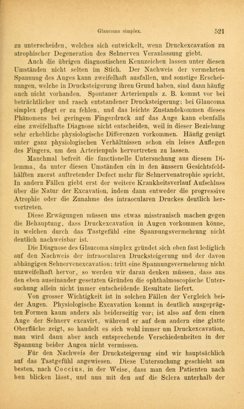 zu unterscheiden, welches sich entwickelt, wenn Druckexcavation zu atrophischer Degeneration des Seimerven Veranlassung giebt. Auch die übrigen diagnostischen Kennzeichen lassen unter diesen Umständen nicht selten im Stich. Der Nachweis der vermehrten Spannung des Auges kann zweifelhaft ausfallen, und sonstige Erschei- nungen, welche in Drucksteigerung ihren Grund haben, sind dann häufig auch nicht vorhanden. Spontaner Arterienpuls z. B. kommt vor bei beträchtlicher und rasch entstandener Drucksteigerung: bei Glaucoma simplex pflegt er zu fehlen, und das leichte Zustandekommen dieses Phänomens bei geringem Fingerdruck auf das Auge kann ebenfalls eine zweifelhafte Diagnose nicht entscheiden, weil in dieser Beziehung sein- erhebliche physiologische Differenzen vorkommen. Häufig genügt unter ganz physiologischen Verhältnissen schon ein leises Auflegen des Fingers, um den Arterienpuls hervortreten zu lassen. Manchmal befreit die functionelle Untersuchung aus diesem Di- lemma, da unter diesen Umständen ein in den äussern Gesichtsfeld- hälften zuerst auftretender Defect mehr für Sehnervenatrophie spricht. In andern Fällen giebt erst der weitere Krankheitsverlauf Aufschluss über die Natur der Excavation, indem dann entweder die progressive Atrophie oder die Zunahme des intraocularen Druckes deutlich her- vortreten. Diese Erwägungen müssen uns etwas misstrauisch machen gegen die Behauptung, dass Druckexcavation in i^ugen vorkommen könne, in welchen durch das Tastgefühl eine Spannungsvermehrung nicht deutlich nachweisbar ist. Die Diagnose des Glaucoma simplex gründet sich eben fast lediglich auf den Nachweis der intraocularen Drucksteigerung und der davon abhängigen Sehnervenexcavation; tritt eine Spannungsvermehrung nicht unzweifelhaft hervor, so werden wir daran deuken müssen, dass aus den eben auseinander gesetzten Gründen die ophthalmoscopische Unter- suchung allein nicht immer entscheidende Resultate liefert. Von grosser Wichtigkeit ist in solchen Fällen der Vergleich bei- der Augen. Physiologische Excavation kommt in deutlich ausgepräg- ten Formen kaum anders als beiderseitig vor; ist also auf dem einen Auge der Sehnerv excavirt. während er auf dem andern eine glatte Oberfläche zeigt, so handelt es sich wohl immer um Druckexcavation, man wird daun aber auch entsprechende Verschiedenheiten in der Spannung beider Augen nicht vermissen. Für den Nachweis der Drucksteigerung sind wir hauptsächlich auf das Tastgefühl angewiesen. Diese Untersuchung geschieht am besten, nach Coccius, in der Weise, dass man den Patienten nach ben blicken lässt, und nun mit den auf die Sclera unterhalb der