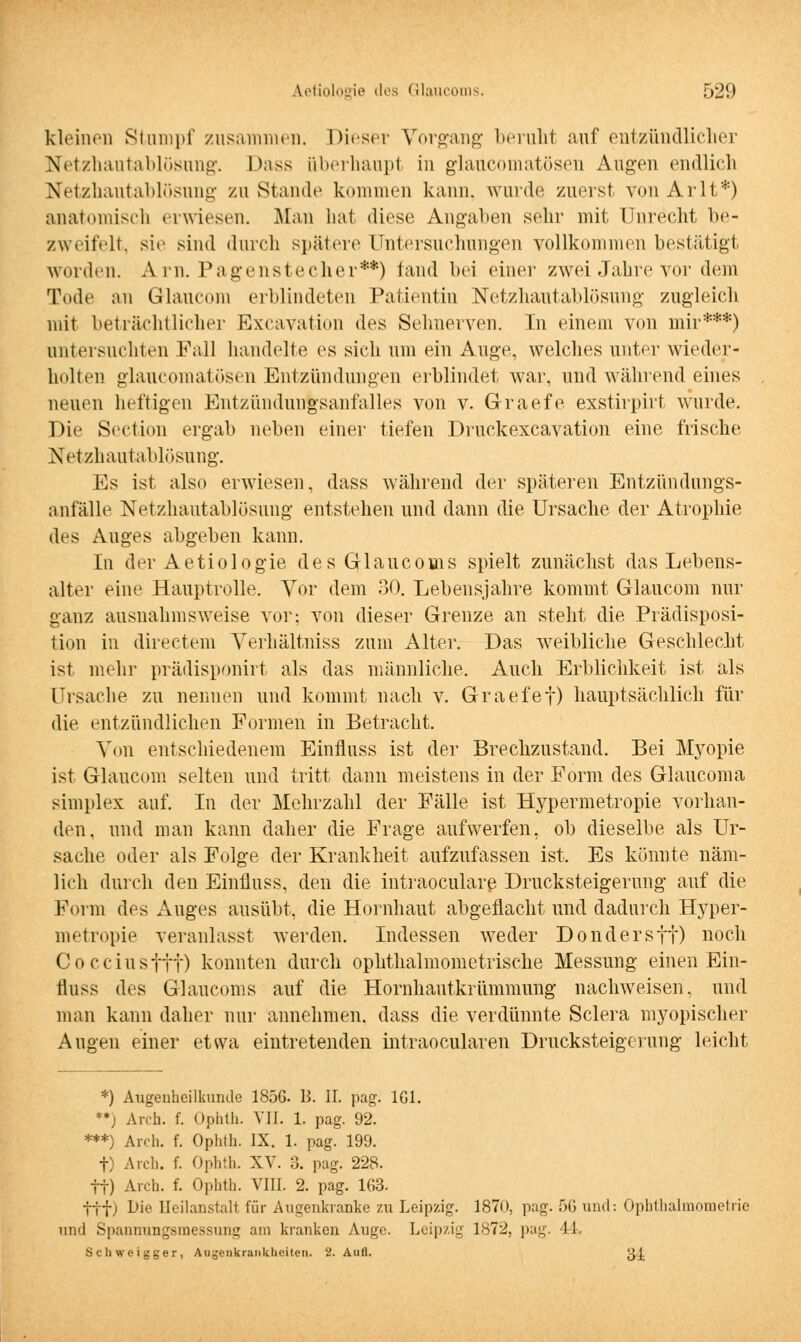 kleinen Stumpf zusammen. Dieser Vorgang beruht auf entzündlicher Netzhautablösung. Dass überhaupt in glaukomatösen Augen endlich Netzhautablösung zu Stande kommen kann, wurde zuerst von Ärlt*) anatomisch erwiesen. Man bat diese Angaben sehr mit Unrecht be- zweifelt, sie sind durch spätere Untersuchungen vollkommen bestätigt worden. Ä.rn. Pagenstecher**) fand bei einer zwei Jahre vor dem Tode an Glaucom erblindeten Patientin Netzhautablösung zugleich mit beträchtlicher Excavation des Sehnerven. In einem von mir***) untersuchten Fall handelte es sieh um ein Auge, welches unter wieder- holten glaukomatösen Entzündungen erblindet war, und während eines neuen heftigen Entzündungsanfalles von v. Graefe exstirpirt wurde. Die Section ergab neben einer tiefen Druckexcavation eine frische Netzhautablösung. Es ist also erwiesen, dass während der späteren Entzündungs- anfalle Netzhautablösung entstehen und dann die Ursache der Atrophie des Auges abgeben kann. In der Aetiologie des Glaucoms spielt zunächst das Lebens- alter eine Hauptrolle. Vor dem 30. Lebensjahre kommt Glaucom nur ganz ausnahmsweise vor: von dieser Grenze an steht die Prädisposi- tion in directem Yerhältniss zum Alter. Das weibliche Geschlecht ist mehr pradisponirt als das männliche. Auch Erblichkeit ist als Ursache zu nennen und kommt nach v. Graefef) hauptsächlich für die entzündlichen Formen in Betracht. Von entschiedenem Einfluss ist der Brechzustand. Bei Myopie ist Glaucom selten und tritt dann meistens in der Form des Glaucoma simplex auf. In der Mehrzahl der Fälle ist Hypermetropie vorhan- den, und man kann daher die Frage aufwerfen, ob dieselbe als Ur- sache oder als Folge der Krankheit aufzufassen ist. Es könnte näm- lich durch den Einfluss, den die intraoculare, Drucksteigerung auf die Form des Auges ausübt, die Hornhaut abgeflacht und dadurch Hyper- metropie veranlasst werden. Indessen weder Dondersft) noch Cocciusftt) konnten durch ophthalmometrische Messung einen Ein- fluss des Glaueoms auf die Hornhautkrümmung nachweisen, und man kann daher nur annehmen, dass die verdünnte Sclera myopischer Augen einer etwa eintretenden intraocularen Drucksteigerung leicht *) Augenheilkunde 1856. B. II. pag. 161. **) Aren. f. Ophth. VII. 1. pag. 92. ***) Aicli. f. Ophth. IX. 1. pag. 199. f) Arch. f. Ophth. XV. 3. pag. 228. ff) Arch. f. Ophth. VIII. 2. pag. 163. ttf) Die Heilanstalt für Augenkranke zu Leipzig. 1870, pag. 56 und: Ophthalmometrie und Spannungsmessunt; am kranken Auge. Leipzig 1S72, pag. 44. Schweigger, Augenkrankheiten. 2. Aull. ß/J.