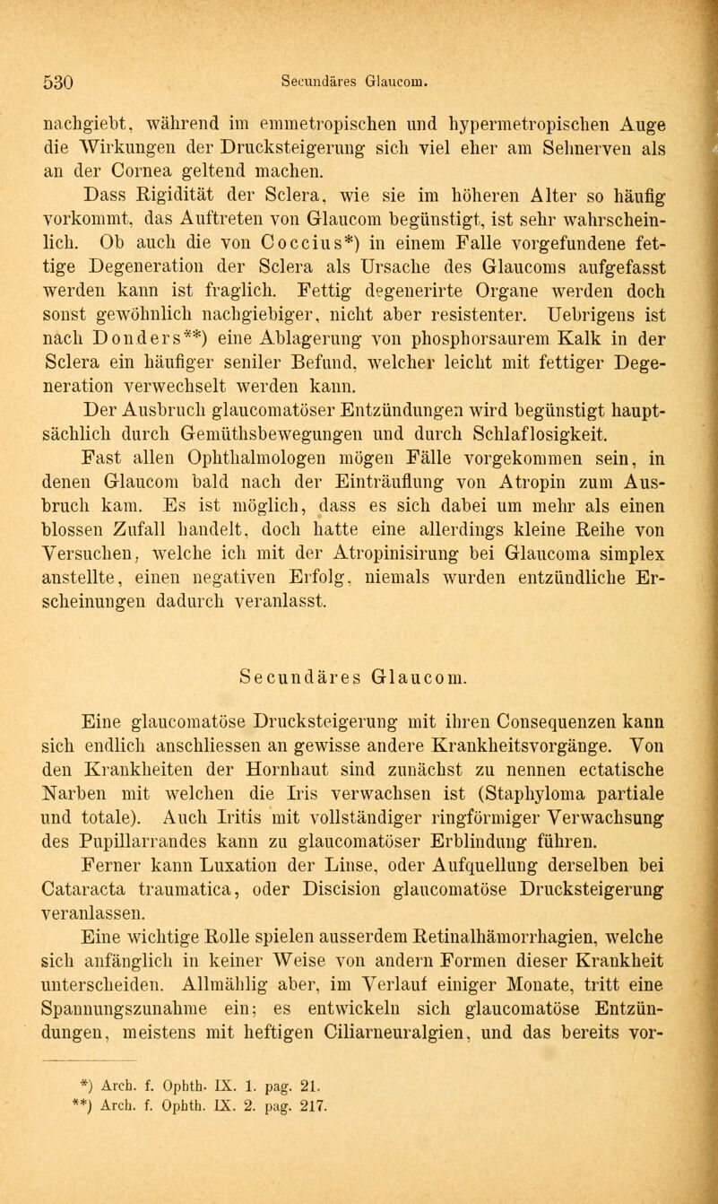 nachgiebt, während im emmetropischen und hypermetropischen Auge die Wirkungen der Drucksteigerung sich viel eher am Sehnerven als an der Cornea geltend machen. Dass Rigidität der Sclera, wie sie im höheren Alter so häufig vorkommt, das Auftreten von Glaucom begünstigt, ist sehr wahrschein- lich. Ob auch die von Coccius*) in einem Falle vorgefundene fet- tige Degeneration der Sclera als Ursache des Glaucoms aufgefasst werden kann ist fraglich. Fettig degenerirte Organe werden doch sonst gewöhnlich nachgiebiger, nicht aber resistenter. Uebrigens ist nach Donders**) eine Ablagerung von phosphorsaurem Kalk in der Sclera ein häufiger seniler Befund, welcher leicht mit fettiger Dege- neration verwechselt werden kann. Der Ausbruch glaucomatöser Entzündungen wird begünstigt haupt- sächlich durch Gemüthsbewegungen und durch Schlaflosigkeit. Fast allen Ophthalmologen mögen Fälle vorgekommen sein, in denen Glaucom bald nach der Einträuflung von Atropin zum Aus- bruch kam. Es ist möglich, dass es sich dabei um mehr als einen blossen Zufall handelt, doch hatte eine allerdings kleine Reihe von Versuchen, welche ich mit der Atropinisirung bei Glaucoma simplex anstellte, einen negativen Erfolg, niemals wurden entzündliche Er- scheinungen dadurch veranlasst. Secundäres Glaucom. Eine glaucomatöse Drucksteigerung mit ihren Consequenzen kann sich endlich anschliessen an gewisse andere Krankheitsvorgänge. Von den Krankheiten der Hornhaut sind zunächst zu nennen ectatische Narben mit welchen die Iris verwachsen ist (Staphyloma partiale und totale). Auch Iritis mit vollständiger ringförmiger Verwachsung des Pupillarrandes kann zu glaucomatöser Erblindung führen. Ferner kann Luxation der Linse, oder Aufquellung derselben bei Cataracta traumatica, oder Discision glaucomatöse Drucksteigerung veranlassen. Eine wichtige Rolle spielen ausserdem Retinalhämorrhagien, welche sich anfänglich in keiner Weise von andern Formen dieser Krankheit unterscheiden. Allmählig aber, im Verlauf einiger Monate, tritt eine Spannungszunahme ein; es entwickeln sich glaucomatöse Entzün- dungen, meistens mit heftigen Ciliarneuralgien, und das bereits vor- *) Arch. f. Ophth. IX. 1. pag. 21.