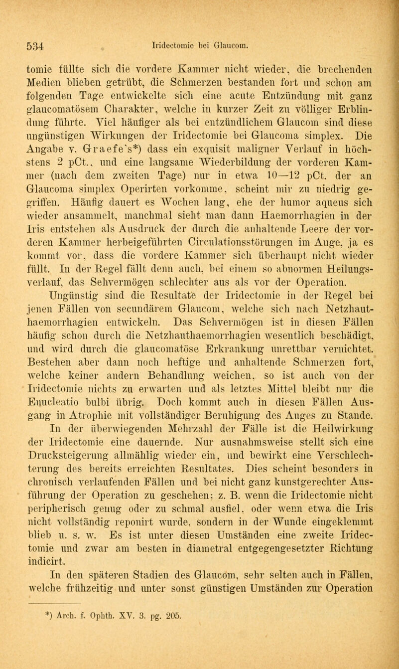 tomie füllte sich die vordere Kammer nicht wieder, die brechenden Medien blieben getrübt, die Schmerzen bestanden fort und schon am folgenden Tage entwickelte sich eine acute Entzündung mit ganz glaucomatösem Charakter, welche in kurzer Zeit zu völliger Erblin- dung führte. Viel häufiger als bei entzündlichem Glaucom sind diese ungünstigen Wirkungen der Iridectomie bei Glaucoma simplex. Die xingabe v. Graefe's*) dass ein exquisit maligner Verlauf in höch- stens 2 pCt., und eine langsame Wiederbildung der vorderen Kam- mer (nach dem zweiten Tage) nur in etwa 10—12 pCt. der an Glaucoma simplex Operirten vorkomme, scheint mir zu niedrig ge- griffen. Häufig dauert es Wochen lang, ehe der humor aqueus sich wieder ansammelt, manchmal sieht man dann Haemorrhagien in der Iris entstellen als Ausdruck der durch die anhaltende Leere der vor- deren Kammer herbeigeführten Circulationsstörungen im Auge, ja es kommt vor, dass die vordere Kammer sich überhaupt nicht wieder füllt. In der Regel fällt denn auch, bei einem so abnormen Heilungs- verlauf, das Sehvermögen schlechter aus als vor der Operation. Ungünstig sind die Resultate der Iridectomie in der Regel bei jenen Fällen von secundärem Glaucom, welche sich nach Netzhaut- haemorrhagien entwickeln. Das Sehvermögen ist in diesen Fällen häufig schon durch die Netzhauthaemorrhagien wesentlich beschädigt, und wird durch die glaucomatöse Erkrankung unrettbar vernichtet. Bestehen aber dann noch heftige und anhaltende Schmerzen fort, welche keiner andern Behandlung weichen, so ist auch von der Iridectomie nichts zu erwarten und als letztes Mittel bleibt nur die Enucleatio bulbi übrig. Doch kommt auch in diesen Fällen Aus- gang in Atrophie mit vollständiger Beruhigung des Auges zu Stande. In der überwiegenden Mehrzahl der Fälle ist die Heilwirkung der Iridectomie eine dauernde. Nur ausnahmsweise stellt sich eine Drucksteigerung allraählig wieder ein, und bewirkt eine Verschlech- terung des bereits erreichten Resultates. Dies scheint besonders in chronisch verlaufenden Fällen und bei nicht ganz kunstgerechter Aus- führung der Operation zu geschehen: z. B. wenn die Iridectomie nicht peripherisch genug oder zu schmal ausfiel, oder wenn etwa die Iris nicht vollständig reponirt wurde, sondern in der Wunde eingeklemmt blieb u. s. w. Es ist unter diesen Umständen eine zweite Iridec- tomie und zwar am besten in diametral entgegengesetzter Richtung indicirt. In den späteren Stadien des Glaucom, sehr selten auch in Fällen, welche frühzeitig und unter sonst günstigen Umständen zur Operation