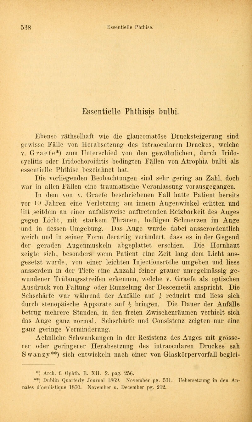 Essentielle Phthisis bulbi. Ebenso räthselhaft wie die glaucomatöse Drucksteigerung sind gewisse Fälle von Herabsetzung des intraocularen Druckes, welche v. Graefe*) zum Unterschied von den gewöhnlichen, durch Irido- cyclitis oder Iridochoroiditis bedingten Fällen von Atrophia bulbi als essentielle Phthise bezeichnet hat. Die vorliegenden Beobachtungen sind sehr gering an Zahl, doch war in allen Fällen eine traumatische Veranlassung vorausgegangen. In dem von v. Graefe beschriebenen Fall hatte Patient bereits vor 10 Jahren eine Verletzung am innern Augenwinkel erlitten und litt .seitdem an einer anfallsweise auftretenden Reizbarkeit des Auges gegen Licht, mit starkem Thränen, heftigen Schmerzen im Auge und in dessen Umgebung. Das Auge wurde dabei ausserordentlich weich und in seiner Form derartig verändert dass es in der Gegend der geraden Augenmuskeln abgeplattet erschien. Die Hornhaut zeigte sich, besonders wenn Patient eine Zeit lang dem Licht aus- gesetzt wurde, von einer leichten Injectionsröthe umgeben und Hess ausserdem in der Tiefe eine Anzahl feiner grauer unregelmässig ge- wundener Trübungsstreifen erkennen, welche v. Graefe als optischen Ausdruck von Faltung oder Runzelung der Descemetii anspricht. Die Sehschärfe war während der Anfälle auf £ reducirt und Hess sich durch stenopäische Apparate auf ys bringen. Die Dauer der Anfälle betrug mehrere Stunden, in den freien Zwischenräumen verhielt sich das Auge ganz normal, Sehschärfe und Consistenz zeigten nur eine ganz geringe Verminderung. Aehnliche Schwankungen in der Resistenz des Auges mit grösse- rer oder geringerer Herabsetzung des intraocularen Druckes sah Swanzy**) sich entwickeln nach einer von Glaskörpervorfall beglei- *) Arch. f. Ophth. B. XII. 2. pag. 256. **) Dublin Quarterly Journal 1869- November pg. 531. Uebersetzung in den An- nales d'oculistique 1870. November u. December pg. 212.