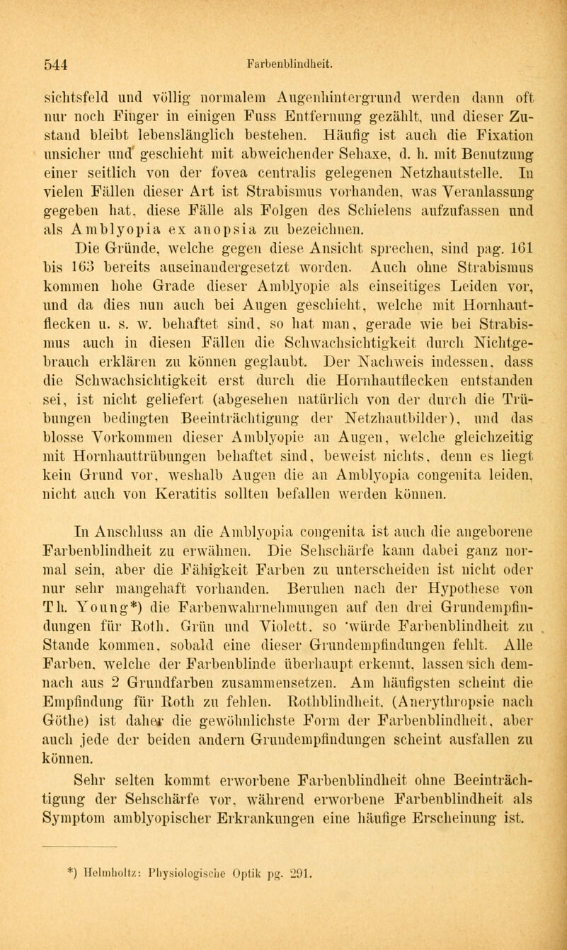 sichtsfeld und völlig normalem Augenhintergrund werden dann oft nur noch Finger in einigen Fuss Entfernung gezählt, und dieser Zu- stand bleibt lebenslänglich bestehen. Häufig ist auch die Fixation unsicher und geschieht mit abweichender Sehaxe, d. h. mit Benutzung einer seitlich von der fovea centralis gelegenen Netzhautstelle. In vielen Fällen dieser Art ist Strabismus vorhanden, was Veranlassung gegeben hat, diese Fälle als Folgen des Schielens aufzufassen und als Amblyopia ex anopsia zu bezeichnen. Die Gründe, welche gegen diese Ansicht sprechen, sind pag. 161 bis 163 bereits auseinandergesetzt worden. Auch ohne Strabismus kommen hohe Grade dieser Amblyopie als einseitiges Leiden vor, und da dies nun auch bei Augen geschieht, welche mit Hornhaut- flecken u. s. w. behaftet sind, so hat man, gerade wie bei Strabis- mus auch in diesen Fällen die Schwachsichtigkeit durch Nichtge- brauch erklären zu können geglaubt. Der Nachweis indessen, dass die Schwachsichtigkeit erst durch die Hornhautflecken entstanden sei, ist nicht geliefert (abgesehen natürlich von der durch die Trü- bungen bedingten Beeinträchtigung der Netzhautbilder), und das blosse Vorkommen dieser Amblyopie an Augen, welche gleichzeitig mit Hornhauttrübungen behaftet sind, beweist nichts, denn es liegt kein Grund vor, weshalb Augen die an Amblyopia congenita leiden, nicht auch von Keratitis sollten befallen werden können. In Anschluss an die Amblyopia congenita ist auch die angeborene, Farbenblindheit zu erwähnen. Die Sehschärfe kann dabei ganz nor- mal sein, aber die Fähigkeit Farben zu unterscheiden ist nicht oder nur sehr mangehaft vorhanden. Beruhen nach der Hypothese von Th. Young*) die Farbenwahrnehmungen auf den drei Grundempfin- dungen für Roth. Grün und Violett, so 'würde Farbenblindheit zu Stande kommen, sobald eine dieser Grundempfindungen fehlt. Alle Farben, welche der Farbenblinde überhaupt erkennt, lassen sich dem- nach aus 2 Grundfarben zusammensetzen. Am häufigsten scheint die Empfindung für Roth zu fehlen. Rothblindheit, (Anerythropsie nach Göthe) ist daher die gewöhnlichste Form der Farbenblindheit, aber auch jede der beiden andern Grundempfindungen scheint ausfallen zu können. Sehr selten kommt erworbene Farbenblindheit ohne Beeinträch- tigung der Sehschärfe vor. während erworbene Farbenblindheit als Symptom amblyopischer Erkrankungen eine häufige Erscheinung ist. ) Helmholtz: Physiologische Optik pg. 291.