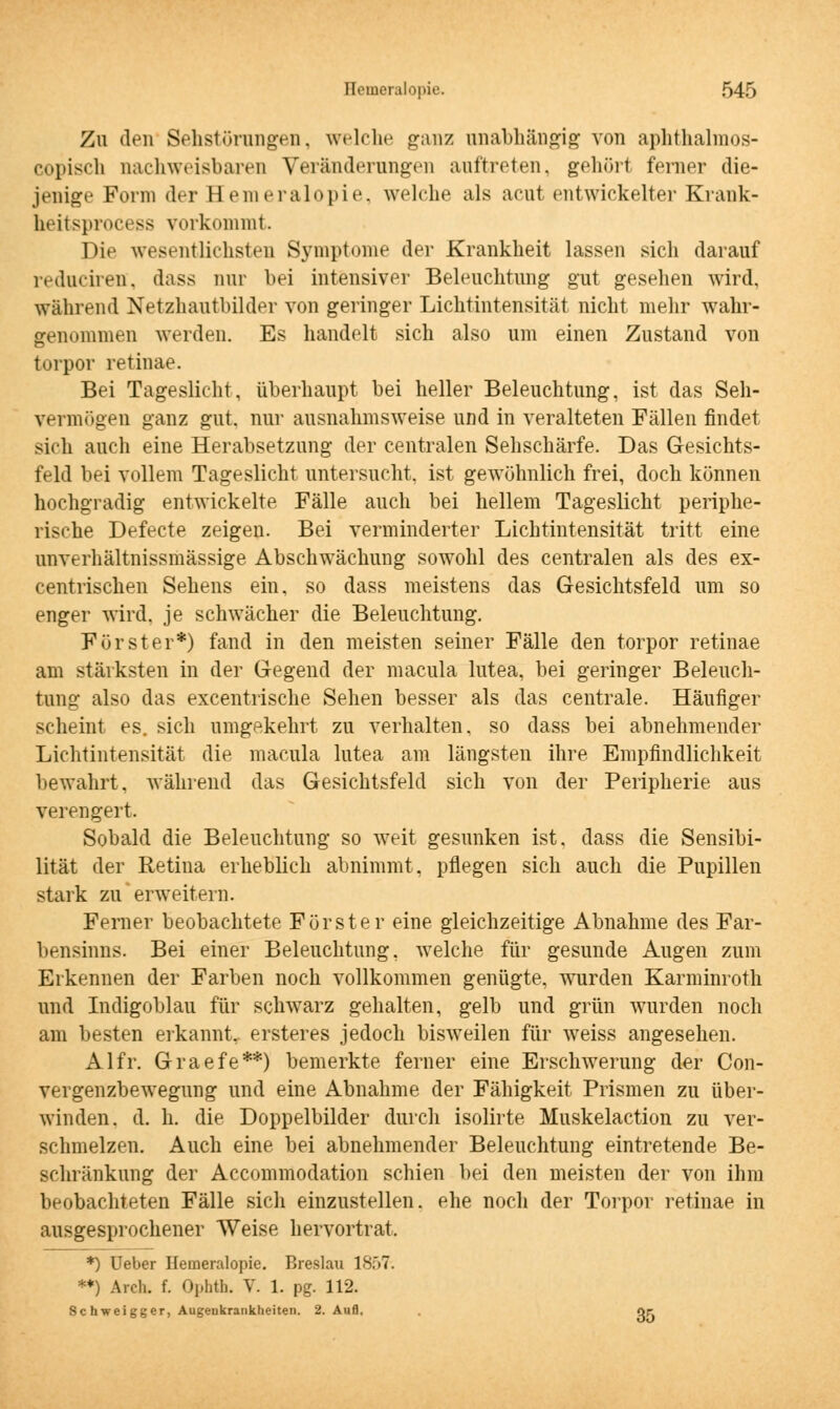 Zu den Sehstörungen, welche ganz unabhängig von aphthalmos- copisch nachweisbaren Verändernngen auftreten, gehört ferner die- jenige Form der Hemeralopie, welche als acut entwickelter Krank- heitsprocesa vorkommt. Die wesentlichsten Symptome der Krankheit lassen sich darauf reduciren, dass nur bei intensiver Beleuchtung gut gesehen wird, während Netzhautbilder von geringer Lichtintensität nicht mehr wahr- genommen werden. Es handelt sich also um einen Zustand von torpor retinae. Bei Tageslicht, überhaupt bei heller Beleuchtung, ist das Seh- vermögen ganz gut. nur ausnahmsweise und in veralteten Fällen findet sich auch eine Herabsetzung der centralen Sehschärfe. Das Gesichts- feld bei vollem Tageslicht untersucht, ist gewöhnlich frei, doch können hochgradig entwickelte Fälle auch bei hellem Tageslicht periphe- rische Defecte zeigen. Bei verminderter Lichtintensität tritt eine unverhältnissmässige Abschwächung sowohl des centralen als des ex- centrischen Sehens ein, so dass meistens das Gesichtsfeld um so enger wird, je schwächer die Beleuchtung. Förster*) fand in den meisten seiner Fälle den torpor retinae am stärksten in der Gegend der macula lutea, bei geringer Beleuch- tung also das excentrische Sehen besser als das centrale. Häufiger scheint es. sich umgekehrt zu verhalten, so dass bei abnehmender Lichtintensität die macula lutea am längsten ihre Empfindlichkeit bewahrt, während das Gesichtsfeld sich von der Peripherie aus verengert. Sobald die Beleuchtung so weit gesunken ist. dass die Sensibi- lität der Retina erheblich abnimmt, pflegen sich auch die Pupillen stark zu erweitern. Ferner beobachtete Förster eine gleichzeitige Abnahme des Far- bensinns. Bei einer Beleuchtung, welche für gesunde Augen zum Erkennen der Farben noch vollkommen genügte, wurden Karminroth und Indigoblau für schwarz gehalten, gelb und grün wurden noch am besten erkannt,, ersteres jedoch bisweilen für weiss angesehen. Alfr. Graefe**) bemerkte ferner eine Erschwerung der Con- vergenzbewegung und eine Abnahme der Fähigkeit Prismen zu über- winden, d. h. die Doppelbilder durch isolirte Muskelaction zu ver- schmelzen. Auch eine bei abnehmender Beleuchtung eintretende Be- schränkung der Accommodation schien bei den meisten der von ihm beobachteten Fälle sich einzustellen, ehe noch der Torpor retinae in ausgesprochener Weise hervortrat. *) Ueber Hemeralopie. Breslau 1S.>7. **) Areh. f. Ophth. V. 1. pg. 112. Schweigger, Augeukrankheiten. 2. Aufl, Or