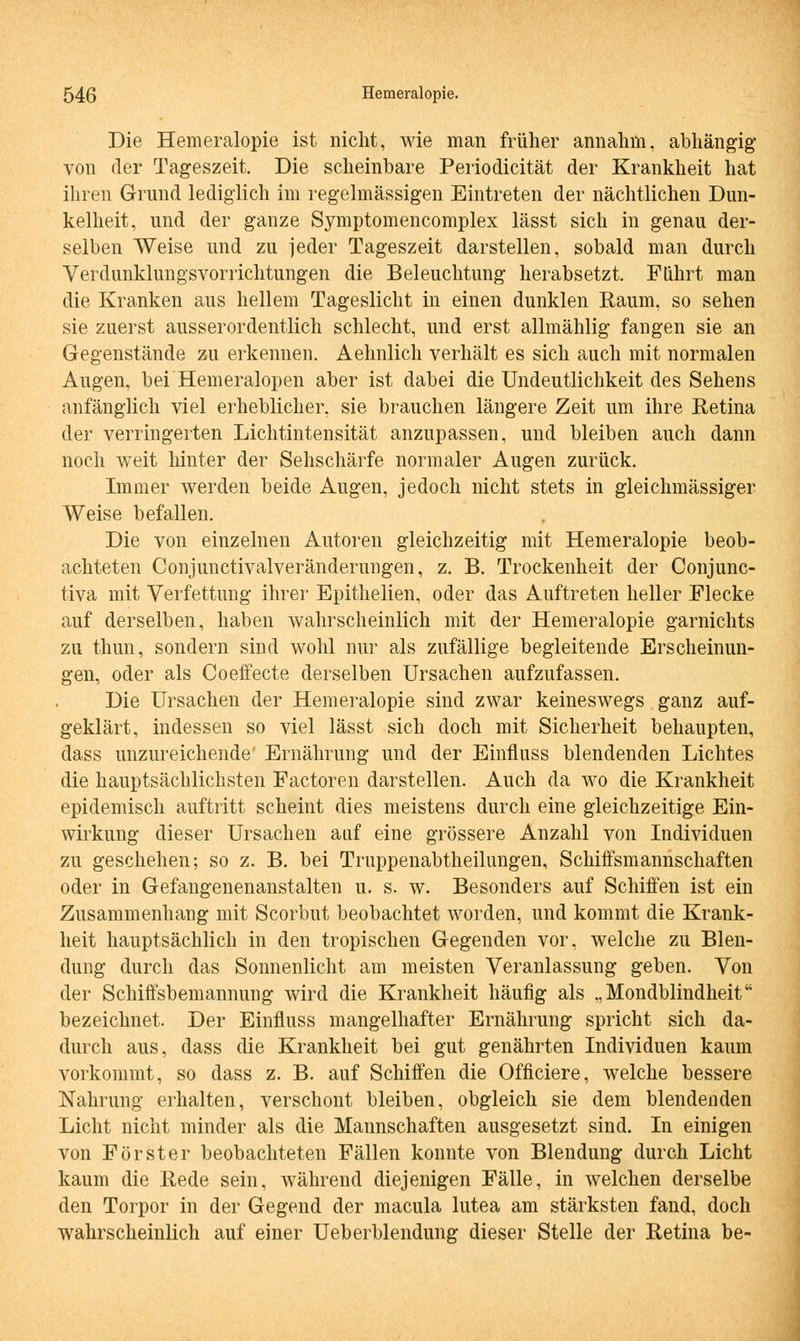 Die Hemeralopie ist nicht, wie man früher annahm, abhängig von der Tageszeit. Die scheinbare Periodicität der Krankheit hat ihren Grund lediglich im regelmässigen Eintreten der nächtlichen Dun- kelheit, und der ganze Symptomencomplex lässt sich in genau der- selben Weise und zu jeder Tageszeit darstellen, sobald man durch Verdunklungsvorrichtungen die Beleuchtung herabsetzt. Führt man die Kranken aus hellem Tageslicht in einen dunklen Raum, so sehen sie zuerst ausserordentlich schlecht, und erst allmählig fangen sie an Gegenstände zu erkennen. Aehnlich verhält es sich auch mit normalen Augen, bei Hemeralopen aber ist dabei die Undeutlichkeit des Sehens anfänglich viel erheblicher, sie brauchen längere Zeit um ihre Retina der verringerten Lichtintensität anzupassen, und bleiben auch dann noch weit hinter der Sehschärfe normaler Augen zurück. Immer werden beide Augen, jedoch nicht stets in gleichmässiger Weise befallen. Die von einzelnen Autoren gleichzeitig mit Hemeralopie beob- achteten Conjunctivalveränderungen, z. B. Trockenheit der Conjunc- tiva mit Verfettung ihrer Epithelien, oder das Auftreten heller Flecke auf derselben, haben wahrscheinlich mit der Hemeralopie garnichts zu thun, sondern sind wohl nur als zufällige begleitende Erscheinun- gen, oder als Coeffecte derselben Ursachen aufzufassen. Die Ursachen der Hemeralopie sind zwar keineswegs ganz auf- geklärt, indessen so viel lässt sich doch mit Sicherheit behaupten, dass unzureichende' Ernährung und der Einfluss blendenden Lichtes die hauptsächlichsten Factoren darstellen. Auch da wo die Krankheit epidemisch auftritt scheint dies meistens durch eine gleichzeitige Ein- wirkung dieser Ursachen auf eine grössere Anzahl von Individuen zu geschehen; so z. B. bei Truppenabtheilungen, Schiffsmannschaften oder in Gefangenenanstalten u. s. w. Besonders auf Schiffen ist ein Zusammenhang mit Scorbut beobachtet worden, und kommt die Krank- heit hauptsächlich in den tropischen Gegenden vor, welche zu Blen- dung durch das Sonnenlicht am meisten Veranlassung geben. Von der Schiffsbemannung wird die Krankheit häufig als „Mondblindheit bezeichnet. Der Einfluss mangelhafter Ernährung spricht sich da- durch aus, dass die Krankheit bei gut genährten Individuen kaum vorkommt, so dass z. B. auf Schiffen die Officiere, welche bessere Nahrung erhalten, verschont bleiben, obgleich sie dem blendenden Licht nicht minder als die Mannschaften ausgesetzt sind. In einigen von Fürster beobachteten Fällen konnte von Blendung durch Licht kaum die Rede sein, während diejenigen Fälle, in welchen derselbe den Torpor in der Gegend der macula lutea am stärksten fand, doch wahrscheinlich auf einer Ueberblendung dieser Stelle der Retina be-