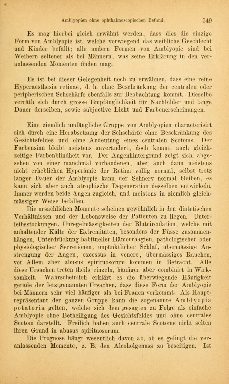 Es mag hierbei gleich erwähnt werden, dass dies die einzige Form von Amblyopie ist, welche vorwiegend das weibliche Geschlecht und Kinder befällt: alle andern Formen von Amblyopie sind bei Weibern seltener als bei Männern, was seine Erklärung in den ver- anlassenden Momenten finden mag. Es ist bei dieser Gelegenheit noch zu erwähnen, dass eine reine Hyperaesthesia retinae, d. h. ohne Beschränkung der centralen oder peripherischen Sehschärfe ebenfalls zur Beobachtung kommt. Dieselbe verräth sich durch grosse Empfänglichkeit für Nachbilder und lange Dauer derselben, sowie subjective Licht und Farbenerscheinungen. Eine ziemlich umfängliche Gruppe von Amblyopien characterisirt sich durch eine Herabsetzung der Sehschärfe ohne Besckränkung des Gesichtsfeldes und ohne Andeutung eines centralen Scotoms. Der Farbensinn bleibt meistens unverändert, doch kommt auch gleich- zeitige Farbenblindheit vor. Der Augenhintergrund zeigt sich, abge- sehen von einer manchmal vorhandenen, aber auch dann meistens nicht erheblichen Hyperämie der Retina völlig normal, selbst trotz langer Dauer der Amblyopie kann der Sehnerv normal bleiben, es kann sich aber auch atrophische Degeneration desselben entwickeln. Immer werden beide Augen zugleich, und meistens in ziemlich gleich- massiger Weise befallen. Die ursächlichen Momente scheinen gewöhnlich in den diätetischen Verhältnissen und der Lebensweise der Patienten zu liegen. Unter- leibsstockungen. Unregelmässigkeiten der Blutcirculation, welche mit anhaltender Kälte der Extremitäten, besonders der Füsse zusammen- hängen. Unterdrückung habitueller Hämorrhagien, pathologischer oder physiologischer Secretionen. unpünktlicher Schlaf, übermässige An- strengung der Augen, excessus in venere, übermässiges Rauchen, vor Allem aber abusus spirituosorum kommen in Betracht. Alle diese Ursachen treten theils einzeln, häufiger aber combinirt in Wirk- samkeit. Wahrscheinlich erklärt es die überwiegende Häufigkeit gerade der letztgenannten Ursachen, dass diese Form der Amblyopie bei Männern sehr viel häufiger als bei Frauen vorkommt. Als Haupt- repräsentant der ganzen Gruppe kann die sogenannte Amblyopia potatoria gelten, welche sich dem gesagten zu Folge als einfache Amblyopie ohne Betheiligung des Gesichtsfeldes und ohne centrales Scotom darstellt. Freilich haben auch centrale Scotome nicht selten ihren Grund in abusus spirituosorum. Die Prognose hängt wesentlich davon ab, ob es gelingt die ver- anlassenden Momente, z. B. den Alcoholgenuss zu beseitigen. Ist