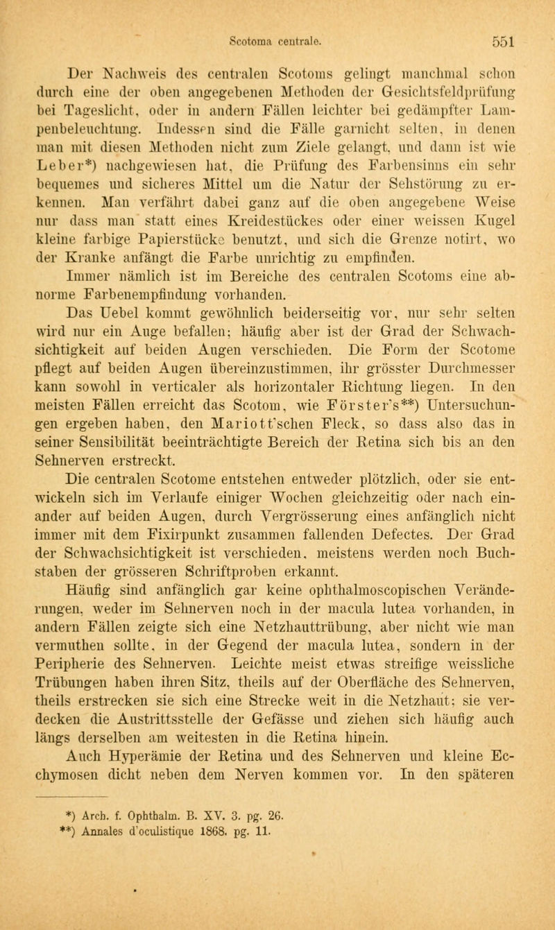 Der Nachweis des centralen Scotoms gelingt nianchnial schon durch eine der oben angegebenen Methoden der Gesichtsfeldprüfung bei Tageslicht, oder in andern Fällen leichter bei gedämpfter Lam- penbeleuchtung. Indessen sind die Fälle garnicht selten, in denen man mit diesen Methoden nicht zum Ziele gelangt, und dann ist wie Leber*) nachgewiesen hat, die Prüfung des Farbensinns ein sehr bequemes und sicheres Mittel um die Natur der Sehstörung zu er- kennen. Man verfährt dabei ganz auf die oben angegebene Weise nur dass man statt eines Kreidestückes oder einer weissen Kugel kleine farbige Papierstiick^ benutzt, und sich die Grenze notirt, wo der Kranke anfängt die Farbe unrichtig zu empfinden. Immer nämlich ist im Bereiche des centralen Scotoms eine ab- norme Farbenempfindung vorhanden. Das Uebel kommt gewöhnlich beiderseitig vor, nur sehr selten wird nur ein Auge befallen; häufig aber ist der Grad der Schwach- sichtigkeit auf beiden Augen verschieden. Die Form der Scotome pflegt auf beiden Augen übereinzustimmen, ihr grösster Durchmesser kann sowohl in verticaler als horizontaler Richtung liegen. In den meisten Fällen erreicht das Scotom, wie Förster's**) Untersuchun- gen ergeben haben, den Mariotfschen Fleck, so dass also das in seiner Sensibilität beeinträchtigte Bereich der Retina sich bis an den Sehnerven erstreckt. Die centralen Scotome entstehen entweder plötzlich, oder sie ent- wickeln sich im Verlaufe einiger Wochen gleichzeitig oder nach ein- ander auf beiden Augen, durch Yergrösseruug eines anfänglich nicht immer mit dem Fixirpunkt zusammen fallenden Defectes. Der Grad der Schwachsichtigkeit ist verschieden, meistens werden noch Buch- staben der grösseren Schriftproben erkannt. Häufig sind anfänglich gar keine ophthalmoscopischen Verände- rungen, weder im Sehnerven noch in der macula lutea vorhanden, in andern Fällen zeigte sich eine Netzhauttrübung, aber nicht wie man vermutheu sollte, in der Gegend der macula lutea, sondern in der Peripherie des Sehnerven. Leichte meist etwas streifige weissliche Trübungen haben ihren Sitz, theils auf der Oberfläche des Sehnerven, theils erstrecken sie sich eine Strecke weit in die Netzhaut; sie ver- decken die Austrittsstelle der Gefässe und ziehen sich häufig auch längs derselben am weitesten in die Retina hinein. Auch Hyperämie der Retina und des Sehnerven und kleine Ec- chymosen dicht neben dem Nerven kommen vor. In den späteren *) Ärch. f. Ophthalm. B. XV. 3. pg. 26. **) Annales cToculistique 1868. pg. 11-