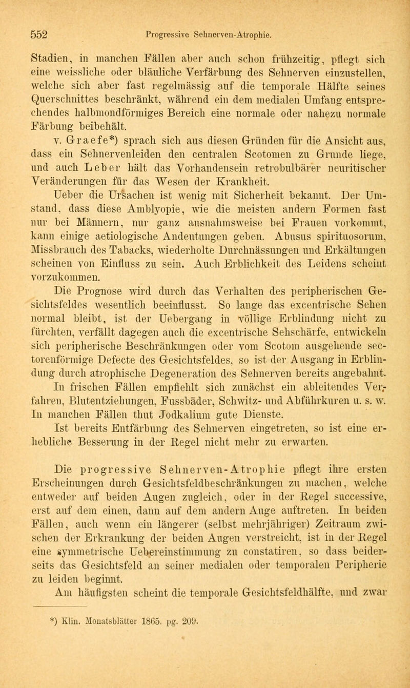 Stadien, in manchen Fällen aber auch schon frühzeitig, pflegt sich eine weissliche oder bläuliche Verfärbung des Sehnerven einzustellen, welche sich aber fast regelmässig auf die temporale Hälfte seines Querschnittes beschränkt, während ein dem medialen Umfang entspre- chendes halbmondförmiges Bereich eine normale oder nahezu normale Färbung beibehält. v. G-raefe*) sprach sich aus diesen Gründen für die Ansicht aus, dass ein Sehnervenleiden den centralen Scotomen zu Grunde liege, und auch Leber hält das Vorhandensein retrobulbärer neuritischer Veränderungen für das Wesen der Krankheit, Ueber die Ursachen ist wenig mit Sicherheit bekannt. Der Um- stand, dass diese Amblyopie, wie die meisten andern Formen fast nur bei Männern, nur ganz ausnahmsweise bei Frauen vorkommt, kann einige aetiologische Andeutungen geben. Abusus spirituosorum, Missbrauch des Tabacks, wiederholte Durchnässungen und Erkältungen scheinen von Einfluss zu sein. Auch Erblichkeit des Leidens scheint vorzukommen. Die Prognose wird durch das Verhalten des peripherischen Ge- sichtsfeldes wesentlich beeinflusst. So lange das excentrische Sehen normal bleibt, ist der Uebergang in völlige Erblindung nicht zu fürchten, verfällt dagegen auch die excentrische Sehschärfe, entwickeln sich peripherische Beschränkungen oder vom Scotom ausgehende sec- torenförmige Defecte des Gesichtsfeldes, so ist der Ausgang in Erblin- dung durch atrophische Degeneration des Sehnerven bereits angebahnt. In frischen Fällen empfiehlt sich zunächst ein ableitendes Ver- fahren, Blutentziehungen, Fussbäder, Schwitz- und Abführkuren u. s. w. In manchen Fällen thut Jodkalium gute Dienste. Ist bereits Entfärbung des Sehnerven eingetreten, so ist eine er- hebliche Besserung in der Regel nicht mehr zu erwarten. Die progressive Sehnerven-Atrophie pflegt ihre ersten Erscheinungen durch Gesichtsfeldbeschränkungen zu machen, welche entweder auf beiden Augen zugleich, oder in der Regel successive, erst auf dem einen, dann auf dem andern Auge auftreten. In beiden Fällen, auch wenn ein längerer (selbst mehrjähriger) Zeitraum zwi- schen der Erkrankung der beiden Augen verstreicht, ist in der Regel eine symmetrische Uebereinstimmung zu constatiren, so dass beider- seits das Gesichtsfeld an seiner medialen oder temporalen Peripherie zu leiden beginnt. Am häufigsten scheint die temporale Gesichtsfeldhälfte, und zwar