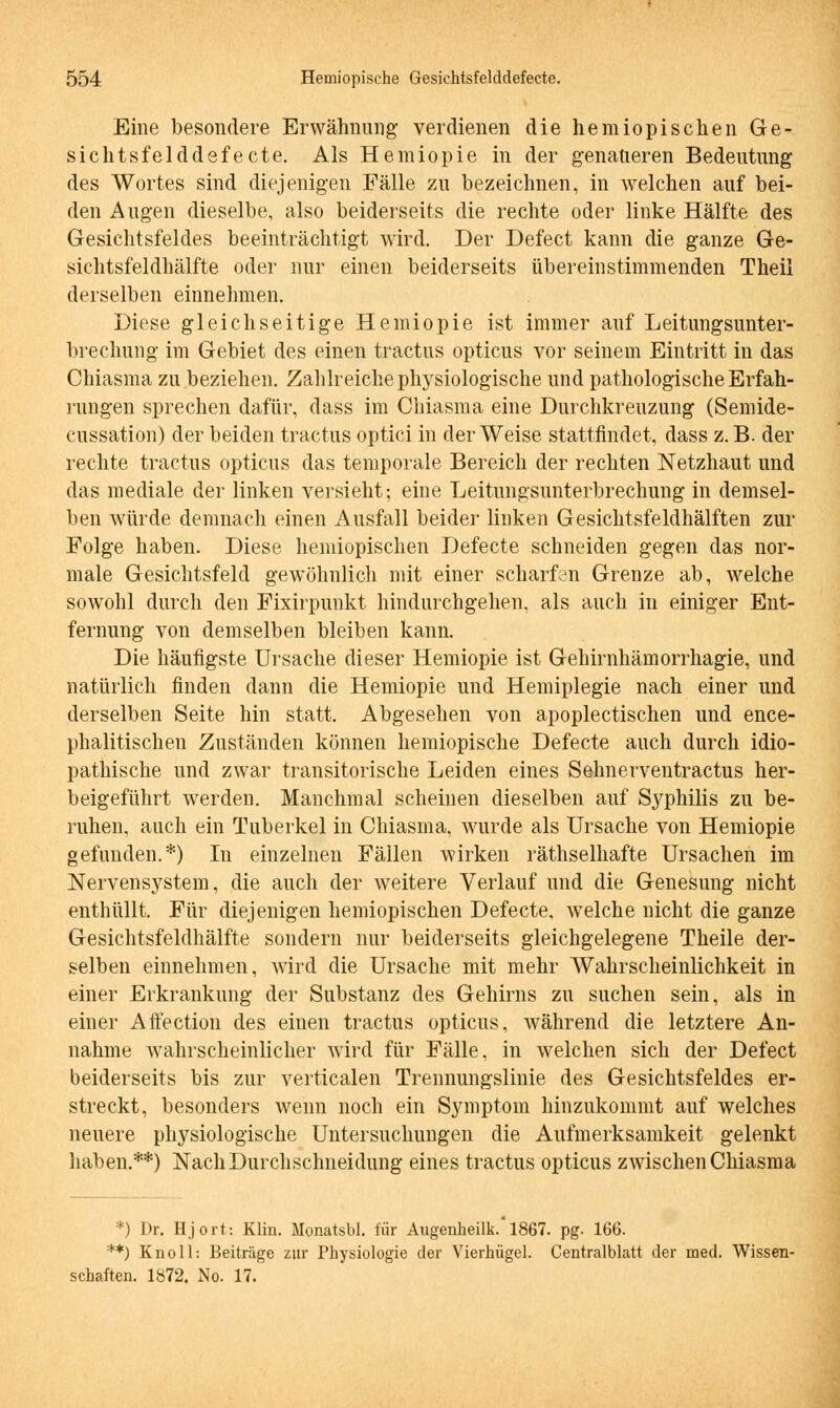 Eine besondere Erwähnung verdienen die hemiopischen Ge- sichtsfelddefecte. Als Hemiopie in der genaueren Bedeutung des Wortes sind diejenigen Fälle zu bezeichnen, in welchen auf bei- den Augen dieselbe, also beiderseits die rechte oder linke Hälfte des Gesichtsfeldes beeinträchtigt wird. Der Defect kann die ganze Ge- sichtsfeldhälfte oder nur einen beiderseits übereinstimmenden Theil derselben einnehmen. Diese gleichseitige Hemiopie ist immer auf Leitungsunter- brechung im Gebiet des einen tractus opticus vor seinem Eintritt in das Chiasma zu beziehen. Zahlreiche physiologische und pathologische Erfah- rungen sprechen dafür, dass im Chiasma eine Durchkreuzung (Semide- cussation) der beiden tractus optici in der Weise stattfindet, dass z.B. der rechte tractus opticus das temporale Bereich der rechten Netzhaut und das mediale der linken versieht; eine Leitungsunterbrechung in demsel- ben würde demnach einen Ausfall beider linken Gesichtsfeldhälften zur Folge haben. Diese hemiopischen Defecte schneiden gegen das nor- male Gesichtsfeld gewöhnlich mit einer scharfen Grenze ab, welche sowohl durch den Fixirpunkt hindurchgehen, als auch in einiger Ent- fernung von demselben bleiben kann. Die häufigste Ursache dieser Hemiopie ist Gehirnhämorrhagie, und natürlich finden dann die Hemiopie und Hemiplegie nach einer und derselben Seite hin statt. Abgesehen von apoplectischen und ence- phalitischen Zuständen können hemiopische Defecte auch durch idio- pathische und zwar transitorische Leiden eines Sehnerventractus her- beigeführt werden. Manchmal scheinen dieselben auf Syphilis zu be- ruhen, auch ein Tuberkel in Chiasma, wurde als Ursache von Hemiopie gefunden.*) In einzelnen Fällen wirken räthselhafte Ursachen im Nervensystem, die auch der weitere Verlauf und die Genesung nicht enthüllt. Für diejenigen hemiopischen Defecte, welche nicht die ganze Gesichtsfeldhälfte sondern nur beiderseits gleichgelegene Theile der- selben einnehmen, wird die Ursache mit mehr Wahrscheinlichkeit in einer Erkrankung der Substanz des Gehirns zu suchen sein, als in einer Aftection des einen tractus opticus, während die letztere An- nahme wahrscheinlicher wird für Fälle, in welchen sich der Defect beiderseits bis zur verticalen Trennungslinie des Gesichtsfeldes er- streckt, besonders wenn noch ein Symptom hinzukommt auf welches neuere physiologische Untersuchungen die Aufmerksamkeit gelenkt haben.**) Nach Durchschneidung eines tractus opticus zwischen Chiasma *) Dr. Hjort: Hin. Monatsbl. für Augenheilk. 1867. pg. 166. **) Knoll: Beiträge zur Physiologie der Vierhügel. Centralblatt der med. Wissen- schaften. 1872. No. 17.