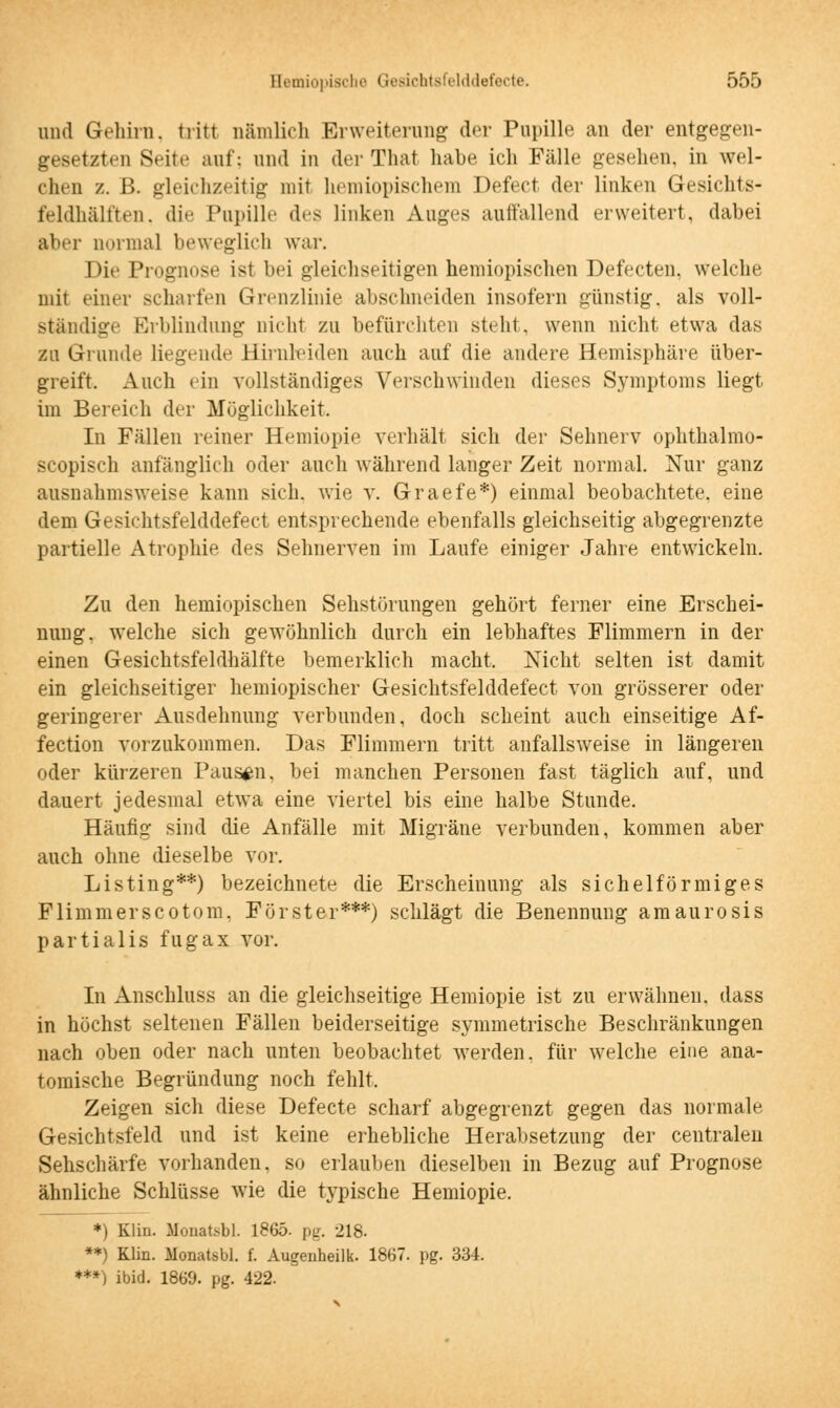 und Gehirn, tritt nämlich Erweiterung der Pupille an der entgegen- gesetzten Seite auf: und in der That habe ich Fälle gesellen, in wel- chen z. ß. gleichzeitig mit hemiopischem Defect der linken Gesichts- feldhälften, die Pupille des linken Auges auffallend erweitert, dabei aber normal beweglich war. Die Prognose ist bei gleichseitigen hemiopischen Defecten. welche mit einer scharfen Grenzlinie abschneiden insofern günstig, als voll- ständig Erblindung nicht zu befürchten stellt, wenn nicht etwa das zu Grunde liegende Hirnleiden auch auf die andere Hemisphäre über- greift. Auch ein vollständiges Verschwinden dieses Symptoms liegt im Bereich der Möglichkeit. In Fällen reiner Hemiopie verhält sich der Sehnerv ophthalmo- scopisch anfänglich oder auch während langer Zeit normal. Nur ganz ausnahmsweise kann sich, wie v. Graefe*) einmal beobachtete, eine dem Gesichtsfelddefect entsprechende ebenfalls gleichseitig abgegrenzte partielle Atrophie des Sehnerven im Laufe einiger Jahre entwickeln. Zu den hemiopischen Sehstörungen gehört ferner eine Erschei- nung, welche sich gewöhnlich durch ein lebhaftes Flimmern in der einen Gesichtsfeldhälfte bemerklich macht. Nicht selten ist damit ein gleichseitiger hemiopischer Gesichtsfelddefect von grösserer oder geringerer Ausdehnung verbunden, doch scheint auch einseitige Af- fection vorzukommen. Das Flimmern tritt anfallsweise in längeren oder kürzeren Pausen, bei manchen Personen fast täglich auf, und dauert jedesmal etwa eine viertel bis eine halbe Stunde. Häufig sind die Anfälle mit Migräne verbunden, kommen aber auch ohne dieselbe vor. Listing**) bezeichnete die Erscheinung als sichelförmiges Flimmerscotom. Förster***) schlägt die Benennung amaurosis partialis fugax vor. In Anschluss an die gleichseitige Hemiopie ist zu erwähnen, dass in höchst seltenen Fällen beiderseitige symmetrische Beschränkungen nach oben oder nach unten beobachtet werden, für welche eine ana- tomische Begründung noch fehlt. Zeigen sich diese Defecte scharf abgegrenzt gegen das normale Gesichtsfeld und ist keine erhebliche Herabsetzung der centralen Sehschärfe vorhanden, so erlauben dieselben in Bezug auf Prognose ähnliche Schlüsse wie die typische Hemiopie. *) Klin. Monatisbl. 1865- pg. 218. **) Klin. Monatsbl. f. Augenheilk. 1867. pg. 334. ***) ibid. 1869. pg. 422.