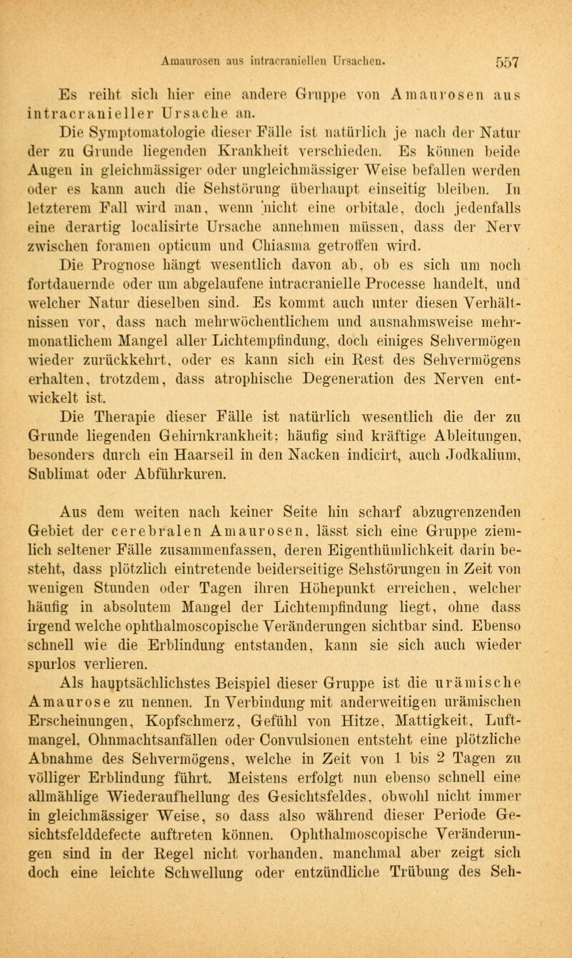 Es reiht sich hier eine andere Gruppe von Amaurosen aus intracranieller Ursache an. Die Symptomatologie dieser Fülle ist natürlich je nach der Natur der zu Grunde liegenden Krankheit verschieden. Es können beide Augen in gleichmässiger oder ungleichmässiger Weise befallen werden oder es kann auch die Sehstörung überhaupt einseitig bleiben. In letzterem Fall wird man, wenn 'nicht eine orbitale, doch jedenfalls eine derartig localisirte Ursache annehmen müssen, dass der Nerv zwischen foramen opticum und Chiasma getroffen wird. Die Prognose hängt wesentlich davon ab. ob es sich um noch fortdauernde oder um abgelaufene intracranielle Processe handelt, und welcher Natur dieselben sind. Es kommt auch unter diesen Verhält- nissen vor, dass nach mehrwöchentlichem und ausnahmsweise mehr- monatlichem Mangel aller Lichtemptindung, doch einiges Sehvermögen wieder zurückkehrt, oder es kann sich ein Rest des Sehvermögens erhalten, trotzdem, dass atrophische Degeneration des Nerven ent- wickelt ist. Die Therapie dieser Fälle ist natürlich wesentlich die der zu Grunde liegenden Gehirnkrankheit: häufig sind kräftige Ableitungen, besonders durch ein Haarseil in den Nacken indicirt, auch Jodkalium, Sublimat oder Abführkuren. Aus dem weiten nach keiner Seite hin scharf abzugrenzenden Gebiet der cerebralen Amaurosen, lässt sich eine Gruppe ziem- lich seltener Fälle zusammenfassen, deren Eigenthümlichkeit darin be- steht, dass plötzlich eintretende beiderseitige Sehstörungen in Zeit von wenigen Stunden oder Tagen ihren Höhepunkt erreichen, welcher häufig in absolutem Mangel der Lichtempfindung liegt, ohne dass irgend welche ophthalmoscopische Veränderungen sichtbar sind. Ebenso schnell wie die Erblindung entstanden, kann sie sich auch wieder spurlos verlieren. Als hauptsächlichstes Beispiel dieser Gruppe ist die urämische Amaurose zu nennen. In Verbindung mit anderweitigen urämischen Erscheinungen, Kopfschmerz, Gefühl von Hitze. Mattigkeit, Luft- mangel. Ohnmachtsanfällen oder Convulsionen entsteht eine plötzliche Abnahme des Sehvermögens, welche in Zeit von 1 bis 2 Tagen zu völliger Erblindung führt. Meistens erfolgt nun ebenso schnell eine allmählige Wiederaufhellung des Gesichtsfeldes, obwohl nicht immer in gleichmässiger Weise, so dass also während dieser Periode Ge- sichtsfelddefecte auftreten können. Ophthalmoscopische Veränderun- gen sind in der Regel nicht vorhanden, manchmal aber zeigt sich doch eine leichte Schwellung oder entzündliche Trübung des Seh-