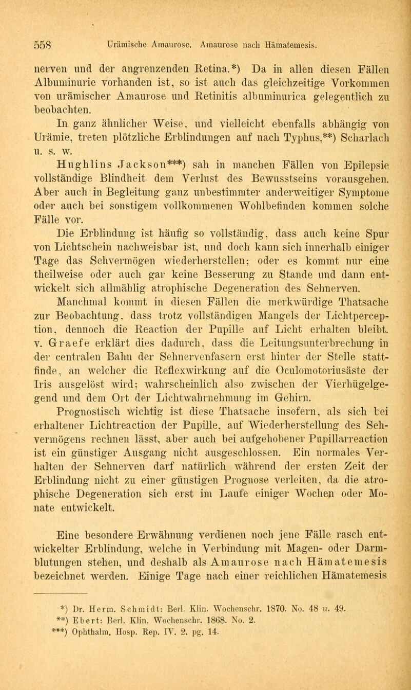 nerven und der angrenzenden Retina.*) Da in allen diesen Fällen Albuminurie vorhanden ist, so ist auch das gleichzeitige Vorkommen von urämischer Amaurose und Retinitis albuminurica gelegentlich zu beobachten. In ganz ähnlicher Weise, und vielleicht ebenfalls abhängig von Urämie, treten plötzliche Erblindungen auf nach Typhus,**) Scharlach u. s. w. Hughlins Jackson***) sah in manchen Fällen von Epilepsie vollständige Blindheit dem Verlust des Bewusstseins vorausgehen. Aber auch in Begleitung ganz unbestimmter anderweitiger Symptome oder auch bei sonstigem vollkommenen Wohlbefinden kommen solche Fälle vor. Die Erblindung ist häufig so vollständig, dass auch keine Spur von Lichtschein nachweisbar ist, und doch kann sich innerhalb einiger Tage das Sehvermögen wiederherstellen; oder es kommt nur eine theilweise oder auch gar keine Besserung zu Stande und dann ent- wickelt sich allmählig atrophische Degeneration des Sehnerven. Manchmal kommt in diesen Fällen die merkwürdige Thatsache zur Beobachtung, dass trotz vollständigen Mangels der Lichtpercep- tion, dennoch die Reaction der Pupille auf Licht erhalten bleibt. v. Graefe erklärt dies dadurch, dass die Leitungsunterbrechung in der centralen Bahn der Sehnervenfasern erst hinter der Stelle statt- finde, an welcher die Reflexwirkung auf die Oculomotoriusäste der Iris ausgelöst wird; wahrscheinlich also zwischen der Vierhügelge- gend und dem Ort der Lichtwahrnehmung im Gehirn. Prognostisch wichtig ist diese Thatsache insofern, als sich bei erhaltener Lichtreaction der Pupille, auf Wiederherstellung des Seh- vermögens rechnen lässt, aber auch bei aufgehobener Pupillarreaction ist ein günstiger Ausgang nicht ausgeschlossen. Ein normales Ver- halten der Sehnerven darf natürlich während der ersten Zeit der Erblindung nicht zu einer günstigen Prognose verleiten, da die atro- phische Degeneration sieh erst im Laufe einiger Wochen oder Mo- nate entwickelt. Eine besondere Erwähnung verdienen noch jene Fälle rasch ent- wickelter Erblindung, welche in Verbindung mit Magen- oder Darm- blutungen stehen, und deshalb als Amaurose nach Hämatemesis bezeichnet werden. Einige Tage nach einer reichlichen Hämatemesis *) Dr. Herrn. Schmidt: Berl. Klin. Wochenschr. 1870. No. 48 u. 49. **) Ebert: Berl. Klin. Wochenschr. 1868. No. 2. ***) Ophthalm. Hosp. Rep. IV. 2. pg. 14.