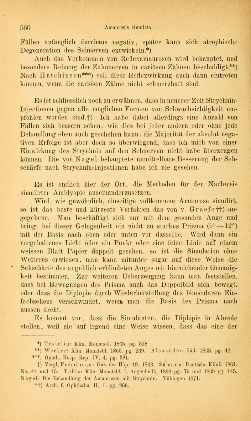 Fällen anfänglich durchaus negativ, später kann sich atrophische Degeneration des Sehnerven entwickeln.*) Auch das Vorkommen von Reflexamaurosen wird behauptet, und besonders Reizung der Zahnnerven in cariösen Zähnen beschuldigt.**) Nach Hutchinson***) soll diese Reflexwirkung auch dann eintreten können, wenn die cariösen Zähne nicht schmerzhaft sind. Es ist schliesslich noch zu erwähnen, dass in neuerer Zeit Strychnin- Injectionen gegen alle möglichen Formen von Schwachsichtigkeit em- pfohlen worden sind.f) Ich habe dabei allerdings eine Anzahl von Fällen sich bessern sehen, wie dies bei jeder andern oder ohne jede Behandlung eben auch geschehen kann; die Majorität der absolut nega- tiven Erfolge ist aber doch so überwiegend, dass ich mich von einer Einwirkung des Strychnin auf den Sehnerven nicht habe überzeugen können. Die von Nagel behauptete unmittelbare Besserung der Seh- schärfe nach Stryclmin-Injectionen habe ich nie gesehen. Es ist endlich hier der Ort, die Methoden für den Nachweis simulirter Amblyopie auseinanderzusetzen. Wird, wie gewöhnlich, einseitige vollkommne Amaurose simulirt, so ist das beste und kürzeste Verfahren das von v. Graefeff) an- gegebene. Man beschäftigt sich nur mit dem gesunden Auge und bringt bei dieser Gelegenheit ein nicht zu starkes Prisma (6° —12°) mit der Basis nach oben oder unten vor dasselbe. Wird dann ein vorgehaltenes Licht oder ein Punkt oder eine feine Linie auf einem weissen Blatt Papier doppelt gesehen, so ist die Simulation ohne Weiteres erwiesen, man kann mitunter sogar auf diese Weise die Sehschärfe des angeblich erblindeten Auges mit hinreichender Genauig- keit bestimmen. Zur weiteren Ueberzeugung kann man feststellen, dass bei Bewegungen des Prisma auch das Doppelbild sich bewegt,- oder dass die Diplopie durch Wiederherstellung des binocularen Ein- fachsehens verschwindet, wenn* man die Basis des Prisma nach aussen dreht. Es kommt vor. dass die Simulanten, die Diplopie in Abrede stellen, weil sie auf irgend eine Weise wissen, dass das eine der *) Testelin: Klin. Monatsbl. 1865. pg. 358. **) Wecker: Klin. Monatsbl. 18GG. pg. 269. Alexander: ibid. 18G8. pg. 42. ***) Ophth. Hosp. Rep. IV. 4. pg. 381. f) Vergl. Fremineau: Gaz. des Hop. 49. 1863. Sämann: Deutsche Klinik 1864. No. 44 und 45. Talko: Klin. Monatsbl. f. Augenheilk, 1868 pg. 79 und 1869 pg. 145. Nagel: Die Behandlung der Amaurosen mit Strychnin. Tübingen 1871. ff) Arch. f. Ophthalm. II. 1. pg. 266.