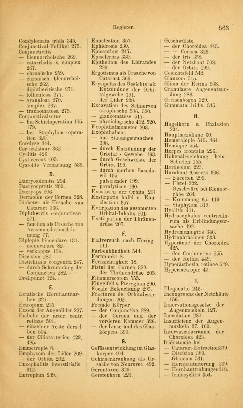 Condylomata iridis 345. CoBJunctival-Follikel 275. Conjunctivitis — blennorrhoische 262. — catarrhalis-s, simplex 267. — chronische 259. — chronisch - blenorrhoi- Bche 262. — diphtherische 271. — folliculosa 277. — granuloBa 270. — simples -*'ü. — trachoniatosa 279. Conjunctivalsutur — bei Scbieloperation 175. 179. — bei Staphvlom - Opera- tion 320. Corelyse 344. Corticalstaar 362. Cyclitis 426 Cysticercus 4u5. Cystoide Verr.arbung 535. Dacryoadenitis 204. Dacryocvstitis 209. Dacrycps 206. Dermoide der Cornea 328. Diabetes als Ursache von Cataract 366. Diphthentis conjunctivae 271. — faucium als Ursache von AcconimodationsUih- mung 77. Diplopie binoculare 131. — monuculare 82. — verkappte 136. Discision 287. Distichiasis congenita 247. — durch Schrumpfung der Conjunctiva 282. Drehpunct 124. Ectatische Hornhautnar- ben 321. Ectropium 235. Eczem der Augenlider 227. Embolie der arter. centr. retinae 501. — einzelner Aeste dersel- ben 504. — der Ciliararterien 429. 485. Emmetropie 8. Emphysem der Lider 209. — der Orbita 202. Encephalitis interstitialis 312. Entropium 239. Enucleation 357. Ephidrosis 230. Epicanthus 247. Episcleritis 330. Epitheliom des Lidrandes 229. Ergotismus als Ursache von Cataract 366. Erysipelas des Gesichts mit Entzündung der Orbi- talgewebe 191. — der Lider 228. Excavation des Sehnerveu — atrophische 506. 520. — glaucomatöse 517. — physiologische 412. 520. Exophthalmometer 203. Exophthalmus — aus Stauungsursachen 198. — durch Entzündung der Orbital - Gewebe 193. — durch Geschwülste der Orbita 199. — durch morbus ßasedo- wii 195 — pulsirender 199. — paralyticus 140. Exostosen der Orbita 201 Exstirpatio bulbi s. Enu- cleation 357. Extirpation des gesammten Orbital-Inhalts 201. Exstirpation der Thriinen- drüse 207. Fallversuch nach Hering 111. Farbenblindheit 544. Fernpunkt 8. Fernsichtigkeit 18. Fistel der Cornea 322. — der Thränendrüse 205. Fliuimerscotom 555. Flügelfell s.Pterygium 290. Focale Beleuchtung 295. Fracturen der Orbitalwan- dungen 202. Fremde Körper — der Conjunctiva 289. — der Cornea und der vorderen Kammer 326. — der Linse und des Glas- körpers 390. Gefässentwicklung im Glas- körper 404. Gehirnerkrankung als Ur- sache von Neuroret. 492. Gerontoxon 329. Gerstenkorn 223. Geschwülste — der Choroidea 443. — — Cornea 329. — der Iris 358. — der Netzhaut 508. — der Orbita 199. Gesichtsfeld 512. Glaucom 515. Gliom der Retina 508. Granulaere Augeuentzün- dung 288. Greisenbogcn 329. Gummata Iridis. 345. H. Hagelkorn s. Chalazion 224. Hauptmeridiane 60. Hemeralopie 545. 464 Hemiopie 554. Herpes frontalis 226. Höhenabweichung beim Schielen 155. Hordeolum 223. Hornhant-Abscess 306. — Facetten 299. — Fistel 322. — Geschwüre bei Blennor- rhoe 264. — Krümmung 65. 119. — Staphylom 319. Hyalitis 401. Hydrocephalus ventriculo- rum als Erblindungsur- sache 492. Hydromeningitis 346. Hydrophthalmos 333. Hyperämie der Choroidea 425. — der Conjunctiva 255. — der Retina 449. Hyperästhesia retinae 549. Hypermetropie 47. I. Illaqueatio 246. Incongruenz der Netzhäute 156. Innervationsgesetze der Augenmuskeln 127. Inoculation 287. Insuffizienz der Augen- muskeln 37. 169. Intervascularräume der Choroidea 423. Iridectomie bei — Cataract-Extraction379. — Discision 389. — .Glaucom 531. — Hornhauteiterung 309. — Hoinhauttrübungen3l8. — Iridocyclitis 354.