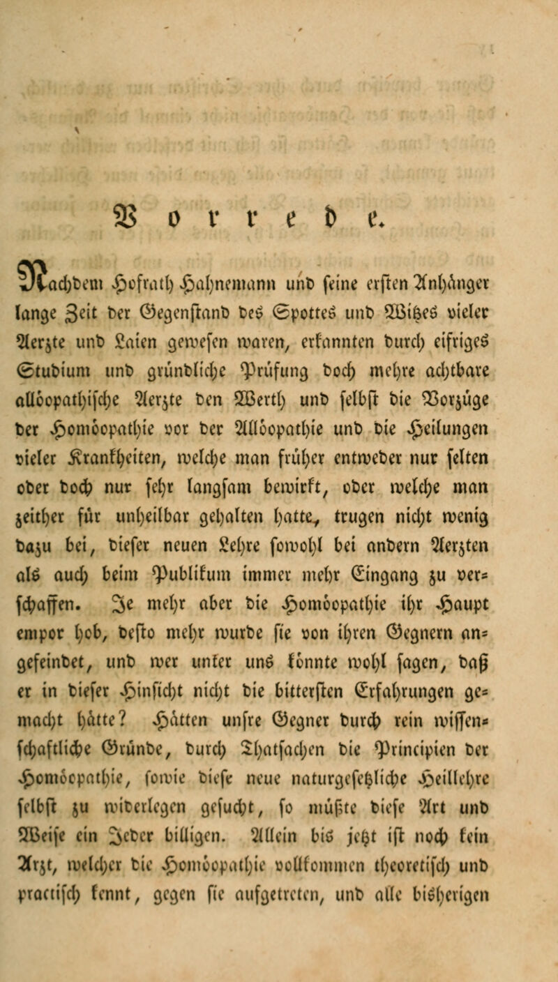 «». ad)bem £efratl) £>al)nemann unb feine elften 2(nt)Anger lange 3eit Der ©egenßanfc teö Spottet unb 2Bi&eö vieler Slerjte unb Saien gewefen waren, ernannten t>urcl> eifriges Stubium unt) grünblidjc Prüfung bocf) mefyre adjtbare atloopatfyifdje Slerjte ben SOSertl) unb felbft bie 23or$uge ber £omcepatl)ie vor ber 2Uloopatl)ie unb bie Teilungen vieler .Kranffyeiten, welche man früher entweber nur feiten ober boc& nur fefyr langfam bewirft, ober welche man jeitfyer für unheilbar gehalten fyattt, trugen nid;t wenig Da^u bei, biefer neuen Seigre fowofyl bei anbern Slerjten al£ aud; beim Q3ublifum immer mebr (Eingang ju ver* fcfyajfen. 3e mefyr aber bie £omoopatl)ie i£>r $aupt empor l)cb, befto mefyr würbe fte von itjren (Segnern an= gefeinbet, unb wer unter un£ tonnte wol)I fagen, baß er in biefer £infid)t nidjt bie bitterften Erfahrungen ge= mad)t fyatte? Statten unfre (Segner burefr rein wiffen* fd;aftli$e (Svünbe, burd; Sljatfadjen bie *principien ber ^omoepatbie, fowie biefe neue naturgefefelidpc jjSei'Hetyrc felbft $u witeilegen ge|ud;t, fo mufstc biefe ?(rt unb 2Beife ein 3#C| billigen, allein biu je£t ift no4> M* 2fr^t, weld;er tie £omccpatl)ie voüfommen tfyeorettfd; unb practifd; fennt, gegen fte aufgetreten, unb alle bisherigen