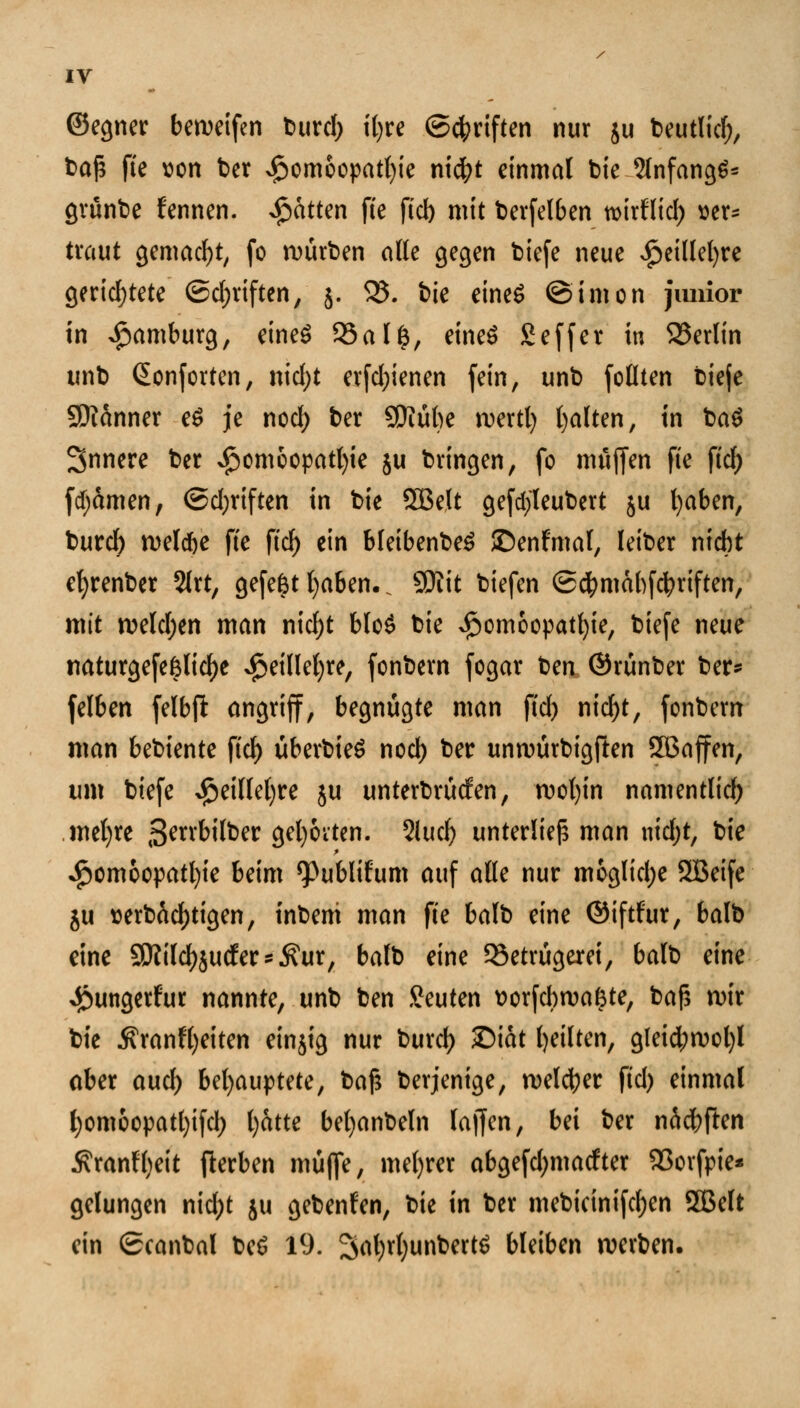 ©egner bcroetfen burcl) it>re ©Triften nur ju beutlicf;, baß fte uon ber Homöopathie nicfyt einmal bie 2lnfang6* grünbe f'ennen. Jpatttn fte fid) mit berfelben mirllid) ser= traut gemacht, fo würben alle gegen biefe neue £eillel)re gerichtete (Schriften, 5. 35. bie eines ©imon junior in Hamburg, eines 95ai%, eineö £effer in S3erlin unb ßonf orten, nidjt erfd;ienen fein, unb follten bieje Scanner e£ je nod) ber 9Kül)e rcertl) galten, in ba$ Snnere ber ^cmcopatt>te ju bringen, fo muffen fte fiel; fcfyamen, @d;riften in bie SBelt gefcfyleubert ju fyaben, burd) welche fte ftcf> ein bleibenbeS ©enfmal, leiber nicht efyrenber 2lrt, gefefct l)aben.. SRit biefen ©d^mabfe^rtften, mit rceldjen man nidjt blo$ bie Homöopathie, biefe neue tiaturgefe&lid)e Heillefyre, fonbern fogar Un ©rünber ber* felben felbft angriff, begnügte man fid) nid)t, fonbern man bebiente fiel) überbieS nod) ber unwürbigften SBaffen, um biefe S$t\\W)u ju unterboten, rcofyin namentlich mel)re ^errbilber geborten. 2iucf> unterließ man nidjt, bie Homöopathie beim ^ublifum auf alle nur mögliche 5Beife ju aerbäcfjtigen, tnbeni man fte balb eine ©iftfur, balb eine SOlilctjjucfer^ur, balb eine Betrügerei, balb eine Hungerfur nannte, unb ben beuten üorfcbrcafcte, bafs U)ir bie 5?ranfi)eiten einjig nur burd) 3Dtdt feilten, gleid;rcol)l aber aud) Uljau^tHc, bajs berjenige, welcher fid) einmal f)omoopatl)ifd; fyatte bel)anbeln lajfen, bei ber näcfrften Äranfl)eit fterben müflfe, meiner abgefd;macfter SSorfpie* gelungen nid;t ju gebenden, bie in ber mebicinifcfyen SGBelt ein Scanbai be$ 19. 2jrtl)rt)unbert$ bleiben werben.