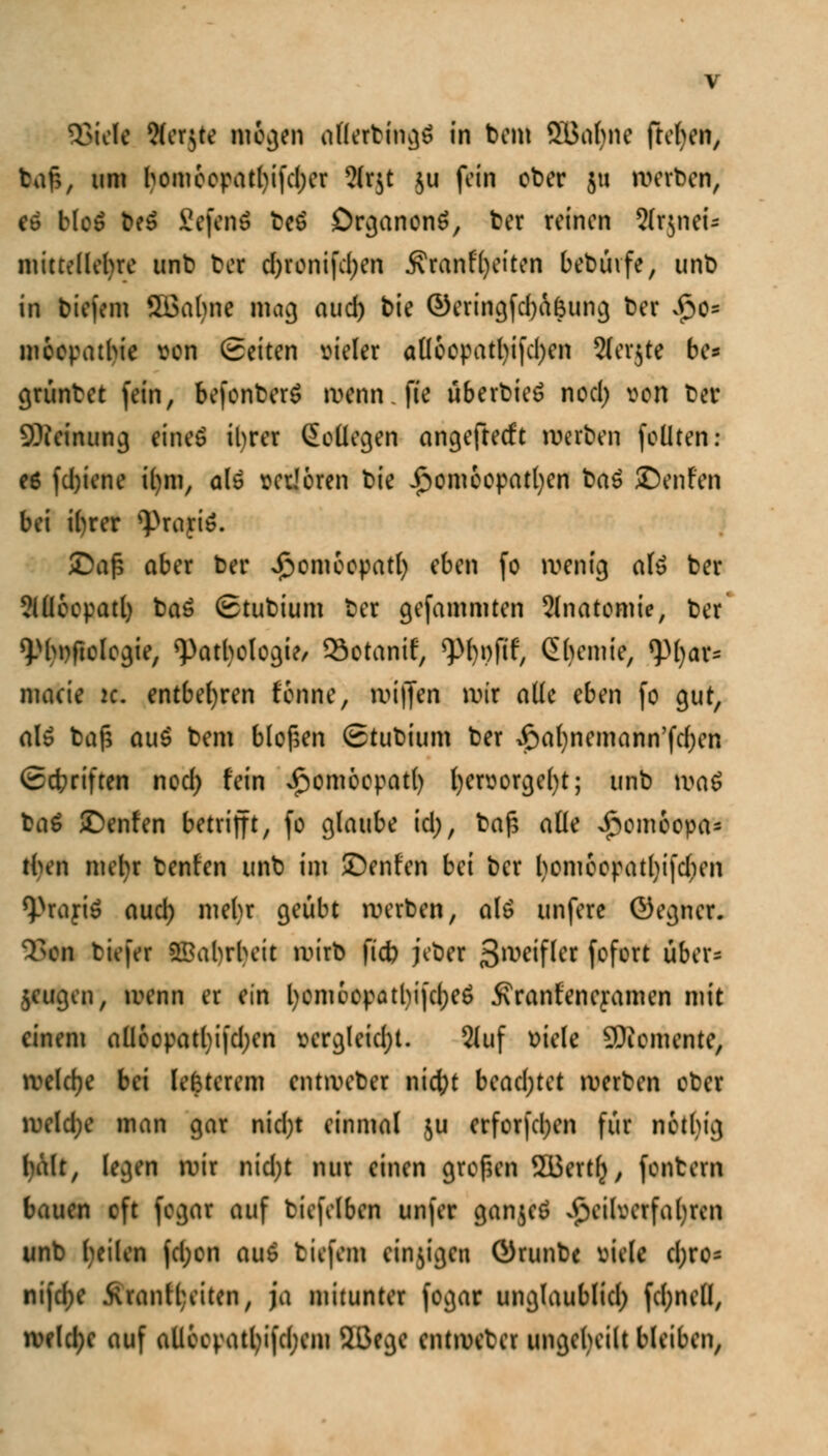 ajiek 9(er$te mögen allerbingö in bem SBabne freien, tan, um bomeepatl)ifd)er 51r$t $u fein ober ju werben, eö blo£ be$ Seftirt beö DrganonS, ber reinen 2(rjnei- mittellebre unb bor d)ronifd;en Äranfl)eiten bebüvfe, unb in biefem ÖBabne mag aud) bie ©eringfdjafcung ber $cs moepatbie von Seiten vieler aüoopatfyifdjen Steinte be* grünbet fein, befonberä wenn.fte überbieö nod; von ber SJieinung eines il)rer SoÜegen angefteeft werten feilten : e6 fd)iene i()m, a(6 verloren bie Homöopathen ba£ ©enfen bei i()rer 9>raft6. SDafj aber ber Homoopatl) eben fo wenig als ber ?(Üeepatl) baö Stubium ber gefammten Slnatomie, ber ^bnftologie, <Patbologie/ 33otanif, ^)()t)fif, Chemie, *pi)ar- macie k. entbehren fonne, wifjen wir alle eben fo gut, als ba£ au$ bem bloßen (Stubium ber ^afynemann'fdjen (Schriften nod; fein £omoepat() l)ervorge()t; unb \va$ baö £)enfen betrifft, fo glaube id), bafc alle >^omoopa= tben mehr benfen unb im JDenfen bei ber l)omeepatl)ifdien 9>rayi$ aud) mehr geübt werben, als unfere ©egner. 35* birfnr Wahrheit wirb ftd) jeber 3*wifler fofort fiber* jeugen, wenn er ein l)om6opatl)ifd;e$ ivranfene^amen mit einem aüeopatljifdjen vergleidjt. 2(uf viele Momente, welche bei lefcterem entweber nid;t bead;tet werben ober weld;e man gar nid)t einmal ju erfor[d;en für netbig halt, legen wir nid;t nur einen großen 2üert(), fontern bauen oft fegar auf biefelben unfer gan$e£ Heilverfahren unb heilen fcl;en aul tiefem einzigen Örunbe viele d;ro= ni)d;e Ärantl;eiten, ja mitunter fogar unglaublid) fd;ne(l, welche auf aUecpatl)i|d;em 2ßege entweter ungeteilt bleiben,