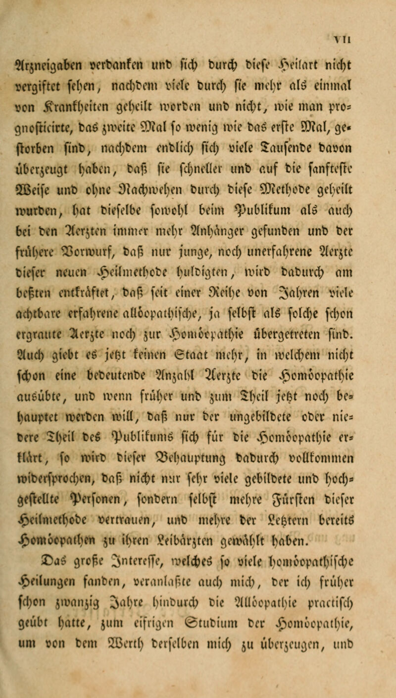 A II 5(r$neigaben verbanden Mt \id) burd^ biefe i>ei(art nic()t vergiftet (eben, nadjbem viele butcl; ffe ml)t als einmal von .Krankheiten geheilt Worten unt nid;ty wie man pro* gnoftieirte, ba£ jweite SOial fo wenig wie ba£ erfte 9Kal, ge« ftorben finb, nad;bem enblid; ftcl> viele Saufente bavon überzeugt l)aben, taf; fte fdjneller unb auf bie fanftefte SBeife unb ohne 9}act;we()en burel; tiefe SKetljobe gebeilt würben, bat biefelbe fcwel)l beim *publifum al£ aud) bei ben Tforjtcn immer mehr 9fnhanger gefunben unb ber frühere Vorwurf, baf; nur junge, nod) unerfahrene Slerjte tiefer neuen vfteilmetbete hultigten, wirb baburd; am bebten cntfrAftet, baf; feit einer 9vei()e von ;>a()ren viele äd)tbare erfahrene all6opatbifd)e, ja felbft als fold)e fd)on ergraute 2lcr$te nod; 511c £omocpat()ie übergetreten finb. 5lud) giebt e6 je(3t feinen Steint mebr, in weld;em nicl)t fcfyon eine bebeutenbe ?lnjabl 2(er$tc bie Homöopathie ausübte, unb wenn früher unb $um 2(>eil jefct nod; be* Rauptet werben will, baf; nur ber ungebilbete ober nie* bere Sl)ei( be$ *Publifumö f(d; für bie *£om6epatl)ie er- tlArt, fo wirb tiefer Behauptung baburet; vollfommen wiberfprod;en, baf; nicfyt nur fehr viele gebilbete unb ()od)- geftellte ^erfenen, fentem fetbft mefyre Surften tiefer Jpedmetbobe vertrauen, unb mehre ber Settern bereits Homöopathen $u ihren \!eibar$ten gewählt haben. 2>«4 grof.e ^nteroTe, Wfefetf fo viele bcm6opatl)ifd;e yvtlungen fanten, veranlagte aud) mid), ber id) früher fd)on (INnjig oafjre binburd) bie 5llloopathic pnutifd) gfäfct hatte, juta eifrigen £tutium bet Homöopathie, um von tem Slxrtb terfelben mid; 511 überzeugen, unb