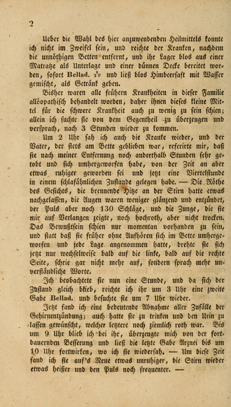 Ucber bie 9Baf>l be$ (;ier anjuwenbenben £eilmittel$ fonnte id) nidjt tm.Sweifel fein, unb reifte ber Sranfen, nacfjbem bie unnötigen Letten entfernt, unb if>r Säger blog au£ einer 9D?atrage als Unterlage unb einer bunnen ©cefe bereitet wor* ben, fofort Beilade A unb lieg 6Io^ £imbeerfaft mit SBaffer gemifd)t, atö ©etranf geben. SSteljer waren alle frühem Sranfyeiten in biefer Samilie afl6opatl)i.fd; beljanbelt worben, bafrer i^nen biefeg Heine SDiit* tel für bk fdjwere $ranfl)eit aud) ju wenig $u fein fd;ien; allein id) fud;te fte fcon bem @egentl>eil -$u überzeugen unb wrfprad;, nad) 3 ©tunben wieber ju fommen. Um 2 Ul)r fal) id^ and) bk $ranfe wieber, unb ber SSater, ber f?et$ am 23ette geblieben war, referirte mir, bag fte nadj meiner Entfernung nod; anbertljal& ©tunben fef)r ge* tobt unb ftd) um^ergeworfen Ijabe, t>on ber %cit an aber ttm$ ru()iger geworben fei unb jefct eine 2>iertelfftmbe in einem fd;lafaf)nlid)en 3fanbe gelegen l)abe. — £>ie 9lot&e beS ©eftcfytS, bie brennenbe *£i§e an ber ©tirn ^afte etwa$ nad;gelafiTen, bie klugen waren weniger glanjenb unb entjünbet, ber $pul$ aber nod) 130 <5d;lage, unb bk Sunge, bk fte mir auf Verlangen zeigte, nod) ljod;rotlj, aber nid;t troefen. ©a$ 2$ewugtfein festen nur momentan fcorljanben $u fein, unb fiatt bag ffe früher of)ne $lufl)6rett ftd) im 25ette uml;erge* worfen unb jebe Sage angenommen l;atte, breite fte ftd) jefct nur wed)felweife balb auf bk linfe, balb auf bk redete <5zitt, fd;rie gar nidjt meljr auf, fonbern fprad; me^r un* t>erßanbltd;e £8orte. 3d) Uohad)tcU fte nun eine ©tunbe, unb ba ftd; ber gttffanb gleid; bh'eb, reifte idj ifjr um 3 Ul>r eine zweite (Babt Beilade unt> befudjte fte um 7 ltl;r wieber. 3e£t fanb id) eine bebeutenbe 5lbnaljme aller gufalle ber ©e^irnentjünbung; aud; fyatte fte <zu trinken unb ben Urin ju laffen gewünfcfyt, weldjer festere nod) jiemlid; rotl) war. 2>i$ um 9 Ul>r blie6 id)*Ui il)r, überzeugte mid; öon ber fort* bauernben 23efiertmg' unb lieg bk legte ®aU 5Jrjnet bi$ um 10 itf>r fortwirken, wo id) fte wieberfal)* — Um biefe %cit fanb id) fte auf'ä 3?eue etm$ unruhiger, bk ©tirn wieber etwas feiger unb bun <pul$ nod; frequenter. —