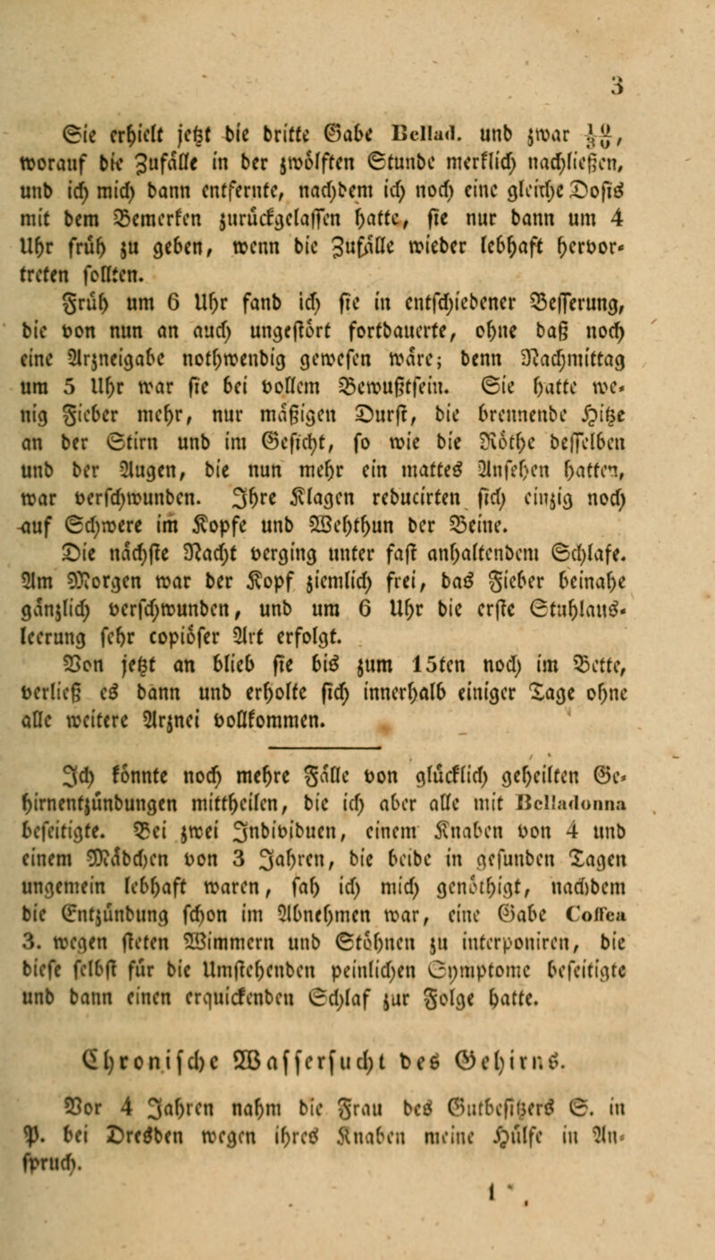 ©ie erhielt jeöt bie britte <8abc Bella«), unb (mar JJ, worauf bk Jufafle in ber jwofften (Stunbe mcrflid; nachließen, unb id) mid) bann entfernte, nadjbem tcf> nod) eine gleite £ofi£ mit bem Q5emerfen $urucfgela|Ten (jaftc, ftc nur bann um 4 Ur)r frür) ju geben, wenn bie Ju^itte wieber febr)aft r)crt>or treten fottten. grüf) um 6 U(jr fanb id) fte in cntfdjiebener Sefferuncj, bie ton nun an aud) ungefrort formatierte, of)ne ba$ nod) eine 5lr$neigabe not()wenbig gewefen Ware; benn 3cad;mittag um 5 llf)r war fie 6ei Doflem SBcroufftfein. Sic f)atte we* nig Sicbcr mcr;r, nur magigen £)urjt, bie 6rennenbe Jpi£e an ber Stirn unb im ©eficfyt, fo wie bie fütffyt beffelSen unb ber klugen, bie nun mer)r ein mattet 21nfef>cn fyattn, war fcerfdjwunben. 3^e klagen rebucirten Od; einzig nod) ^auf Sd)werc im Äopfe unb 523cf>rf)un ber Seme. £)ie nadjfte 9cad)t verging unter faft anr)aftenbcm ©d;lafe. 5lm borgen war ber 5vopf $iemlid) frei, bag gieber beinahe ganjlid; t?erfd;wunben, unb um 6 Ur)r bie erffe (rtaf)lau£- leerung fef)r copiofer ÜIrt erfolgt. SSon je£f an blieb fie 6i^ $um 15ten nod) im SBctfc, i>erlie§ c$ bann unb erholte fid) innerhalb einiger Sage of)ne äße weitere 2lrniei fcoflfommen. 3d) fonnte nod) mef)re gafle Don gfucftid) geseilten @k* f)irnentjünbungen mitt&eifen, bie id) aber alle mit Belladonna befeitigte. £ei $wei 3n^'ö^ucn/ einem Änaben Don 4 unb einem 9Dii$bd)en Don 3 3af)ren, bie bcibe in gefunben Xagen ungemein lebhaft waren, faf> id) mid) geneigt, nad)bem bie Qrntjünbung fd)on im Slbne&mcn war, eine Q)abc Coffea 3. wegen ffeten Zimmern unb StoOnen ju iuterpontren, bie biefe felbfl für bie Umfter;enben peinlichen Onmptomc fcfettigtt unb bann einen erquiefenbeu (rdjlaf jur geige fyattt. ^()ronifd)C 5Baffcrfncl>t t>eö öcl;in;$. 55or 4 Jd^ren nafjm bie grau bcö (SutDcftyftf S. in <p. bei Dreien wegen i&retf ftnaben meine jjulfe in 8n fprudv !