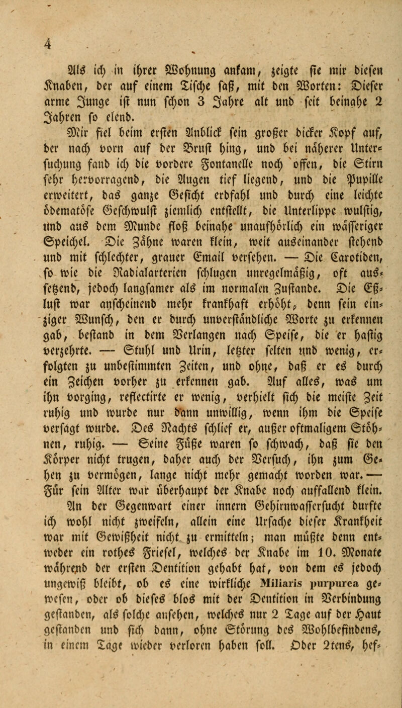 %t$ id) in i&rer Söofyiung anfam, $eigte fie mir bicfe« Knaben, ber auf einem £ifd;e fäg, mit ben £Borten: tiefer arme 3unge iji nun fd;on 3 ^ofyxt alt unb feit beinahe 2 Sauren fo elenb. 8Rir frei beim erffen Slnbficl fein großer bider $opf auf, ber nad) Dorn auf ber 33ru(l fnng, unb 6ei näherer Unter« fudjung fanb id.) bk fcorbere gontanelle nod) offen, bie ©tirn fel>r f)ert>orragenb, bk Slucjen tief liegenb, unb bk ^upille erweitert, ba$ gan$e ©eftd)t erbfa&l unb burd> eine leidjte obematofe ©efdjwuljl jiemlid) entfielt, bk Unterlippe wulffig, ttnb au$ bem $?unbe flog beinahe unaufOorlid) ein wdfferiger ©peid;el. -©ie gdfjne waren Hein, mit au^einanber ffc^enb unb mit fd)led)ter, grauer (£mail t>erfel)en. — ©ie (Sarotiben, fo wie bk ^abialarterien fcfylugen unregelmdgig, oft aug* fefcenb, jebod) langfamer al£ im normalen guffanbe. ©ie <£g* luft war anfd;einenb meljr franf&aft en)6l)t„ benn fein ein* $iger 2Bunfd), ben er burd) unt>erffdnblid)e SBorfe $u erfennen gab, beffanb in bem Verlangen nad) &peift, bk er Saftig t>er$el)rte. — ©tut)l unb Urin, legter feiten unb wenig, er* folgten $u unbefiimmten %titm, unb oljne, bag er e$ burd) ein %titi)tn Dotier $u ernennen gab. 5iuf alles, toa$ um if)n Dorging, reflectirte er wenig, t>erl)ielt fid) bie meiffe geit rul)ig unb würbe nur b'ann unwillig, wenn if)m bk <&pcife wrfagt würbe» ©eg D}ad)t£ fd)lief er, auger oftmaligem ©toi)* nen, rul)ig. — ©eine guge waren fo fdjwacf), bag fte ben Äorper nid)t trugen, bal)er aud; ber 2>erfud), il)n $um ©e* l)en $u vermögen, lange nidjt mel)r gemadjt worben war» — gur fein 2Uter war überhaupt ber $nabe nod; auffallenb flein. $ln ber (Begenwart einer innern @el>irnwafferfud)t burfte id) woljl ntcf>t zweifeln, allein eine Urfad)e biefer ivranf&eit war mit ©ewigOeit nid)t $u ermitteln; man mugte benn ent* weber ein rofl>e$ griefel, weldjeg ber 5vnabe im 10. Monate wäOrejtb ber erffen Dentition gehabt Ijat, *>on bem eS jebod) ungewig bleibt, ob eg eine wirffid;e Miliaris purpurca ge* wefen, ober ob biefetf blo$ mit ber Dentition in 2>erbinbung geffanben, al£ fold)e anfel>en, weld)e$ nur 2 Xage auf ber £aut geftanben unb fid) bann, ot>ne ©torttng be£ 2BoOlbefinbem?, in einem £a.ge wieber verloren Oaben fofl, £)ber 2tenS, l)ef*