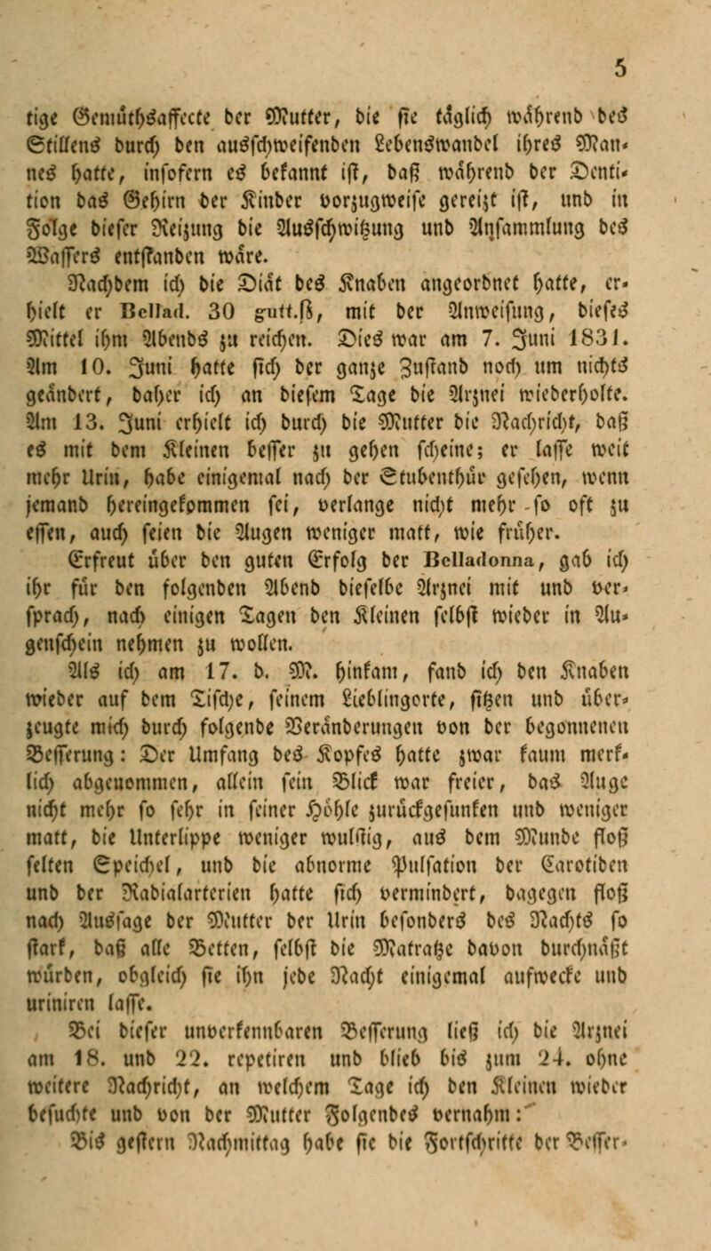 tigc Öemutfj&tffccte ber Butter, bu fie taglid) wctyrenb betf (Stillend burdj bcn au$fd)weifenben 2eben$wanbcl ifjreä $?an« ne$ ^atref infofern eg befannf i|?, baß war)renb bcr Denti- tion bau ®tf)im ber ffinbet i>or$ugweife gereijt tp# unb tu goTge biefer £iei$tmcj bie 2JuSfcr;wifeung unb änfammfong bc$ SBafferd entffanben wäre. 9?ad;bem icfj> bie Diät bc$ Knaben angeorbnet r)atte, er- hielt er Bcllad. 30 grutt.fS, mit ber 2Jnweifung, biefer Mittel ir)m 5lbcnb$ ja reichen. £>ie$ war am 7. 3uni 1831. 3lm 10. 3uni f>atte ficf> bcr ganjc Jufranb noef) um nid>t£$ geanbert, baf)cr id) ein tiefem 'läge bie 8r$itei wiebcrr)olte. 21m 13. 3uni erhielt icf) burd) bie Butter bie SRadjridjf, bag e$ mit bem kleinen beiTcr |tt gel)en fd)einc; er latfe weit mer)r Urin, r)abe einigemal nad) ber ^tubent^ur gefeiten, wenn jemanb r)ereingefpmmen fei, verlange nid;t mer)r -fo oft |U effen, aud) feien bk klugen weniger matt, wk fru&er. Erfreut ü6er bcn guten (Erfolg ber Belladonna, ga& id) ifor für bcn folgenben 2lbcnb biefel6c $(r$nci mit unb i>cr* fprad), nad) einigen lagen bcn Steinen felbjl wieber in $(u* genfd)ein nehmen $u wollen. 2U$ id) am 17. b. SDu r)infam, fanb id) btn Äna6en wieber auf bem £ifd)e, feinem £ieblingorte, fi^en unb über* jeugte mid) burd) folgenbe SSeranberimgcn ton ber begonnenen 55c)Terung: Der Umfang beä $opfe$ ^atfc jwar faum merf- i\d) abgenommen, dUin fein Zblkt war freier, baß> Qlugc nid)t mcf)r fo fe&t in feiner £6f)le juruefgefunfen unb weniger matt, bie Unterlippe weniger wulrtig, au$ bem tylnnbc floß feiten Cpeid)el, unb bie abnorme ^3ulfation ber Garotibcn unb ber Kabiafarfcrien f)afte fiid) t>erminbert, bagegeu floß nad) ülutffage ber Butter ber Urin befonberä bei $lad)t$ fo flarf, baß alle Letten, fclbjt bie SRarrafce baDou burd)na|]t würben, obgleid) fte i()n jebe $l<id)t einigemal aufrede unb uriniren la|Te. S5ei biefer tmt>erfenn6aren SefTernng ließ id) bie Mrtnei am 18. unb 22. repetiren unb blieb bU 511m 24« ol)nc weitere i)lad)rid)t, an wcld)em läge [<Q bcn Meinen wieber befud)fe unb Don bcr Butter ^olgenbetf t>erual)iu: 9U geficru fta<$mitta<) r)abe fte bie Qorfftyrtfft bcr Helfer-