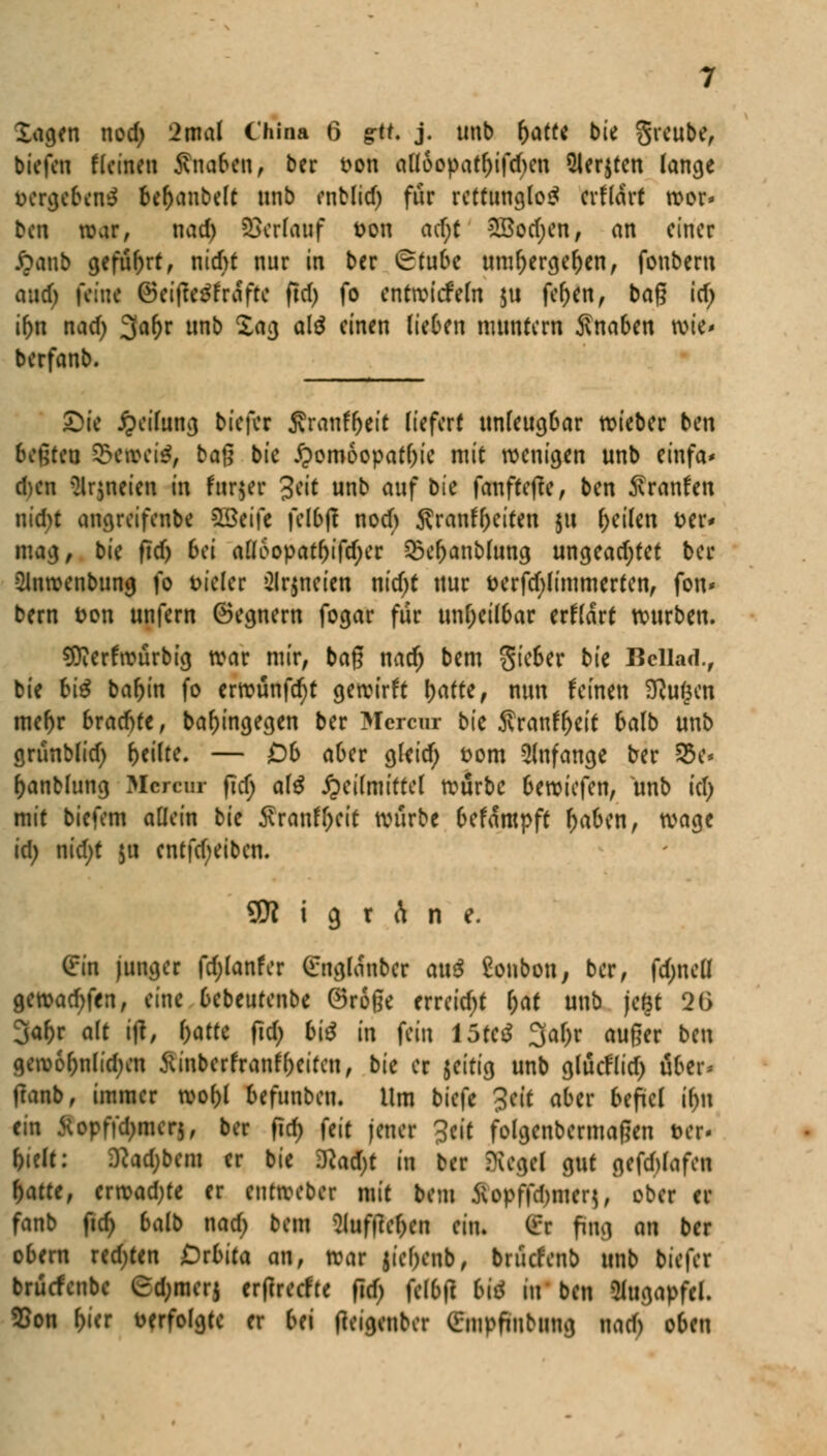 biefcn f(einen Knoten > ber t>on alloopatl)ifd)en Siebten lange vergebend befyanbelt unb enblid) für rettunglo£ erflart roor* ben war, nad) Verlauf fcon ad)t £öod;en, an einer £anb geführt, nid)* nur in ber Stube uml)ergef)en, fonbem aud) feine ©eifte^frafte ficf> fo entwickeln $u fel)en, baß id) iftn nad; 3ar)r unb Xag alö einen lieben muntern Snaben wie* berfanb. _______ £>ie Reifung biefer Sranf&eit liefert unleugbar roieber ben beßteu S&twtte, baß bie Homöopathie mit wenigen unb einfa* d)en 2lr$neicn in fatffcr 3eit unb auf bk fanfteffe, ben ^ranfen nid)t angreifenbe %£ci\i felbff noch $ranfl)eiten ju feilen t>er* mag, b'u fid) bei alfoopatl)ifd)er 2)c|)anblung ungeadjtet ber -Slnroenbung fo vieler 2lr$ncien nid)t nur öerfd)limmerten, fon* bern fcon unfern Gegnern fogar für unheilbar erklärt würben. 9tterfwurbig war mir, baß nad) bem $ieber bk Bcllad., bie bi$ bar)in fo erwünfcr)t gewirft l)atte, nun feinen D?u($en mel)r brachte, baf)ingegen ber Mcrcur bie $ranfr)eit balb unb cjrunMid) feilte. — Ob aber gleid) Dorn anfange ber S&e* Oanblung Mcrcur fid) ate Heilmittel würbe bewiefen, unb td) mit biefem allein bie Äranft>cit würbe befampft fjaben, wage id; nid)t $u entftf;eibcn. 9D? i 9 r t\ n e. Cin junger fd;lanfer Cnglanbcr au$ 8onbon, ber, fd;neü geroad;fen, eine bebeurenbe öroße erreicht l;at unb jegt 2G 3af)r alt itf, l)atte fid) bi$ in fein 15tc$ 3af;r außer ben a,ew6f;nlid;en Sinbcrfranffocifen, bit er jeitig unb glucflid; aber* ftanb, immer wol)l befunbeu. Um biefe Seit aber befiel if)n ein Üopffd;mcr$, ber fid) feit jener %tit folgenbermaßen t>cr- l)ielt: 0?ad;bem er bie 2Rad;t in ber Siegel gut gefd)lafen f)atte, crwadjte er entweber mit bem 5vopffd)iucn, ober er fanb ftd) balb nad) bem 2luftlef;en ein. (i:r fhty m ber obern redeten Oxbita an, war $icf;enb, bruefenb unb biefer bruefenbe Gtyatrj erftreefte fid) felbft W in ben Kttgapftl. Eon frier verfolgte er fcj fteigeuber Cmpftubung nad) oben