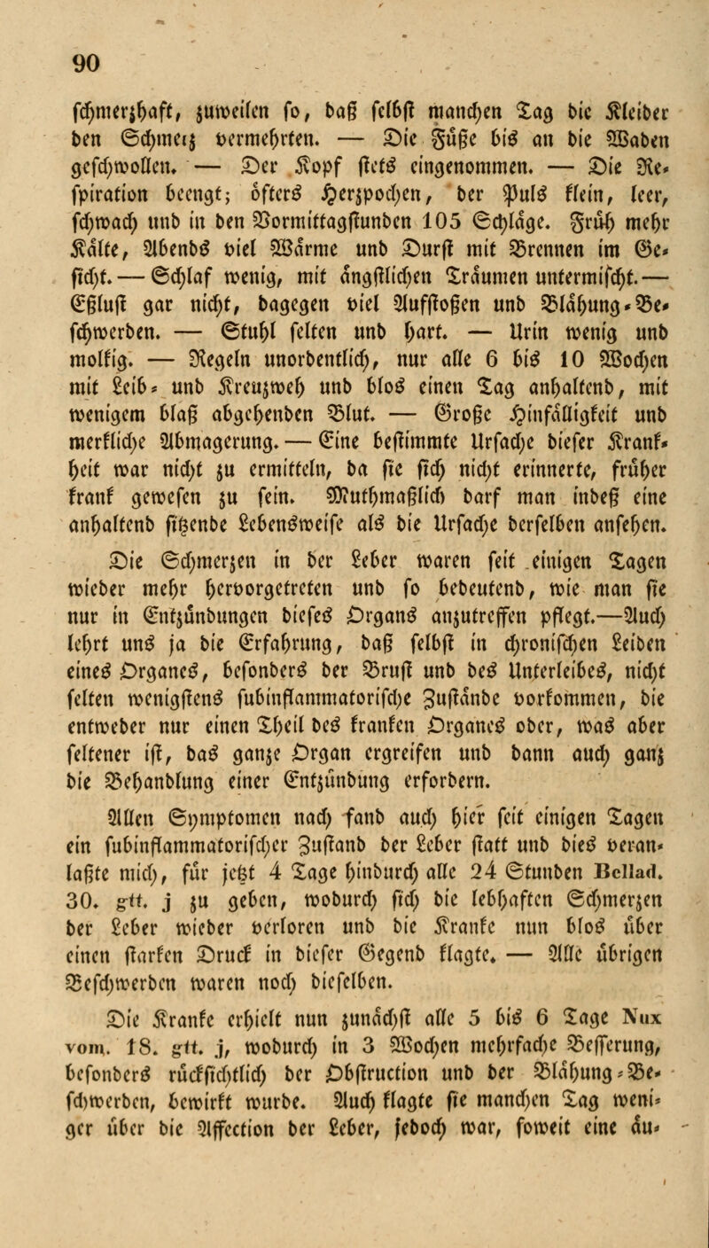 fd)mer$l)aft, jutveifen fo, bag fel6|? manchen %a$ bic Kleiber ben ©d)mei$ vermehrten. — ©i« guge 6iS an t>te SBaben gcfdjwoflen. — ©er 6lopf |?et$ eingenommen. — ©ie 2Re* fpiration 6ccngt; ofterg jperjpodjen, ber <pulg Hein, leer, fd;marf) unb in ben SSormittagfhmben 105 Octylage. gru^ me&r Ädlte, 2lbenb$ t>iel ©arme unb £>urff mit brennen im 6e* ftd)t.— @d;laf wenig, mit ängftlidjen Traumen untermifdjf.— Grglujf gar nid)t, ba^cgeit t>iel aufflogen unb 2Mdt)Uttg*95e' fdjwerben. — ©tuftl feiten unb tyart. — Urin wenig unb molfrg. — Regeln unorbentlidj, nur alle 6 6te 10 £Bod)en mit £ei&* unb $reu$wel) unb bloS einen Sag anf)altcnb, mit wenigem blag abgcl>enbcn QMut. — ©rogc jpinfdfligfeit unb merftitf)e ülbmagerung. — (£ine beffimmte Urfadje biefer Äranf* f)eit war nid)t $u ermitteln, ba fte ftcfj ntd>t erinnerte, früher franf gewefen $u fein. $?utl)maglid) barf man inbeg eine anftaltenb ffgenbe SebenSweife al£ bk Urfad;e berfelben anfefjcn. £)ie ©d;merjen in ber £eber waren feit einigen Sagen wieber meftr hervorgetreten unb fo bebeutenb, tck man fte nur in Qrntjunbungen biefetf Organa anzutreffen pfTegt.—5lud) le^rt unS ja bic Örrfaftrung, bag felbff in d)ronifd)en Mbm eines Organe^, 6efonberS ber 53rujl unb be£ Unterleiber, nid)t fetten wenigfteng fubinflammatorifdje guftanbe vorkommen, bk entweber nur einen &l>eil beg franfen £)rganeg ober, m$ aber feltener iff, baS ganje Organ ergreifen unb bann and) gau$ bk 23eljanblung einer (£nt$tmbung erforbern. ülUen (Symptomen nad) fanb and) (jier feit einigen Sagen ein fubinflammatorifdjer guflanb ber £cber ftatt unb bk$ veran* lagte mid), für jefct 4 ZaQt l)tnburd) alle 24 ©tunben Bcllad. 30. gtt. j ju ge&cn, woburd) ftdj bk lebhaften ®djmer$en ber £eber wieber verloren unb bk $ranfc nun bloS uoer einen (larfen £)rucf in biefer ©egenb ffagte* — Mc übrigen 25efd)werben waren nod; biefelben. £)ie ftvanh erhielt nun $undd)tf aCfe 5 6i$ 6 Sage Nux vom.'18. git j, woburd) in 3 2öod;en mcljrfadje 25efferung, befonberä rucffutytfid) ber £)b(totction unb ber 25ldl)ung*23e- fd)werbcn, fccwirft würbe. 2lud) flagte fte mand)en Zaa wem* gcr über bk Sljfcction ber £eber, febodr) war, foweit eine du*